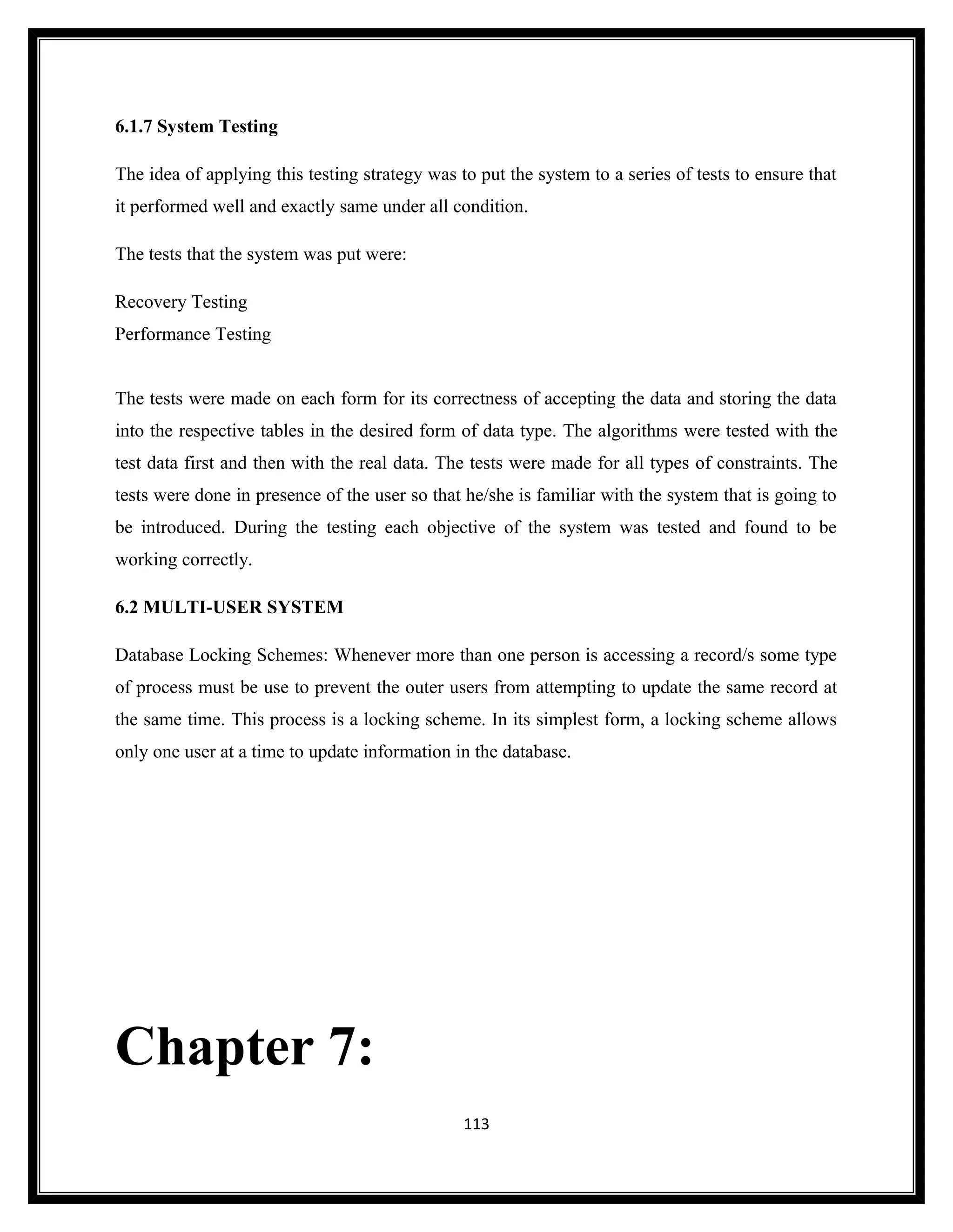 6.1.7 System Testing

The idea of applying this testing strategy was to put the system to a series of tests to ensure that
it performed well and exactly same under all condition.

The tests that the system was put were:

Recovery Testing
Performance Testing


The tests were made on each form for its correctness of accepting the data and storing the data
into the respective tables in the desired form of data type. The algorithms were tested with the
test data first and then with the real data. The tests were made for all types of constraints. The
tests were done in presence of the user so that he/she is familiar with the system that is going to
be introduced. During the testing each objective of the system was tested and found to be
working correctly.

6.2 MULTI-USER SYSTEM

Database Locking Schemes: Whenever more than one person is accessing a record/s some type
of process must be use to prevent the outer users from attempting to update the same record at
the same time. This process is a locking scheme. In its simplest form, a locking scheme allows
only one user at a time to update information in the database.




Chapter 7:
                                                113
 