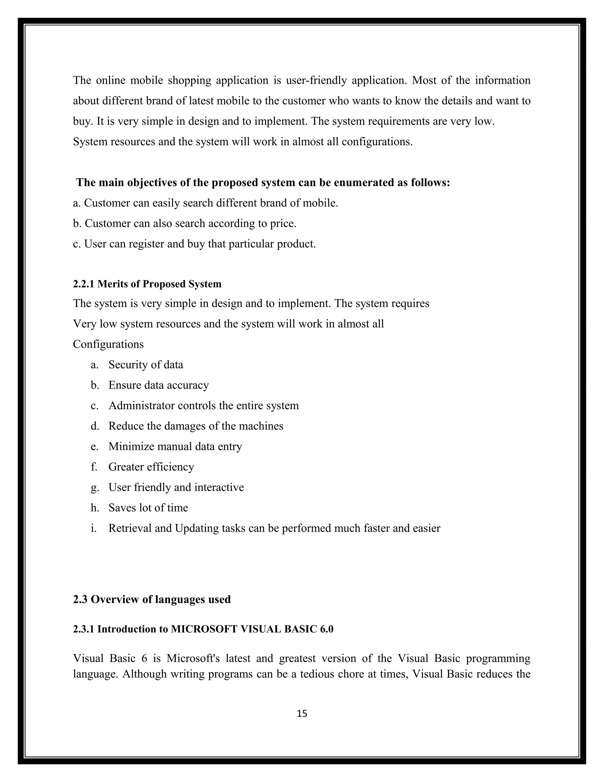 The online mobile shopping application is user-friendly application. Most of the information
about different brand of latest mobile to the customer who wants to know the details and want to
buy. It is very simple in design and to implement. The system requirements are very low.
System resources and the system will work in almost all configurations.


The main objectives of the proposed system can be enumerated as follows:
a. Customer can easily search different brand of mobile.
b. Customer can also search according to price.
c. User can register and buy that particular product.


2.2.1 Merits of Proposed System
The system is very simple in design and to implement. The system requires
Very low system resources and the system will work in almost all
Configurations
   a. Security of data
   b. Ensure data accuracy
   c. Administrator controls the entire system
   d. Reduce the damages of the machines
   e. Minimize manual data entry
   f. Greater efficiency
   g. User friendly and interactive
   h. Saves lot of time
   i. Retrieval and Updating tasks can be performed much faster and easier




2.3 Overview of languages used

2.3.1 Introduction to MICROSOFT VISUAL BASIC 6.0

Visual Basic 6 is Microsoft's latest and greatest version of the Visual Basic programming
language. Although writing programs can be a tedious chore at times, Visual Basic reduces the


                                                15
 
