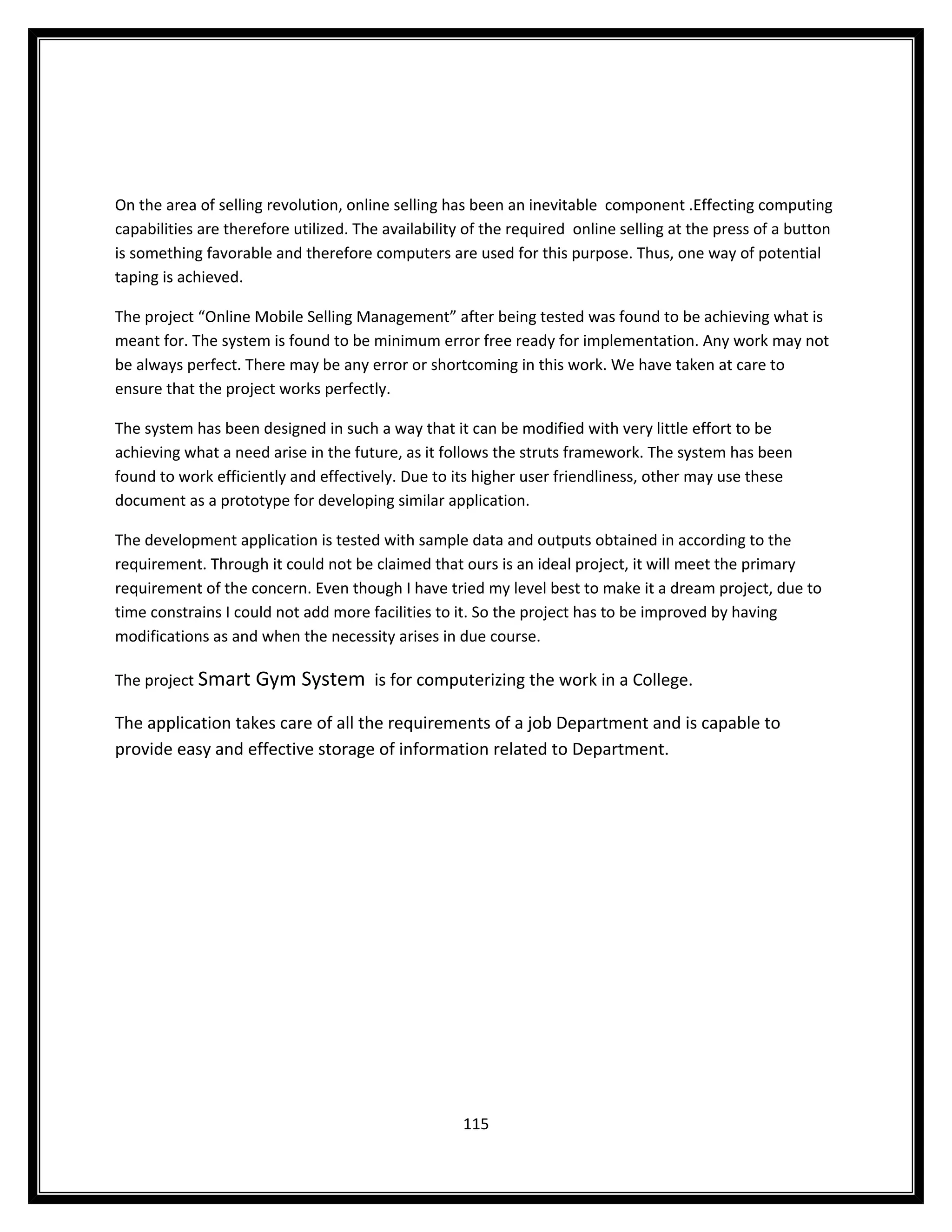 On the area of selling revolution, online selling has been an inevitable component .Effecting computing
capabilities are therefore utilized. The availability of the required online selling at the press of a button
is something favorable and therefore computers are used for this purpose. Thus, one way of potential
taping is achieved.

The project “Online Mobile Selling Management” after being tested was found to be achieving what is
meant for. The system is found to be minimum error free ready for implementation. Any work may not
be always perfect. There may be any error or shortcoming in this work. We have taken at care to
ensure that the project works perfectly.

The system has been designed in such a way that it can be modified with very little effort to be
achieving what a need arise in the future, as it follows the struts framework. The system has been
found to work efficiently and effectively. Due to its higher user friendliness, other may use these
document as a prototype for developing similar application.

The development application is tested with sample data and outputs obtained in according to the
requirement. Through it could not be claimed that ours is an ideal project, it will meet the primary
requirement of the concern. Even though I have tried my level best to make it a dream project, due to
time constrains I could not add more facilities to it. So the project has to be improved by having
modifications as and when the necessity arises in due course.

The project Smart Gym System is for computerizing the work in a College.

The application takes care of all the requirements of a job Department and is capable to
provide easy and effective storage of information related to Department.




                                                    115
 
