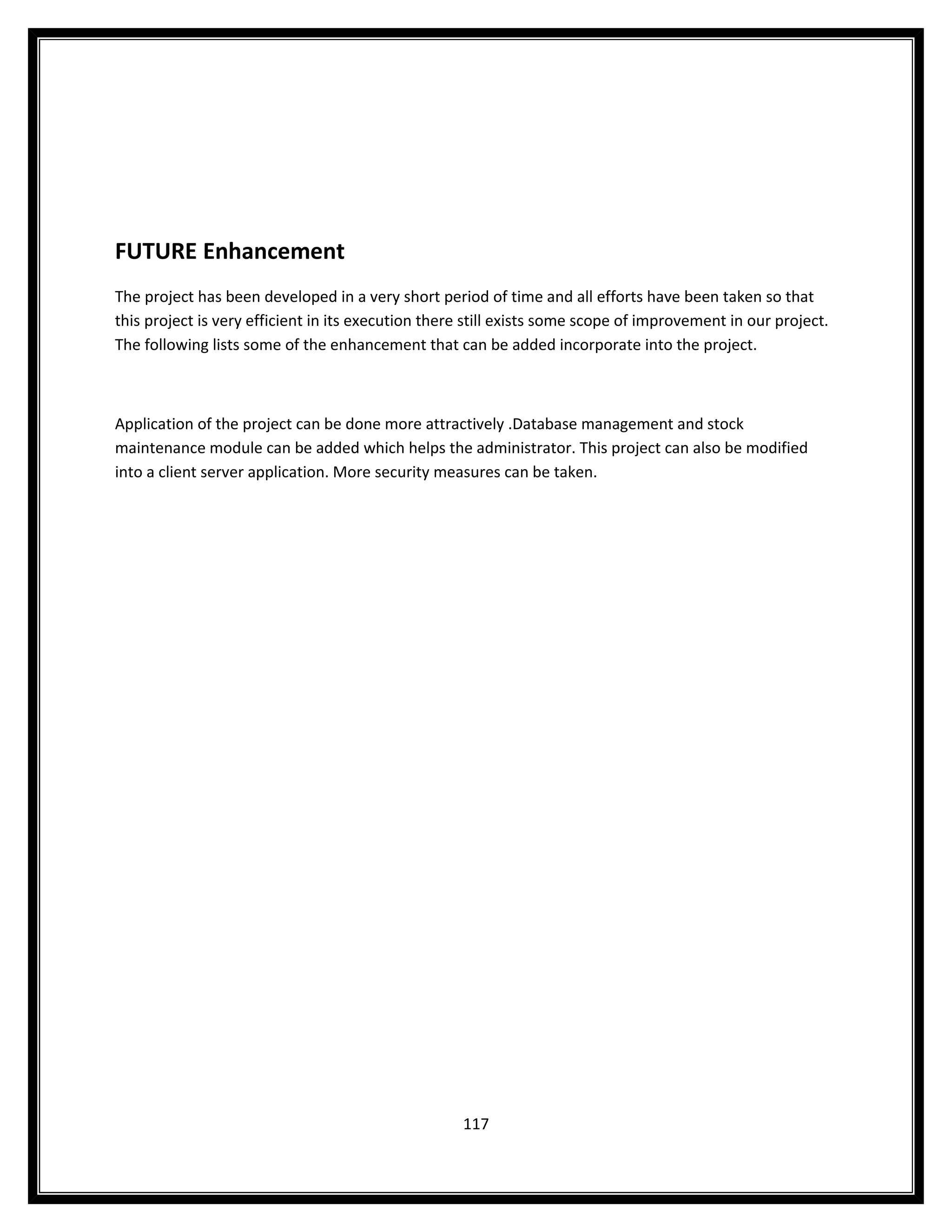 FUTURE Enhancement
The project has been developed in a very short period of time and all efforts have been taken so that
this project is very efficient in its execution there still exists some scope of improvement in our project.
The following lists some of the enhancement that can be added incorporate into the project.



Application of the project can be done more attractively .Database management and stock
maintenance module can be added which helps the administrator. This project can also be modified
into a client server application. More security measures can be taken.




                                                    117
 