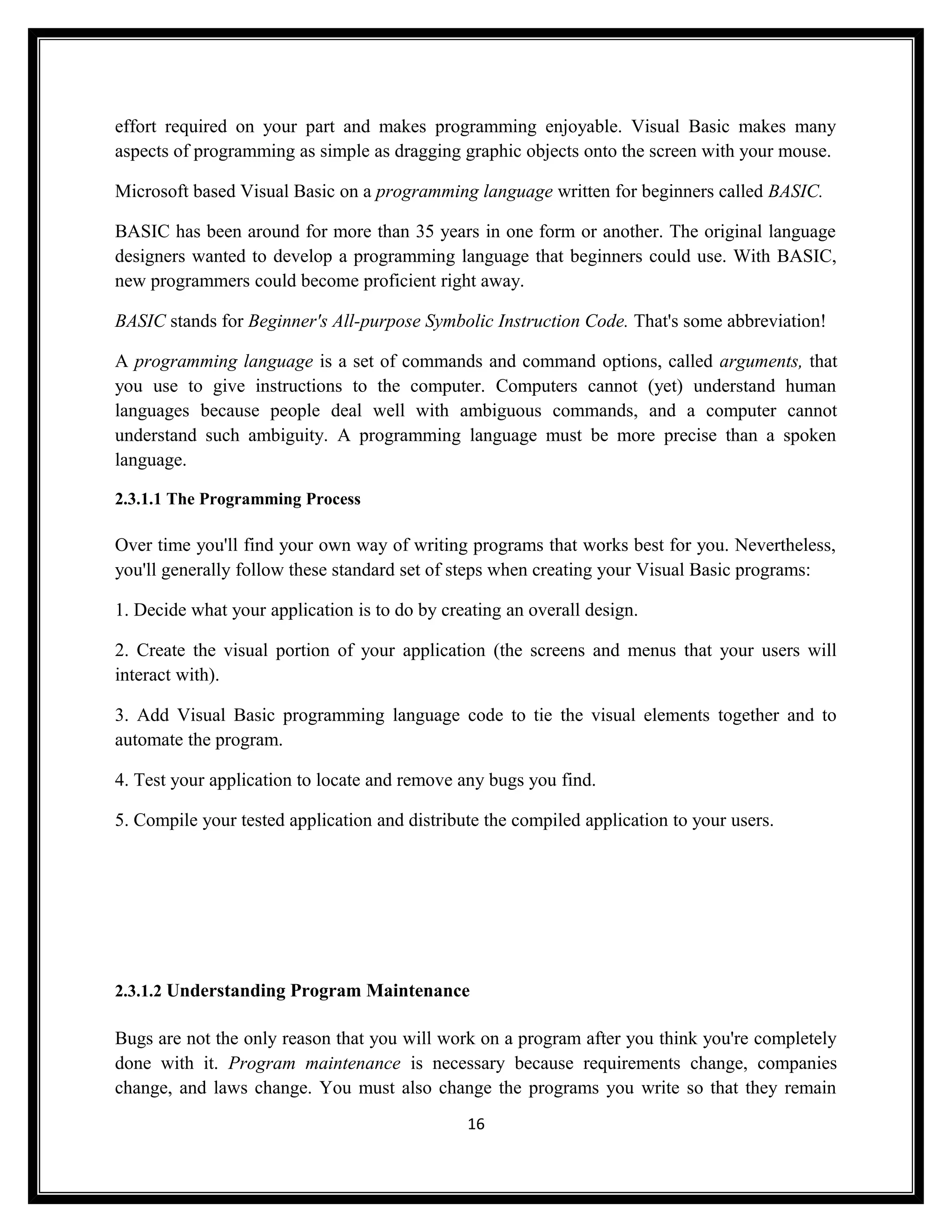 effort required on your part and makes programming enjoyable. Visual Basic makes many
aspects of programming as simple as dragging graphic objects onto the screen with your mouse.

Microsoft based Visual Basic on a programming language written for beginners called BASIC.

BASIC has been around for more than 35 years in one form or another. The original language
designers wanted to develop a programming language that beginners could use. With BASIC,
new programmers could become proficient right away.

BASIC stands for Beginner's All-purpose Symbolic Instruction Code. That's some abbreviation!

A programming language is a set of commands and command options, called arguments, that
you use to give instructions to the computer. Computers cannot (yet) understand human
languages because people deal well with ambiguous commands, and a computer cannot
understand such ambiguity. A programming language must be more precise than a spoken
language.

2.3.1.1 The Programming Process

Over time you'll find your own way of writing programs that works best for you. Nevertheless,
you'll generally follow these standard set of steps when creating your Visual Basic programs:

1. Decide what your application is to do by creating an overall design.

2. Create the visual portion of your application (the screens and menus that your users will
interact with).

3. Add Visual Basic programming language code to tie the visual elements together and to
automate the program.

4. Test your application to locate and remove any bugs you find.

5. Compile your tested application and distribute the compiled application to your users.




2.3.1.2 Understanding Program Maintenance

Bugs are not the only reason that you will work on a program after you think you're completely
done with it. Program maintenance is necessary because requirements change, companies
change, and laws change. You must also change the programs you write so that they remain
                                               16
 
