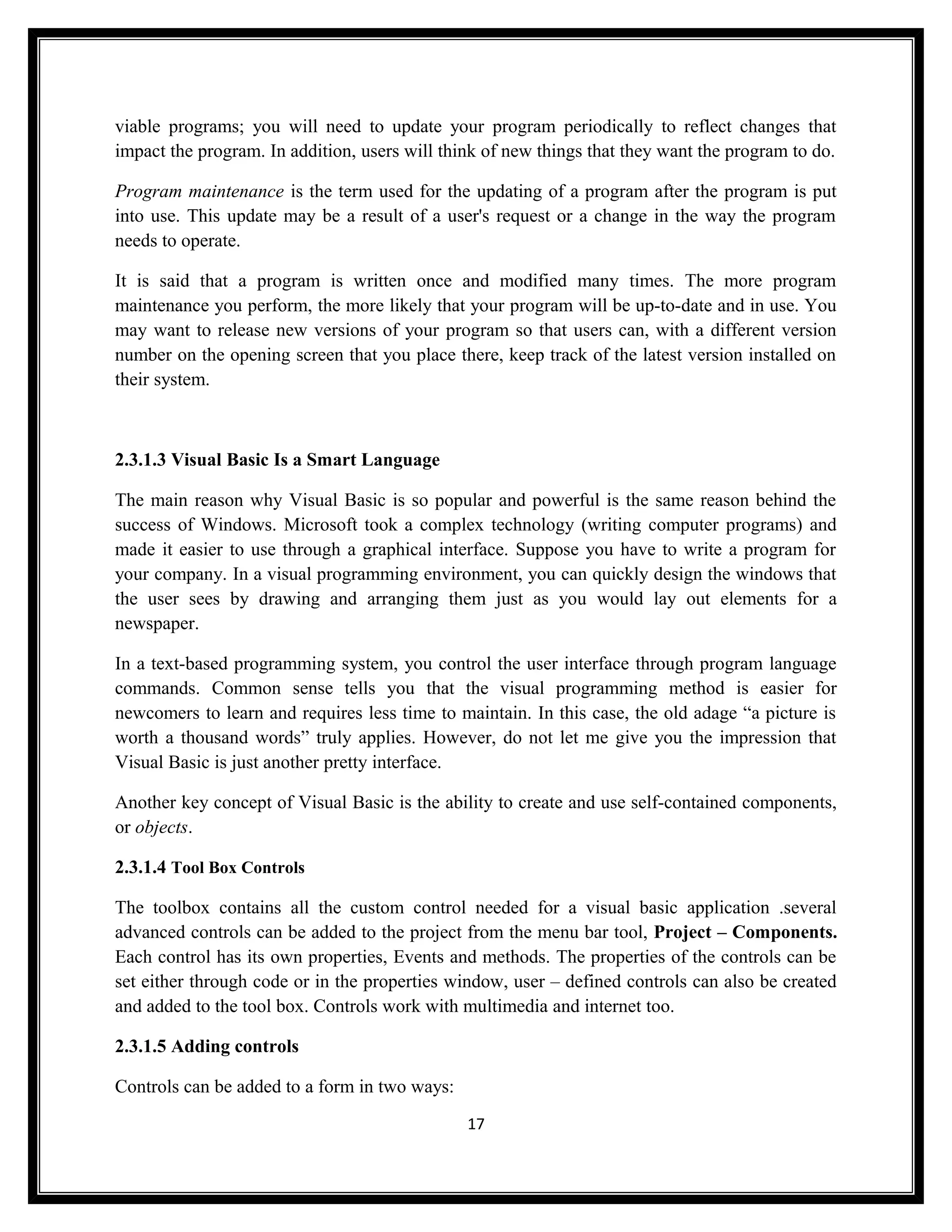 viable programs; you will need to update your program periodically to reflect changes that
impact the program. In addition, users will think of new things that they want the program to do.

Program maintenance is the term used for the updating of a program after the program is put
into use. This update may be a result of a user's request or a change in the way the program
needs to operate.

It is said that a program is written once and modified many times. The more program
maintenance you perform, the more likely that your program will be up-to-date and in use. You
may want to release new versions of your program so that users can, with a different version
number on the opening screen that you place there, keep track of the latest version installed on
their system.



2.3.1.3 Visual Basic Is a Smart Language

The main reason why Visual Basic is so popular and powerful is the same reason behind the
success of Windows. Microsoft took a complex technology (writing computer programs) and
made it easier to use through a graphical interface. Suppose you have to write a program for
your company. In a visual programming environment, you can quickly design the windows that
the user sees by drawing and arranging them just as you would lay out elements for a
newspaper.

In a text-based programming system, you control the user interface through program language
commands. Common sense tells you that the visual programming method is easier for
newcomers to learn and requires less time to maintain. In this case, the old adage “a picture is
worth a thousand words” truly applies. However, do not let me give you the impression that
Visual Basic is just another pretty interface.

Another key concept of Visual Basic is the ability to create and use self-contained components,
or objects.

2.3.1.4 Tool Box Controls

The toolbox contains all the custom control needed for a visual basic application .several
advanced controls can be added to the project from the menu bar tool, Project – Components.
Each control has its own properties, Events and methods. The properties of the controls can be
set either through code or in the properties window, user – defined controls can also be created
and added to the tool box. Controls work with multimedia and internet too.

2.3.1.5 Adding controls

Controls can be added to a form in two ways:
                                               17
 