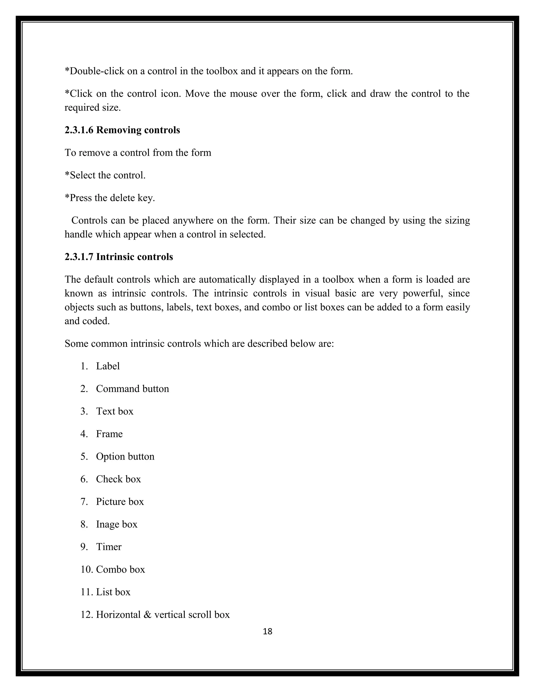 *Double-click on a control in the toolbox and it appears on the form.

*Click on the control icon. Move the mouse over the form, click and draw the control to the
required size.

2.3.1.6 Removing controls

To remove a control from the form

*Select the control.

*Press the delete key.

 Controls can be placed anywhere on the form. Their size can be changed by using the sizing
handle which appear when a control in selected.

2.3.1.7 Intrinsic controls

The default controls which are automatically displayed in a toolbox when a form is loaded are
known as intrinsic controls. The intrinsic controls in visual basic are very powerful, since
objects such as buttons, labels, text boxes, and combo or list boxes can be added to a form easily
and coded.

Some common intrinsic controls which are described below are:

   1. Label

   2. Command button

   3. Text box

   4. Frame

   5. Option button

   6. Check box

   7. Picture box

   8. Inage box

   9. Timer

   10. Combo box

   11. List box

   12. Horizontal & vertical scroll box
                                               18
 
