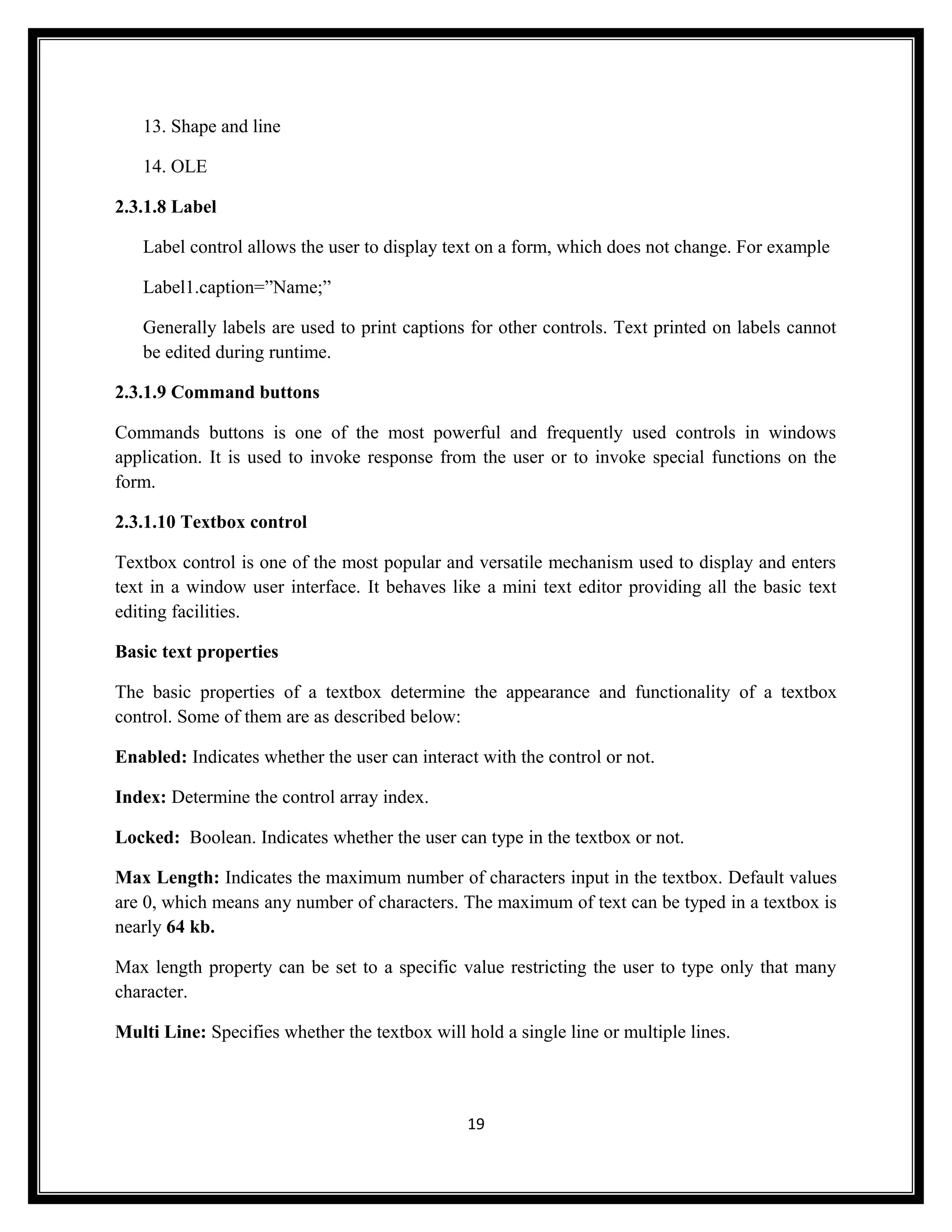 13. Shape and line

   14. OLE

2.3.1.8 Label

   Label control allows the user to display text on a form, which does not change. For example

   Label1.caption=”Name;”

   Generally labels are used to print captions for other controls. Text printed on labels cannot
   be edited during runtime.

2.3.1.9 Command buttons

Commands buttons is one of the most powerful and frequently used controls in windows
application. It is used to invoke response from the user or to invoke special functions on the
form.

2.3.1.10 Textbox control

Textbox control is one of the most popular and versatile mechanism used to display and enters
text in a window user interface. It behaves like a mini text editor providing all the basic text
editing facilities.

Basic text properties

The basic properties of a textbox determine the appearance and functionality of a textbox
control. Some of them are as described below:

Enabled: Indicates whether the user can interact with the control or not.

Index: Determine the control array index.

Locked: Boolean. Indicates whether the user can type in the textbox or not.

Max Length: Indicates the maximum number of characters input in the textbox. Default values
are 0, which means any number of characters. The maximum of text can be typed in a textbox is
nearly 64 kb.

Max length property can be set to a specific value restricting the user to type only that many
character.

Multi Line: Specifies whether the textbox will hold a single line or multiple lines.



                                                19
 