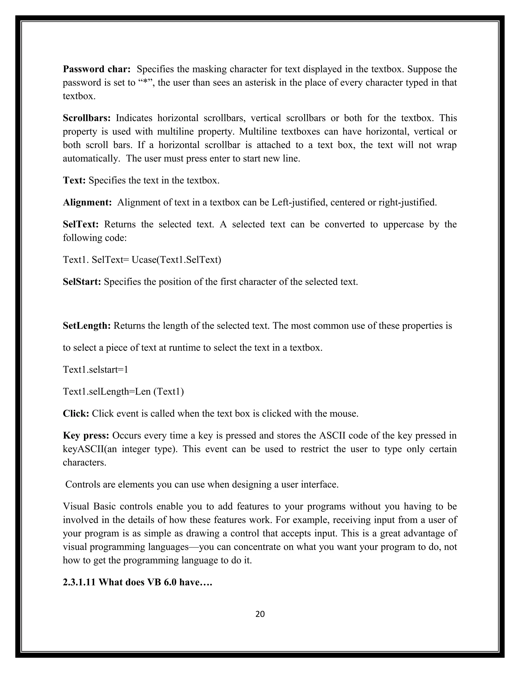 Password char: Specifies the masking character for text displayed in the textbox. Suppose the
password is set to “*”, the user than sees an asterisk in the place of every character typed in that
textbox.

Scrollbars: Indicates horizontal scrollbars, vertical scrollbars or both for the textbox. This
property is used with multiline property. Multiline textboxes can have horizontal, vertical or
both scroll bars. If a horizontal scrollbar is attached to a text box, the text will not wrap
automatically. The user must press enter to start new line.

Text: Specifies the text in the textbox.

Alignment: Alignment of text in a textbox can be Left-justified, centered or right-justified.

SelText: Returns the selected text. A selected text can be converted to uppercase by the
following code:

Text1. SelText= Ucase(Text1.SelText)

SelStart: Specifies the position of the first character of the selected text.



SetLength: Returns the length of the selected text. The most common use of these properties is

to select a piece of text at runtime to select the text in a textbox.

Text1.selstart=1

Text1.selLength=Len (Text1)

Click: Click event is called when the text box is clicked with the mouse.

Key press: Occurs every time a key is pressed and stores the ASCII code of the key pressed in
keyASCII(an integer type). This event can be used to restrict the user to type only certain
characters.

Controls are elements you can use when designing a user interface.

Visual Basic controls enable you to add features to your programs without you having to be
involved in the details of how these features work. For example, receiving input from a user of
your program is as simple as drawing a control that accepts input. This is a great advantage of
visual programming languages—you can concentrate on what you want your program to do, not
how to get the programming language to do it.

2.3.1.11 What does VB 6.0 have….


                                                   20
 