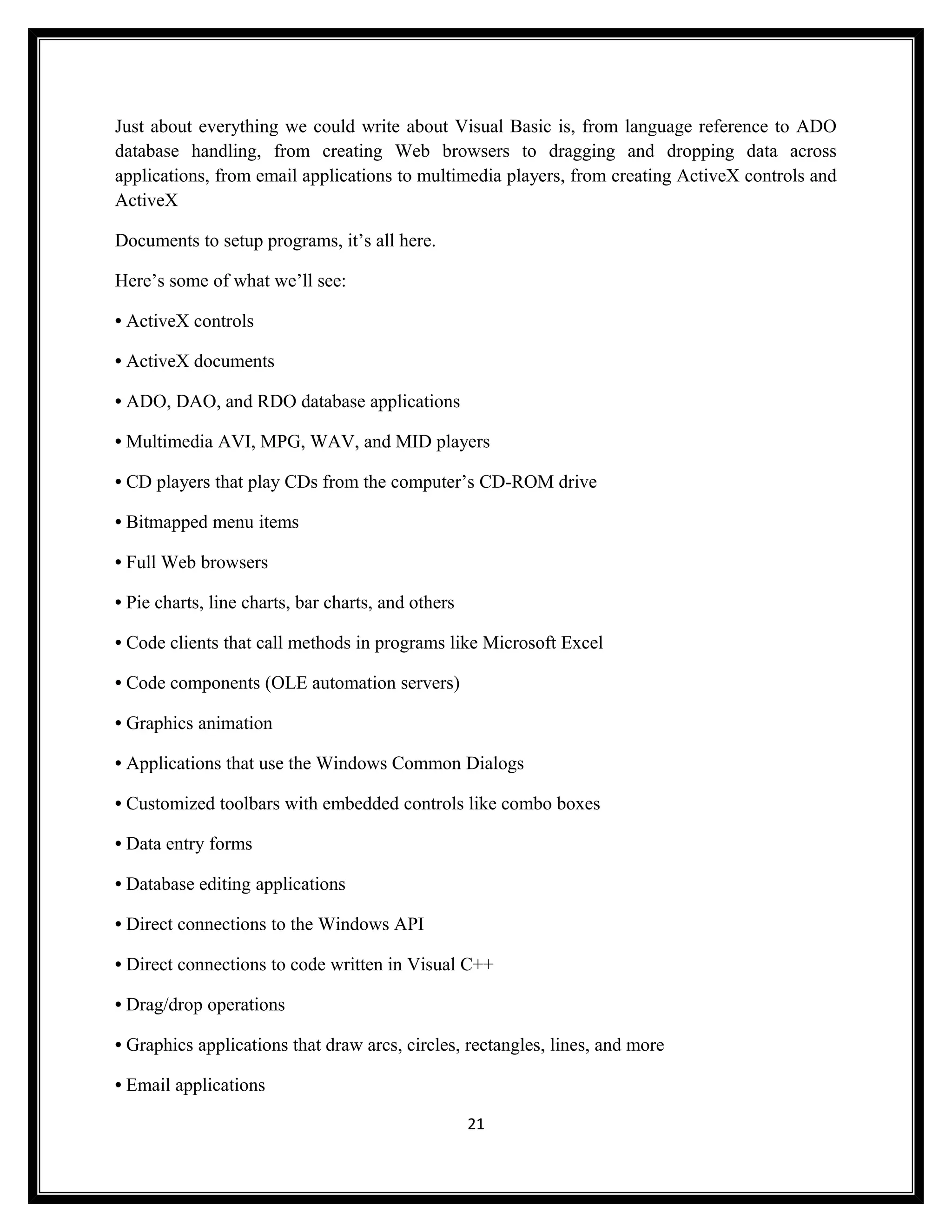 Just about everything we could write about Visual Basic is, from language reference to ADO
database handling, from creating Web browsers to dragging and dropping data across
applications, from email applications to multimedia players, from creating ActiveX controls and
ActiveX

Documents to setup programs, it’s all here.

Here’s some of what we’ll see:

• ActiveX controls

• ActiveX documents

• ADO, DAO, and RDO database applications

• Multimedia AVI, MPG, WAV, and MID players

• CD players that play CDs from the computer’s CD-ROM drive

• Bitmapped menu items

• Full Web browsers

• Pie charts, line charts, bar charts, and others

• Code clients that call methods in programs like Microsoft Excel

• Code components (OLE automation servers)

• Graphics animation

• Applications that use the Windows Common Dialogs

• Customized toolbars with embedded controls like combo boxes

• Data entry forms

• Database editing applications

• Direct connections to the Windows API

• Direct connections to code written in Visual C++

• Drag/drop operations

• Graphics applications that draw arcs, circles, rectangles, lines, and more

• Email applications

                                                    21
 