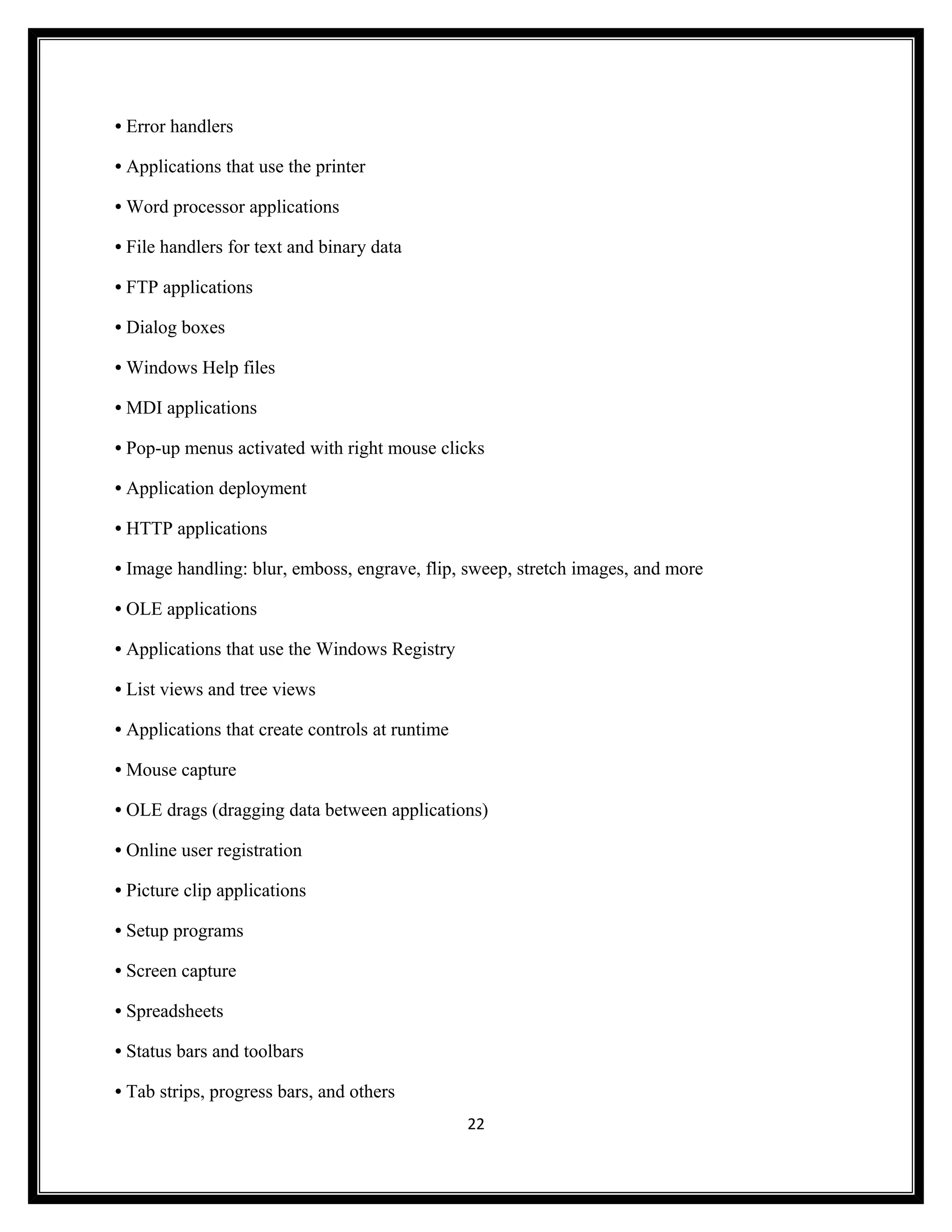 • Error handlers

• Applications that use the printer

• Word processor applications

• File handlers for text and binary data

• FTP applications

• Dialog boxes

• Windows Help files

• MDI applications

• Pop-up menus activated with right mouse clicks

• Application deployment

• HTTP applications

• Image handling: blur, emboss, engrave, flip, sweep, stretch images, and more

• OLE applications

• Applications that use the Windows Registry

• List views and tree views

• Applications that create controls at runtime

• Mouse capture

• OLE drags (dragging data between applications)

• Online user registration

• Picture clip applications

• Setup programs

• Screen capture

• Spreadsheets

• Status bars and toolbars

• Tab strips, progress bars, and others
                                                 22
 
