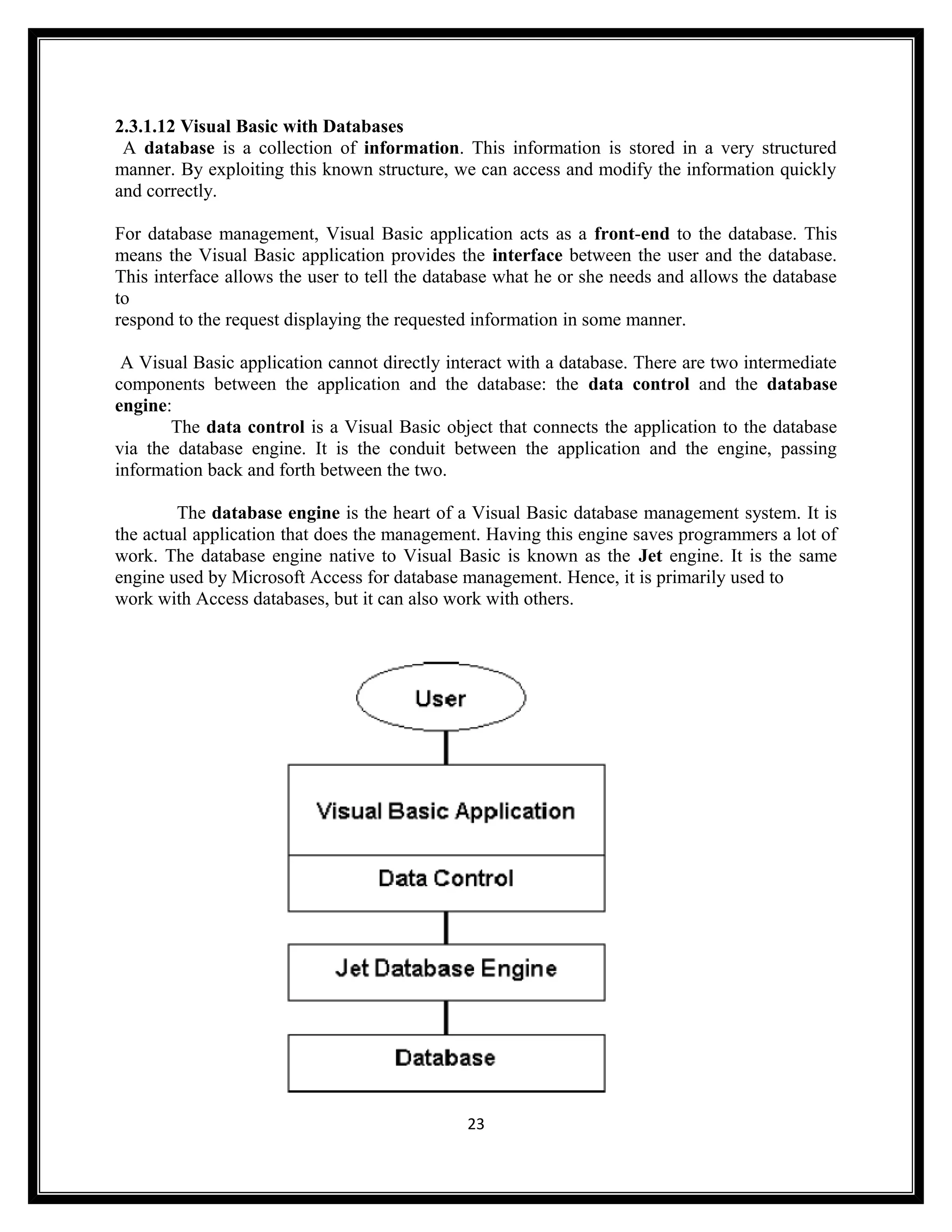 2.3.1.12 Visual Basic with Databases
 A database is a collection of information. This information is stored in a very structured
manner. By exploiting this known structure, we can access and modify the information quickly
and correctly.

For database management, Visual Basic application acts as a front-end to the database. This
means the Visual Basic application provides the interface between the user and the database.
This interface allows the user to tell the database what he or she needs and allows the database
to
respond to the request displaying the requested information in some manner.

 A Visual Basic application cannot directly interact with a database. There are two intermediate
components between the application and the database: the data control and the database
engine:
       The data control is a Visual Basic object that connects the application to the database
via the database engine. It is the conduit between the application and the engine, passing
information back and forth between the two.

        The database engine is the heart of a Visual Basic database management system. It is
the actual application that does the management. Having this engine saves programmers a lot of
work. The database engine native to Visual Basic is known as the Jet engine. It is the same
engine used by Microsoft Access for database management. Hence, it is primarily used to
work with Access databases, but it can also work with others.




                                              23
 