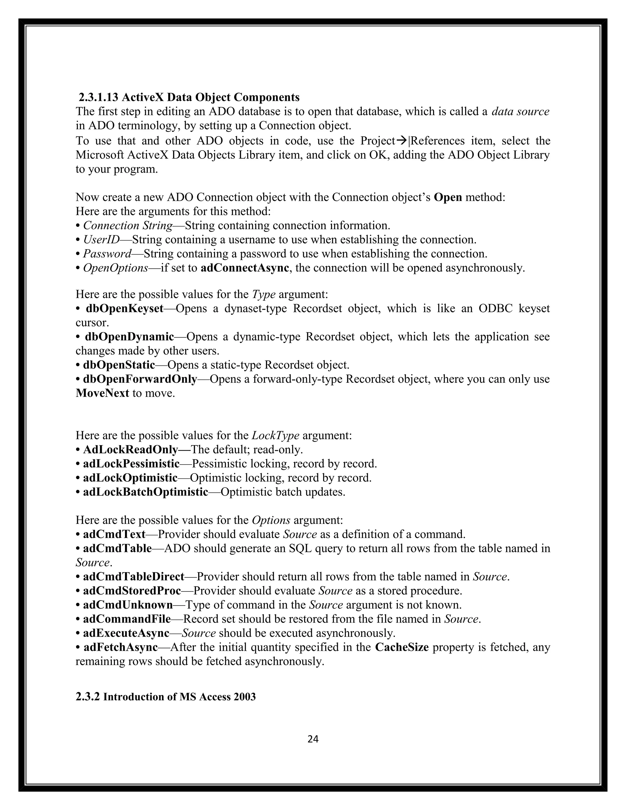 2.3.1.13 ActiveX Data Object Components
The first step in editing an ADO database is to open that database, which is called a data source
in ADO terminology, by setting up a Connection object.
To use that and other ADO objects in code, use the Project|References item, select the
Microsoft ActiveX Data Objects Library item, and click on OK, adding the ADO Object Library
to your program.

Now create a new ADO Connection object with the Connection object’s Open method:
Here are the arguments for this method:
• Connection String—String containing connection information.
• UserID—String containing a username to use when establishing the connection.
• Password—String containing a password to use when establishing the connection.
• OpenOptions—if set to adConnectAsync, the connection will be opened asynchronously.

Here are the possible values for the Type argument:
• dbOpenKeyset—Opens a dynaset-type Recordset object, which is like an ODBC keyset
cursor.
• dbOpenDynamic—Opens a dynamic-type Recordset object, which lets the application see
changes made by other users.
• dbOpenStatic—Opens a static-type Recordset object.
• dbOpenForwardOnly—Opens a forward-only-type Recordset object, where you can only use
MoveNext to move.


Here are the possible values for the LockType argument:
• AdLockReadOnly—The default; read-only.
• adLockPessimistic—Pessimistic locking, record by record.
• adLockOptimistic—Optimistic locking, record by record.
• adLockBatchOptimistic—Optimistic batch updates.

Here are the possible values for the Options argument:
• adCmdText—Provider should evaluate Source as a definition of a command.
• adCmdTable—ADO should generate an SQL query to return all rows from the table named in
Source.
• adCmdTableDirect—Provider should return all rows from the table named in Source.
• adCmdStoredProc—Provider should evaluate Source as a stored procedure.
• adCmdUnknown—Type of command in the Source argument is not known.
• adCommandFile—Record set should be restored from the file named in Source.
• adExecuteAsync—Source should be executed asynchronously.
• adFetchAsync—After the initial quantity specified in the CacheSize property is fetched, any
remaining rows should be fetched asynchronously.

2.3.2 Introduction of MS Access 2003


                                               24
 