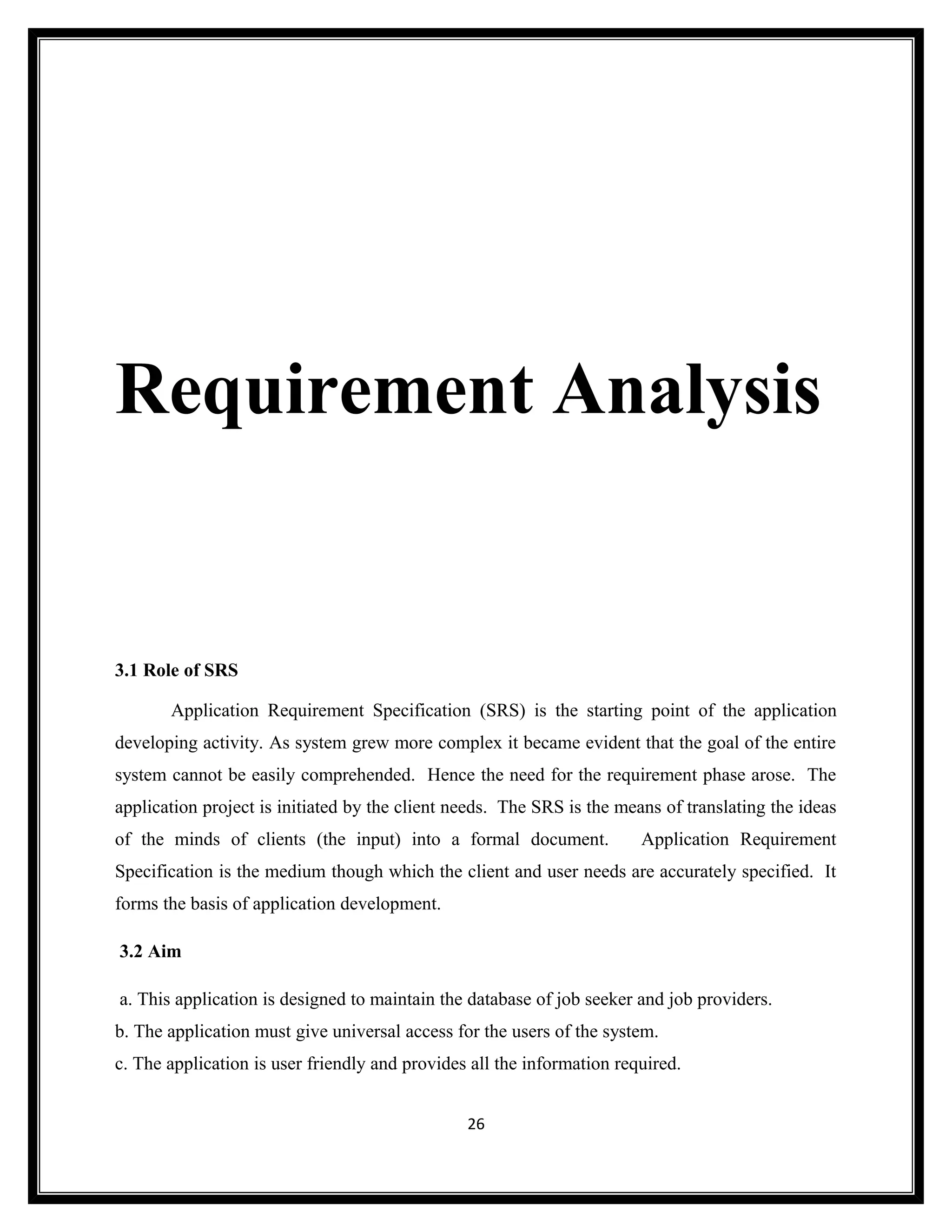 Requirement Analysis


3.1 Role of SRS

       Application Requirement Specification (SRS) is the starting point of the application
developing activity. As system grew more complex it became evident that the goal of the entire
system cannot be easily comprehended. Hence the need for the requirement phase arose. The
application project is initiated by the client needs. The SRS is the means of translating the ideas
of the minds of clients (the input) into a formal document.             Application Requirement
Specification is the medium though which the client and user needs are accurately specified. It
forms the basis of application development.

3.2 Aim

a. This application is designed to maintain the database of job seeker and job providers.
b. The application must give universal access for the users of the system.
c. The application is user friendly and provides all the information required.


                                                26
 