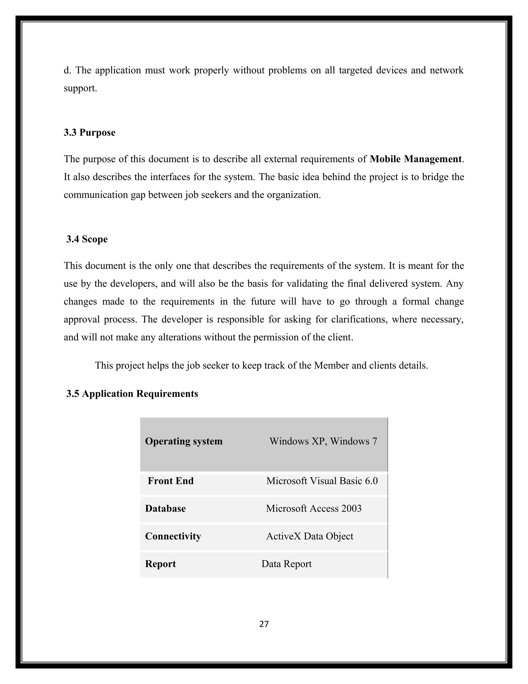 d. The application must work properly without problems on all targeted devices and network
support.



3.3 Purpose

The purpose of this document is to describe all external requirements of Mobile Management.
It also describes the interfaces for the system. The basic idea behind the project is to bridge the
communication gap between job seekers and the organization.



3.4 Scope

This document is the only one that describes the requirements of the system. It is meant for the
use by the developers, and will also be the basis for validating the final delivered system. Any
changes made to the requirements in the future will have to go through a formal change
approval process. The developer is responsible for asking for clarifications, where necessary,
and will not make any alterations without the permission of the client.

       This project helps the job seeker to keep track of the Member and clients details.

3.5 Application Requirements



                    Operating system                 Windows XP, Windows 7


                    Front End                     Microsoft Visual Basic 6.0

                    Database                      Microsoft Access 2003

                    Connectivity                  ActiveX Data Object

                    Report                      Data Report




                                                27
 