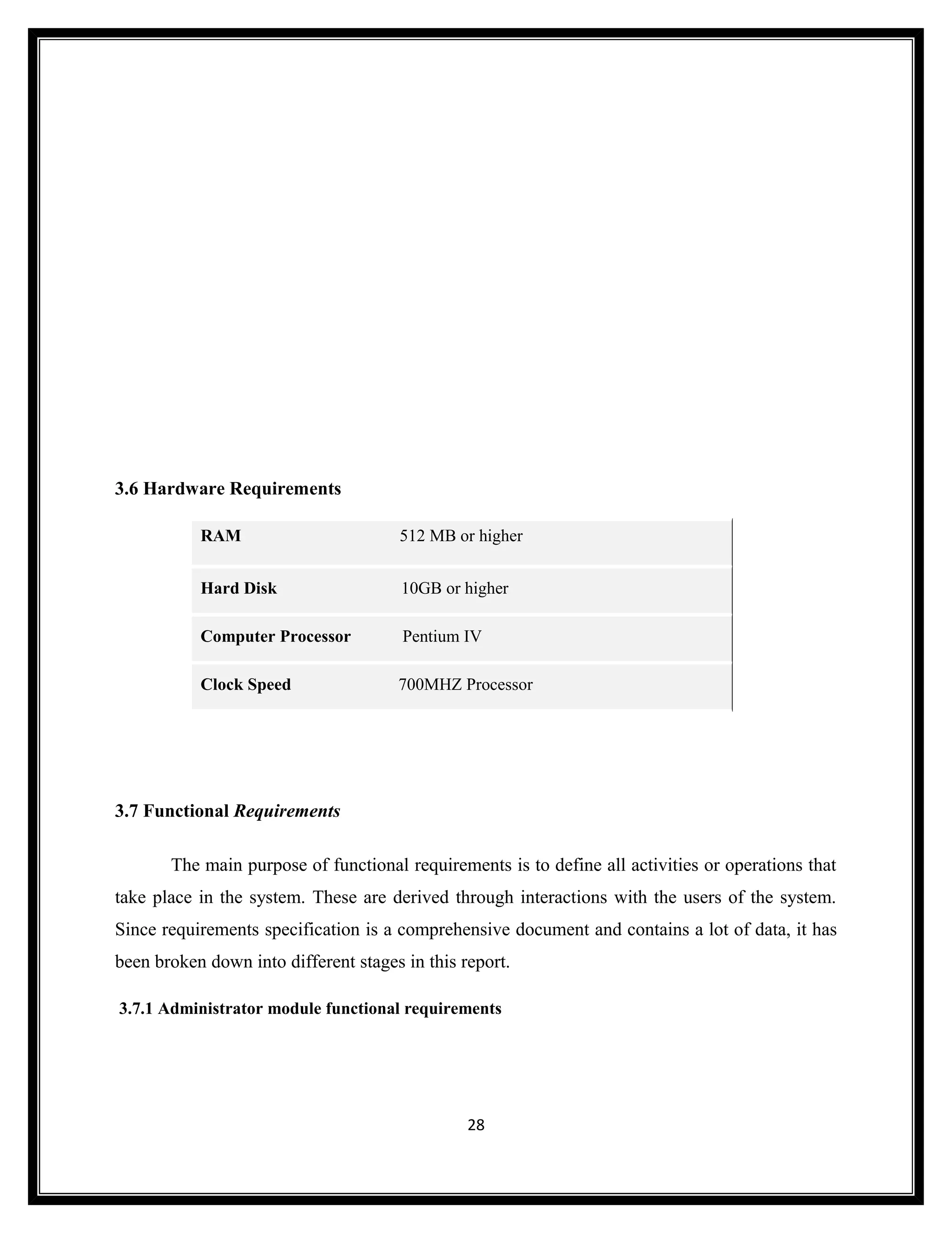 3.6 Hardware Requirements

           RAM                        512 MB or higher


           Hard Disk                   10GB or higher

           Computer Processor          Pentium IV

           Clock Speed                700MHZ Processor




3.7 Functional Requirements

       The main purpose of functional requirements is to define all activities or operations that
take place in the system. These are derived through interactions with the users of the system.
Since requirements specification is a comprehensive document and contains a lot of data, it has
been broken down into different stages in this report.

3.7.1 Administrator module functional requirements




                                                28
 