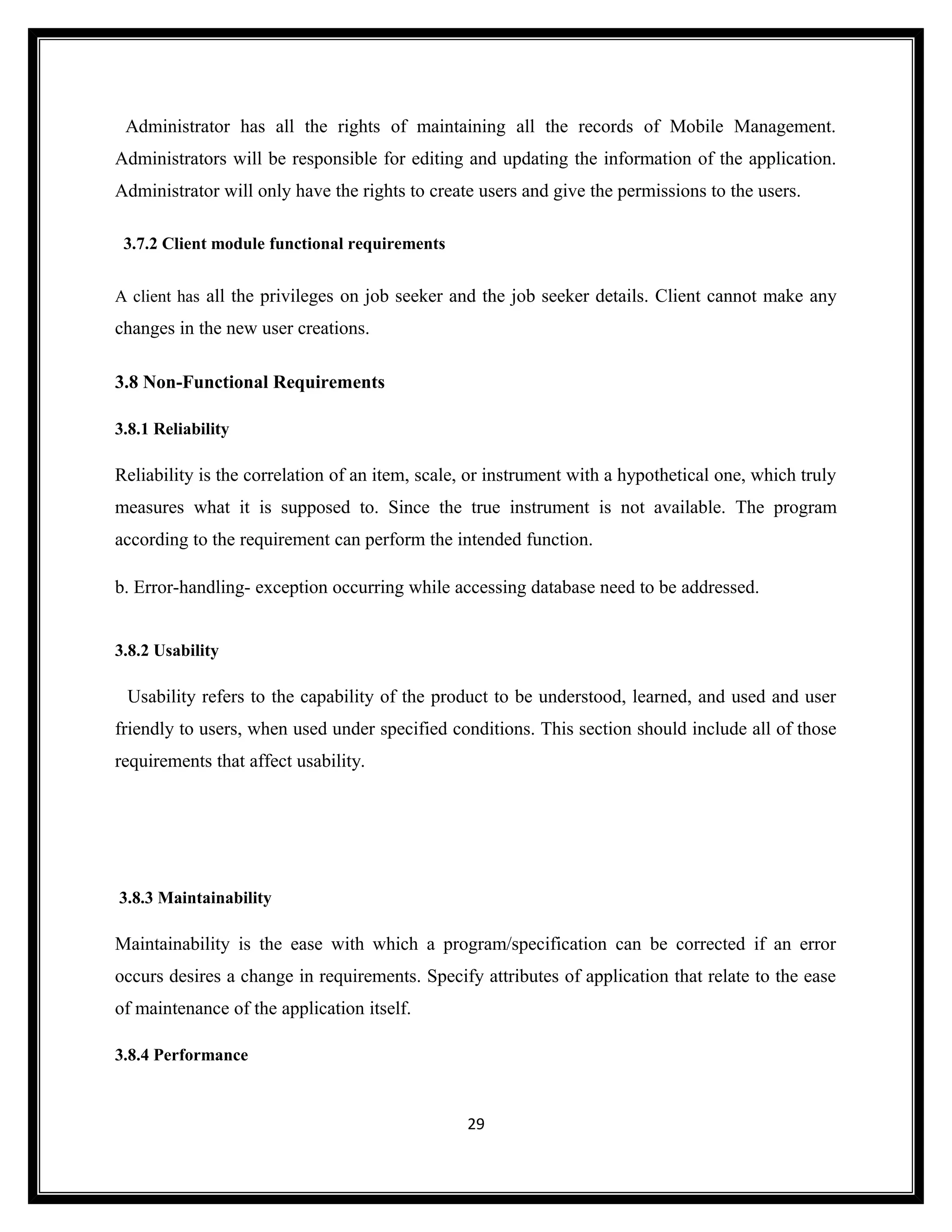 Administrator has all the rights of maintaining all the records of Mobile Management.
Administrators will be responsible for editing and updating the information of the application.
Administrator will only have the rights to create users and give the permissions to the users.

 3.7.2 Client module functional requirements


A client has all the privileges on job seeker and the job seeker details. Client cannot make any
changes in the new user creations.

3.8 Non-Functional Requirements

3.8.1 Reliability

Reliability is the correlation of an item, scale, or instrument with a hypothetical one, which truly
measures what it is supposed to. Since the true instrument is not available. The program
according to the requirement can perform the intended function.

b. Error-handling- exception occurring while accessing database need to be addressed.


3.8.2 Usability

 Usability refers to the capability of the product to be understood, learned, and used and user
friendly to users, when used under specified conditions. This section should include all of those
requirements that affect usability.




3.8.3 Maintainability

Maintainability is the ease with which a program/specification can be corrected if an error
occurs desires a change in requirements. Specify attributes of application that relate to the ease
of maintenance of the application itself.

3.8.4 Performance



                                                29
 