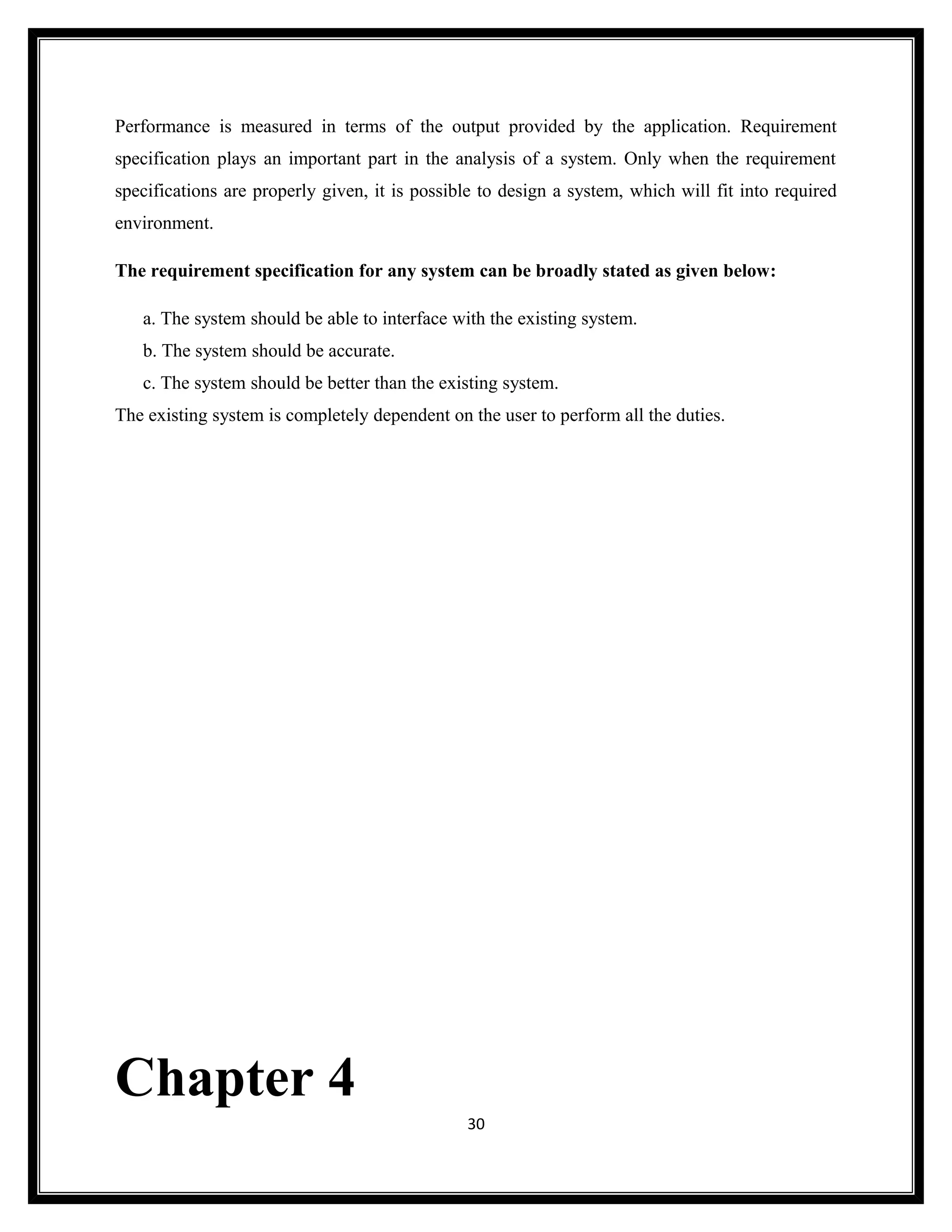 Performance is measured in terms of the output provided by the application. Requirement
specification plays an important part in the analysis of a system. Only when the requirement
specifications are properly given, it is possible to design a system, which will fit into required
environment.

The requirement specification for any system can be broadly stated as given below:

   a. The system should be able to interface with the existing system.
   b. The system should be accurate.
   c. The system should be better than the existing system.
The existing system is completely dependent on the user to perform all the duties.




Chapter 4
                                               30
 