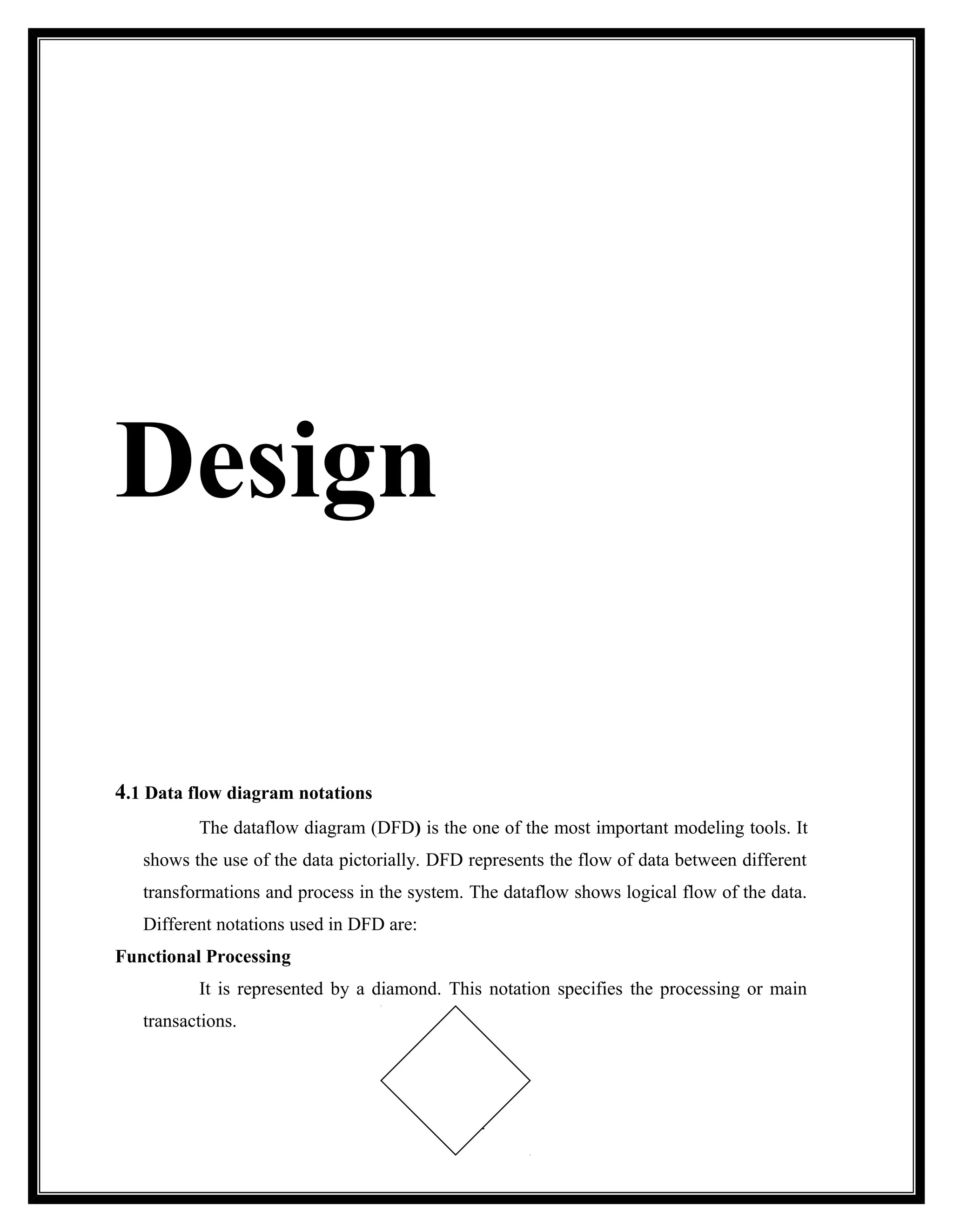 Design

4.1 Data flow diagram notations
          The dataflow diagram (DFD) is the one of the most important modeling tools. It
   shows the use of the data pictorially. DFD represents the flow of data between different
   transformations and process in the system. The dataflow shows logical flow of the data.
   Different notations used in DFD are:
Functional Processing
          It is represented by a diamond. This notation specifies the processing or main
   transactions.




                                              31
 
