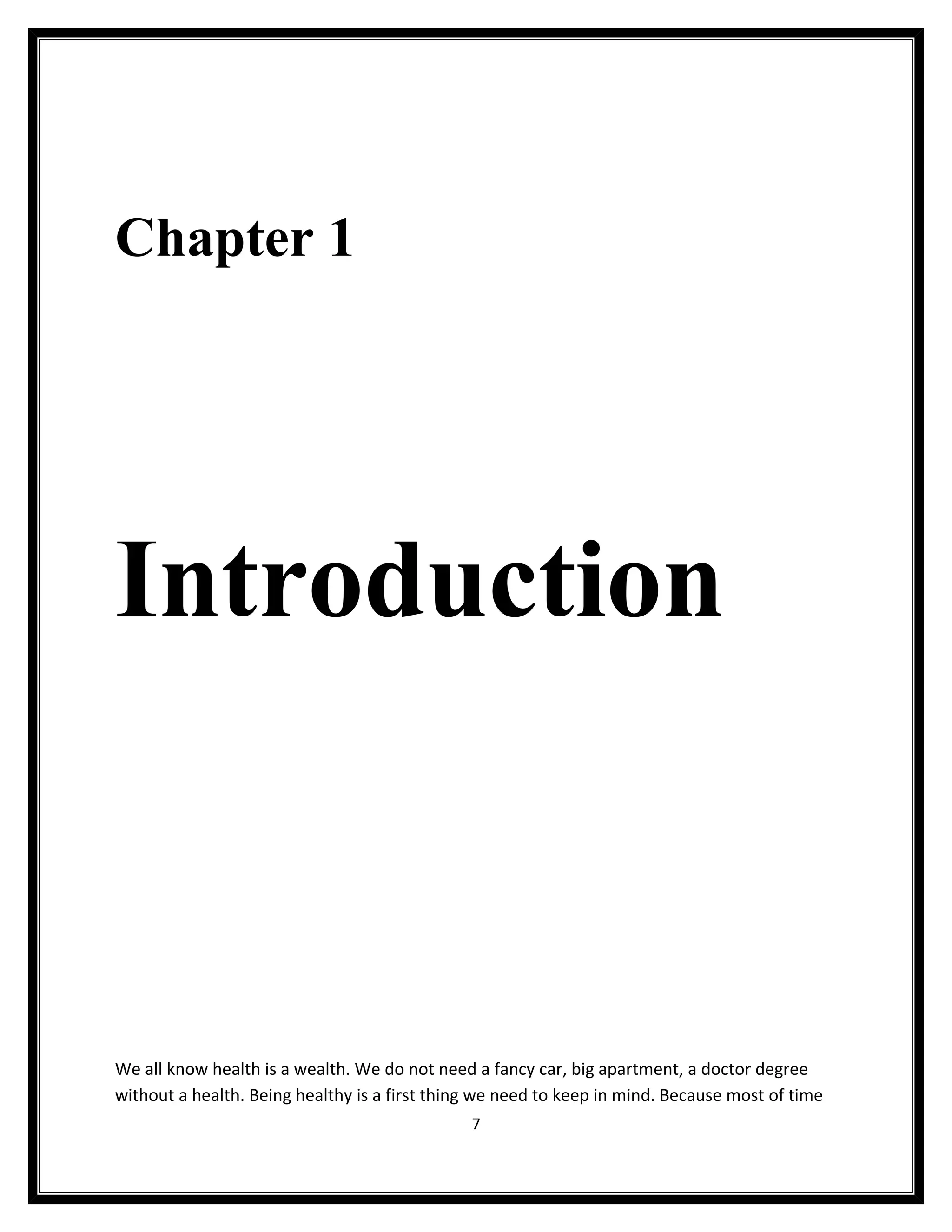 Chapter 1




Introduction



We all know health is a wealth. We do not need a fancy car, big apartment, a doctor degree
without a health. Being healthy is a first thing we need to keep in mind. Because most of time
                                               7
 
