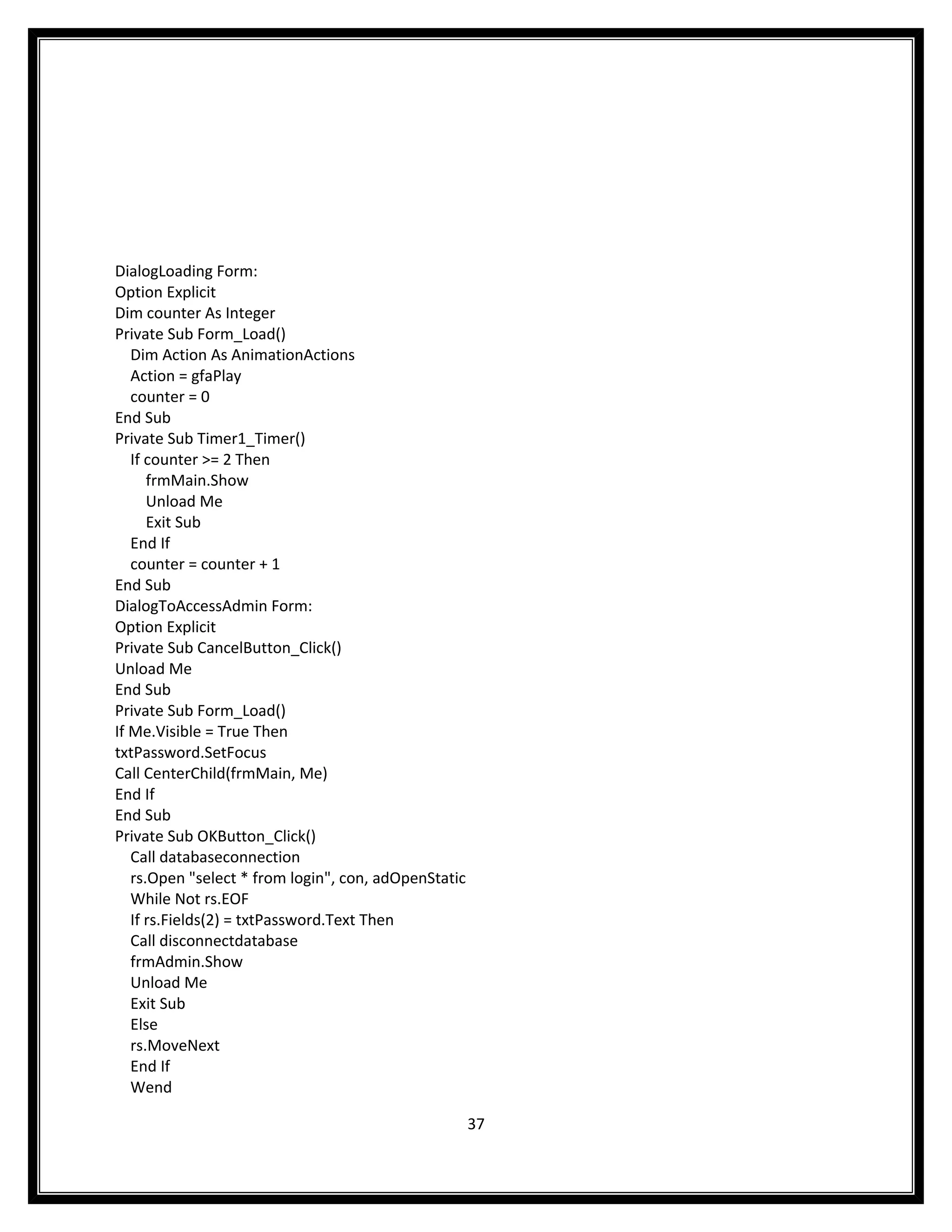 DialogLoading Form:
Option Explicit
Dim counter As Integer
Private Sub Form_Load()
   Dim Action As AnimationActions
   Action = gfaPlay
   counter = 0
End Sub
Private Sub Timer1_Timer()
   If counter >= 2 Then
      frmMain.Show
      Unload Me
      Exit Sub
   End If
   counter = counter + 1
End Sub
DialogToAccessAdmin Form:
Option Explicit
Private Sub CancelButton_Click()
Unload Me
End Sub
Private Sub Form_Load()
If Me.Visible = True Then
txtPassword.SetFocus
Call CenterChild(frmMain, Me)
End If
End Sub
Private Sub OKButton_Click()
   Call databaseconnection
   rs.Open "select * from login", con, adOpenStatic
   While Not rs.EOF
   If rs.Fields(2) = txtPassword.Text Then
   Call disconnectdatabase
   frmAdmin.Show
   Unload Me
   Exit Sub
   Else
   rs.MoveNext
   End If
   Wend

                                                      37
 