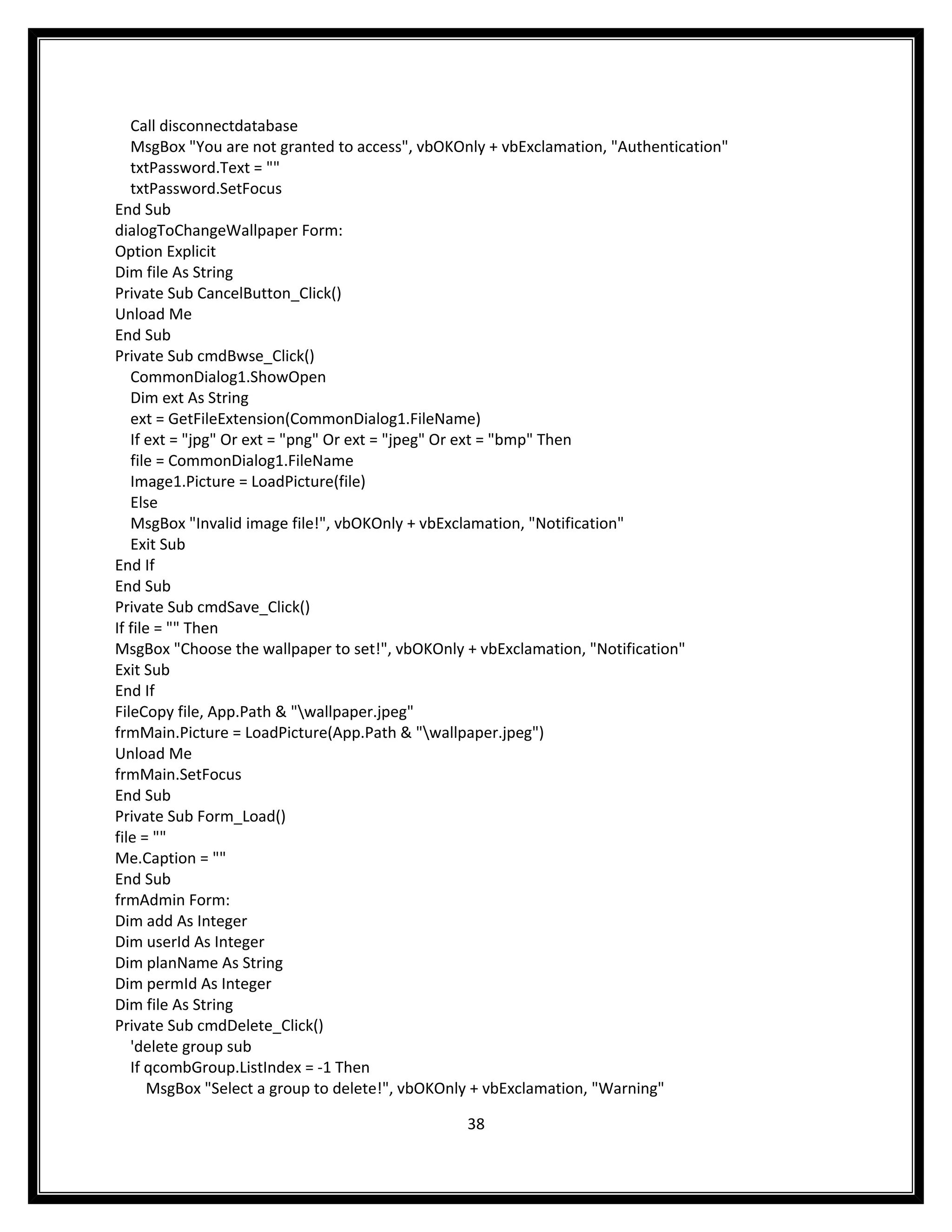 Call disconnectdatabase
   MsgBox "You are not granted to access", vbOKOnly + vbExclamation, "Authentication"
   txtPassword.Text = ""
   txtPassword.SetFocus
End Sub
dialogToChangeWallpaper Form:
Option Explicit
Dim file As String
Private Sub CancelButton_Click()
Unload Me
End Sub
Private Sub cmdBwse_Click()
   CommonDialog1.ShowOpen
   Dim ext As String
   ext = GetFileExtension(CommonDialog1.FileName)
   If ext = "jpg" Or ext = "png" Or ext = "jpeg" Or ext = "bmp" Then
   file = CommonDialog1.FileName
   Image1.Picture = LoadPicture(file)
   Else
   MsgBox "Invalid image file!", vbOKOnly + vbExclamation, "Notification"
   Exit Sub
End If
End Sub
Private Sub cmdSave_Click()
If file = "" Then
MsgBox "Choose the wallpaper to set!", vbOKOnly + vbExclamation, "Notification"
Exit Sub
End If
FileCopy file, App.Path & "wallpaper.jpeg"
frmMain.Picture = LoadPicture(App.Path & "wallpaper.jpeg")
Unload Me
frmMain.SetFocus
End Sub
Private Sub Form_Load()
file = ""
Me.Caption = ""
End Sub
frmAdmin Form:
Dim add As Integer
Dim userId As Integer
Dim planName As String
Dim permId As Integer
Dim file As String
Private Sub cmdDelete_Click()
   'delete group sub
   If qcombGroup.ListIndex = -1 Then
       MsgBox "Select a group to delete!", vbOKOnly + vbExclamation, "Warning"

                                                38
 