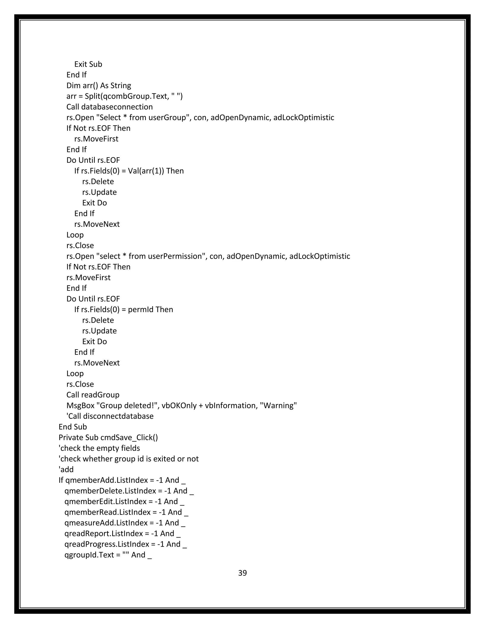 Exit Sub
   End If
   Dim arr() As String
   arr = Split(qcombGroup.Text, " ")
   Call databaseconnection
   rs.Open "Select * from userGroup", con, adOpenDynamic, adLockOptimistic
   If Not rs.EOF Then
      rs.MoveFirst
   End If
   Do Until rs.EOF
      If rs.Fields(0) = Val(arr(1)) Then
         rs.Delete
         rs.Update
         Exit Do
      End If
      rs.MoveNext
   Loop
   rs.Close
   rs.Open "select * from userPermission", con, adOpenDynamic, adLockOptimistic
   If Not rs.EOF Then
   rs.MoveFirst
   End If
   Do Until rs.EOF
      If rs.Fields(0) = permId Then
         rs.Delete
         rs.Update
         Exit Do
      End If
      rs.MoveNext
   Loop
   rs.Close
   Call readGroup
   MsgBox "Group deleted!", vbOKOnly + vbInformation, "Warning"
   'Call disconnectdatabase
End Sub
Private Sub cmdSave_Click()
'check the empty fields
'check whether group id is exited or not
'add
If qmemberAdd.ListIndex = -1 And _
   qmemberDelete.ListIndex = -1 And _
   qmemberEdit.ListIndex = -1 And _
   qmemberRead.ListIndex = -1 And _
   qmeasureAdd.ListIndex = -1 And _
   qreadReport.ListIndex = -1 And _
   qreadProgress.ListIndex = -1 And _
   qgroupId.Text = "" And _

                                                39
 