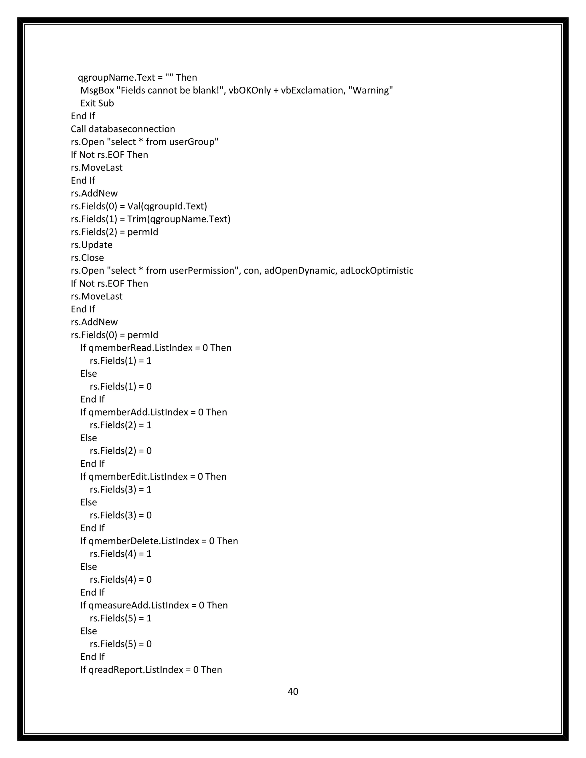 qgroupName.Text = "" Then
   MsgBox "Fields cannot be blank!", vbOKOnly + vbExclamation, "Warning"
   Exit Sub
End If
Call databaseconnection
rs.Open "select * from userGroup"
If Not rs.EOF Then
rs.MoveLast
End If
rs.AddNew
rs.Fields(0) = Val(qgroupId.Text)
rs.Fields(1) = Trim(qgroupName.Text)
rs.Fields(2) = permId
rs.Update
rs.Close
rs.Open "select * from userPermission", con, adOpenDynamic, adLockOptimistic
If Not rs.EOF Then
rs.MoveLast
End If
rs.AddNew
rs.Fields(0) = permId
   If qmemberRead.ListIndex = 0 Then
      rs.Fields(1) = 1
   Else
      rs.Fields(1) = 0
   End If
   If qmemberAdd.ListIndex = 0 Then
      rs.Fields(2) = 1
   Else
      rs.Fields(2) = 0
   End If
   If qmemberEdit.ListIndex = 0 Then
      rs.Fields(3) = 1
   Else
      rs.Fields(3) = 0
   End If
   If qmemberDelete.ListIndex = 0 Then
      rs.Fields(4) = 1
   Else
      rs.Fields(4) = 0
   End If
   If qmeasureAdd.ListIndex = 0 Then
      rs.Fields(5) = 1
   Else
      rs.Fields(5) = 0
   End If
   If qreadReport.ListIndex = 0 Then

                                                40
 