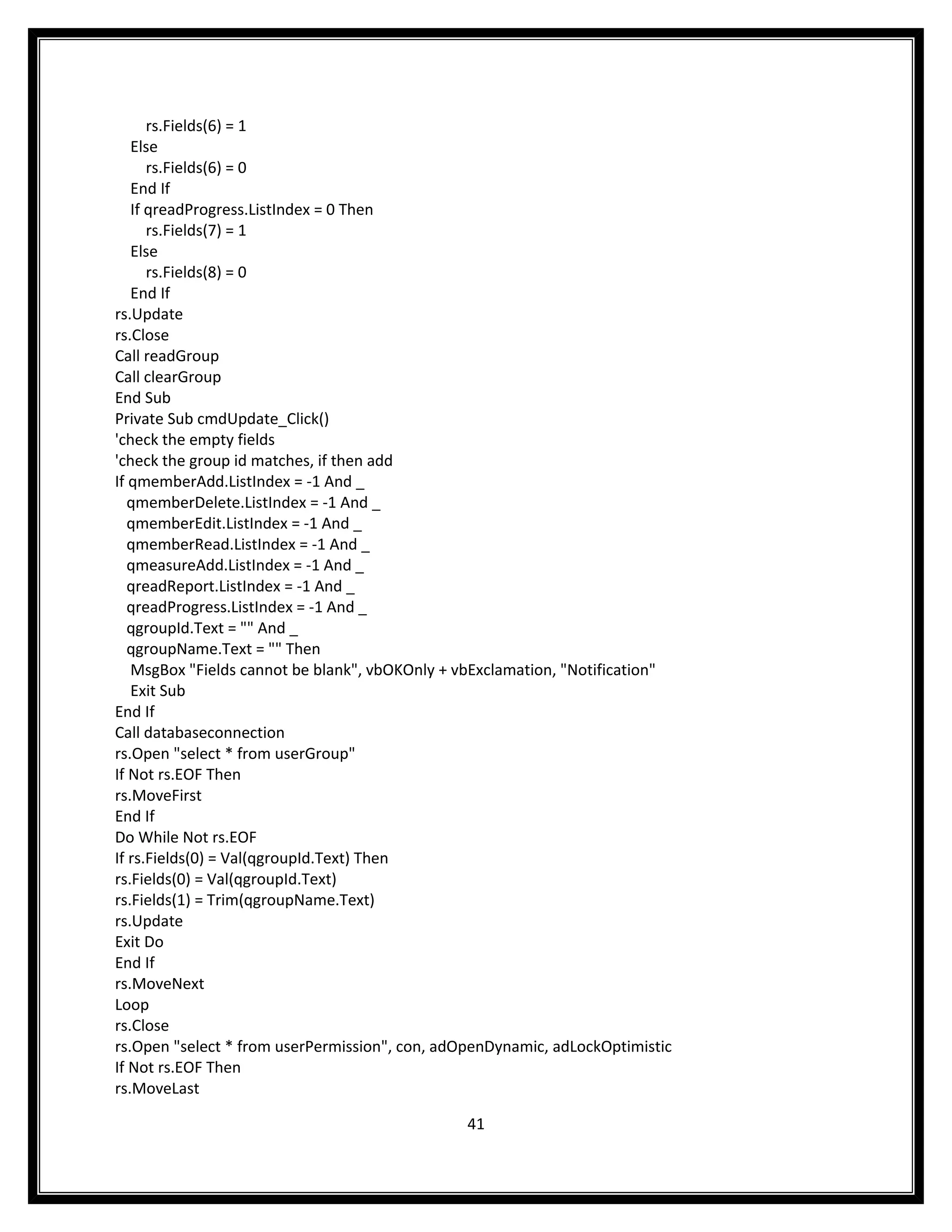 rs.Fields(6) = 1
   Else
      rs.Fields(6) = 0
   End If
   If qreadProgress.ListIndex = 0 Then
      rs.Fields(7) = 1
   Else
      rs.Fields(8) = 0
   End If
rs.Update
rs.Close
Call readGroup
Call clearGroup
End Sub
Private Sub cmdUpdate_Click()
'check the empty fields
'check the group id matches, if then add
If qmemberAdd.ListIndex = -1 And _
   qmemberDelete.ListIndex = -1 And _
   qmemberEdit.ListIndex = -1 And _
   qmemberRead.ListIndex = -1 And _
   qmeasureAdd.ListIndex = -1 And _
   qreadReport.ListIndex = -1 And _
   qreadProgress.ListIndex = -1 And _
   qgroupId.Text = "" And _
   qgroupName.Text = "" Then
   MsgBox "Fields cannot be blank", vbOKOnly + vbExclamation, "Notification"
   Exit Sub
End If
Call databaseconnection
rs.Open "select * from userGroup"
If Not rs.EOF Then
rs.MoveFirst
End If
Do While Not rs.EOF
If rs.Fields(0) = Val(qgroupId.Text) Then
rs.Fields(0) = Val(qgroupId.Text)
rs.Fields(1) = Trim(qgroupName.Text)
rs.Update
Exit Do
End If
rs.MoveNext
Loop
rs.Close
rs.Open "select * from userPermission", con, adOpenDynamic, adLockOptimistic
If Not rs.EOF Then
rs.MoveLast

                                                41
 