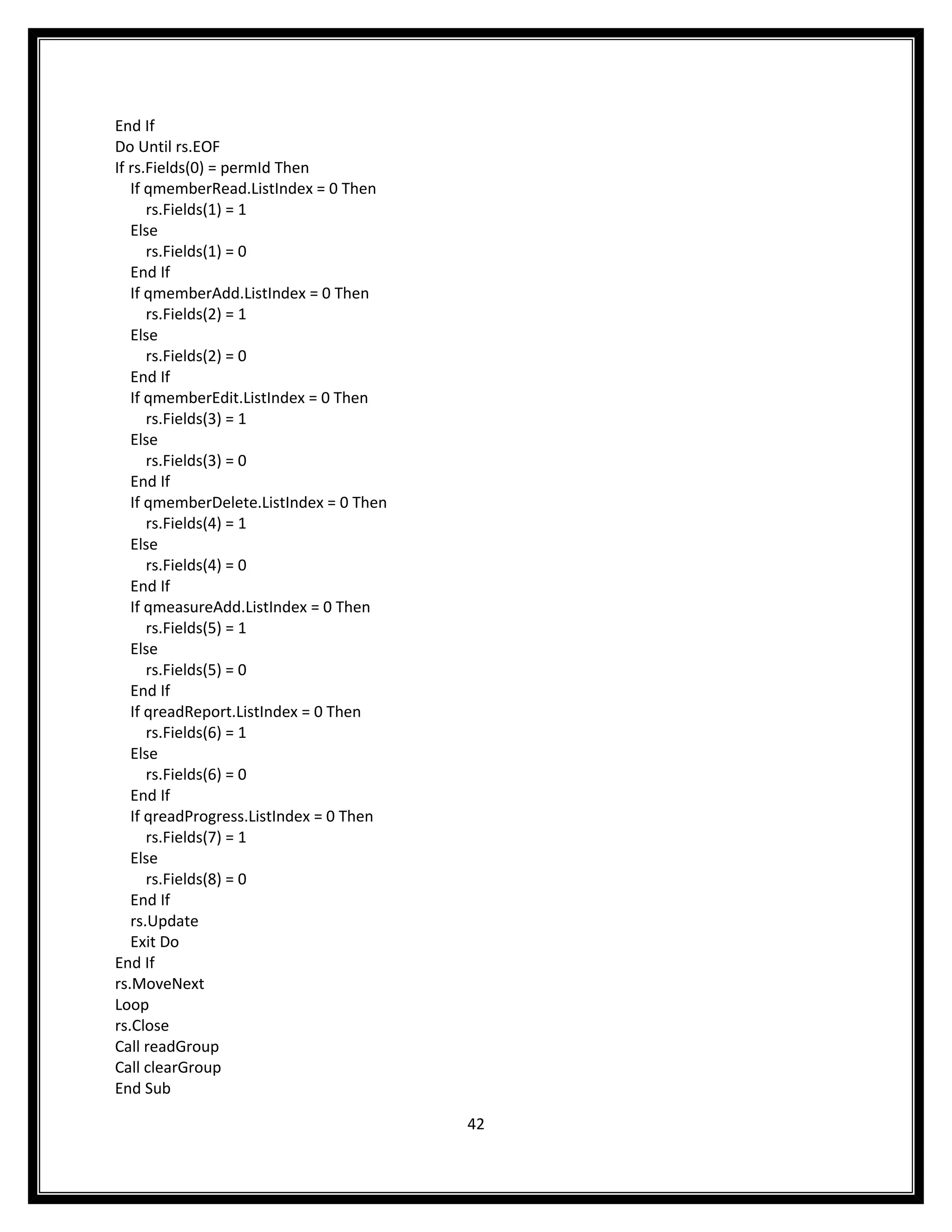 End If
Do Until rs.EOF
If rs.Fields(0) = permId Then
   If qmemberRead.ListIndex = 0 Then
      rs.Fields(1) = 1
   Else
      rs.Fields(1) = 0
   End If
   If qmemberAdd.ListIndex = 0 Then
      rs.Fields(2) = 1
   Else
      rs.Fields(2) = 0
   End If
   If qmemberEdit.ListIndex = 0 Then
      rs.Fields(3) = 1
   Else
      rs.Fields(3) = 0
   End If
   If qmemberDelete.ListIndex = 0 Then
      rs.Fields(4) = 1
   Else
      rs.Fields(4) = 0
   End If
   If qmeasureAdd.ListIndex = 0 Then
      rs.Fields(5) = 1
   Else
      rs.Fields(5) = 0
   End If
   If qreadReport.ListIndex = 0 Then
      rs.Fields(6) = 1
   Else
      rs.Fields(6) = 0
   End If
   If qreadProgress.ListIndex = 0 Then
      rs.Fields(7) = 1
   Else
      rs.Fields(8) = 0
   End If
   rs.Update
   Exit Do
End If
rs.MoveNext
Loop
rs.Close
Call readGroup
Call clearGroup
End Sub

                                         42
 