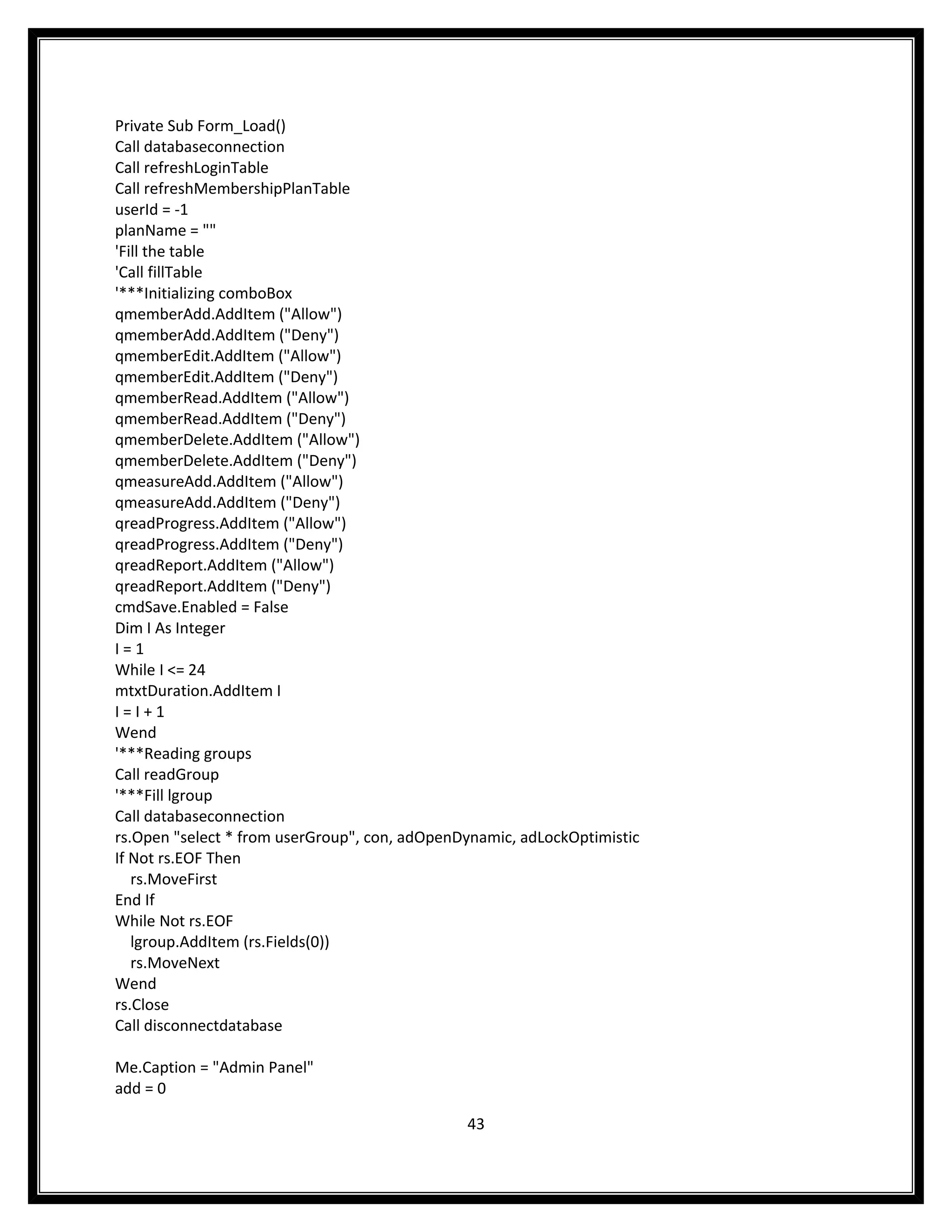 Private Sub Form_Load()
Call databaseconnection
Call refreshLoginTable
Call refreshMembershipPlanTable
userId = -1
planName = ""
'Fill the table
'Call fillTable
'***Initializing comboBox
qmemberAdd.AddItem ("Allow")
qmemberAdd.AddItem ("Deny")
qmemberEdit.AddItem ("Allow")
qmemberEdit.AddItem ("Deny")
qmemberRead.AddItem ("Allow")
qmemberRead.AddItem ("Deny")
qmemberDelete.AddItem ("Allow")
qmemberDelete.AddItem ("Deny")
qmeasureAdd.AddItem ("Allow")
qmeasureAdd.AddItem ("Deny")
qreadProgress.AddItem ("Allow")
qreadProgress.AddItem ("Deny")
qreadReport.AddItem ("Allow")
qreadReport.AddItem ("Deny")
cmdSave.Enabled = False
Dim I As Integer
I=1
While I <= 24
mtxtDuration.AddItem I
I=I+1
Wend
'***Reading groups
Call readGroup
'***Fill lgroup
Call databaseconnection
rs.Open "select * from userGroup", con, adOpenDynamic, adLockOptimistic
If Not rs.EOF Then
   rs.MoveFirst
End If
While Not rs.EOF
   lgroup.AddItem (rs.Fields(0))
   rs.MoveNext
Wend
rs.Close
Call disconnectdatabase

Me.Caption = "Admin Panel"
add = 0

                                               43
 
