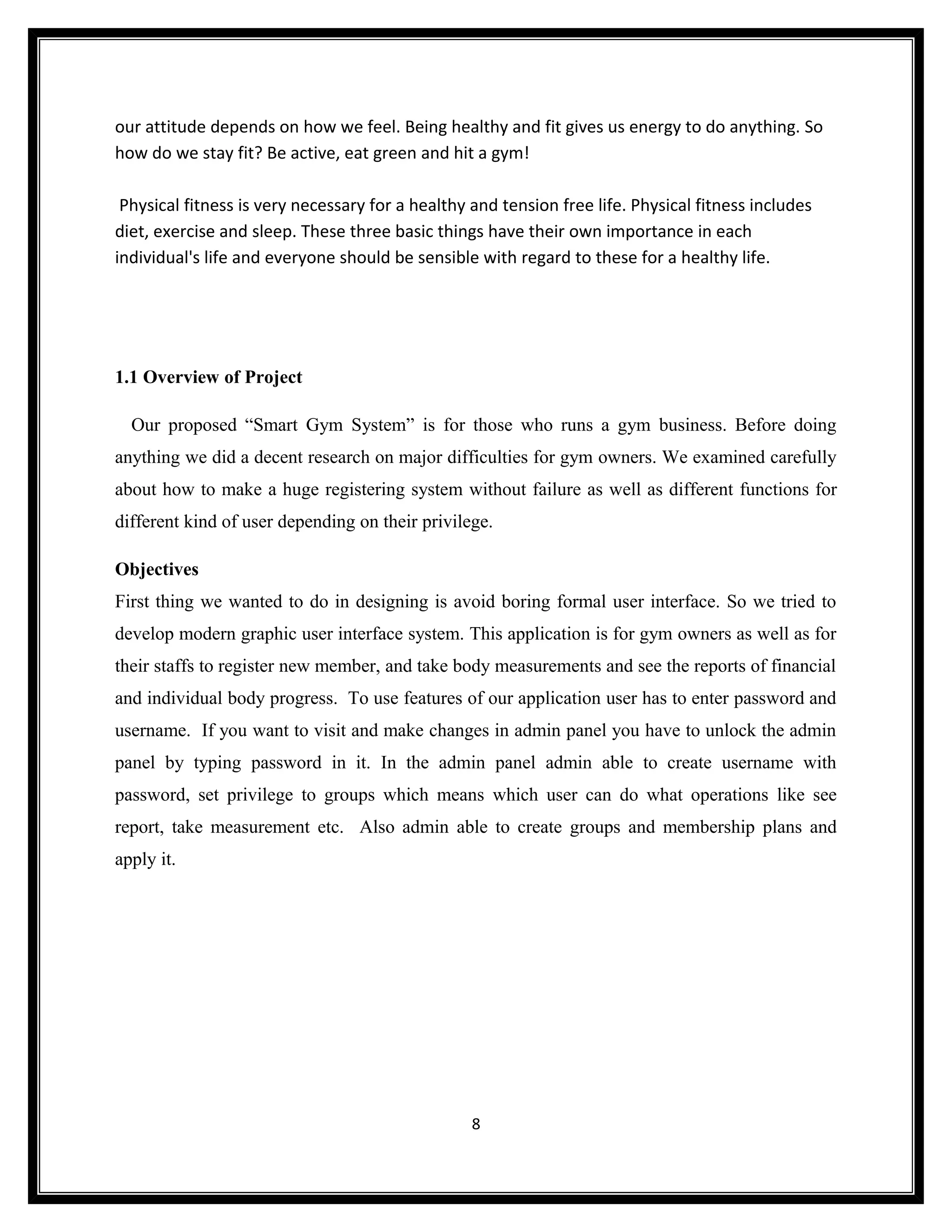 our attitude depends on how we feel. Being healthy and fit gives us energy to do anything. So
how do we stay fit? Be active, eat green and hit a gym!

 Physical fitness is very necessary for a healthy and tension free life. Physical fitness includes
diet, exercise and sleep. These three basic things have their own importance in each
individual's life and everyone should be sensible with regard to these for a healthy life.




1.1 Overview of Project

  Our proposed “Smart Gym System” is for those who runs a gym business. Before doing
anything we did a decent research on major difficulties for gym owners. We examined carefully
about how to make a huge registering system without failure as well as different functions for
different kind of user depending on their privilege.

Objectives
First thing we wanted to do in designing is avoid boring formal user interface. So we tried to
develop modern graphic user interface system. This application is for gym owners as well as for
their staffs to register new member, and take body measurements and see the reports of financial
and individual body progress. To use features of our application user has to enter password and
username. If you want to visit and make changes in admin panel you have to unlock the admin
panel by typing password in it. In the admin panel admin able to create username with
password, set privilege to groups which means which user can do what operations like see
report, take measurement etc. Also admin able to create groups and membership plans and
apply it.




                                                  8
 