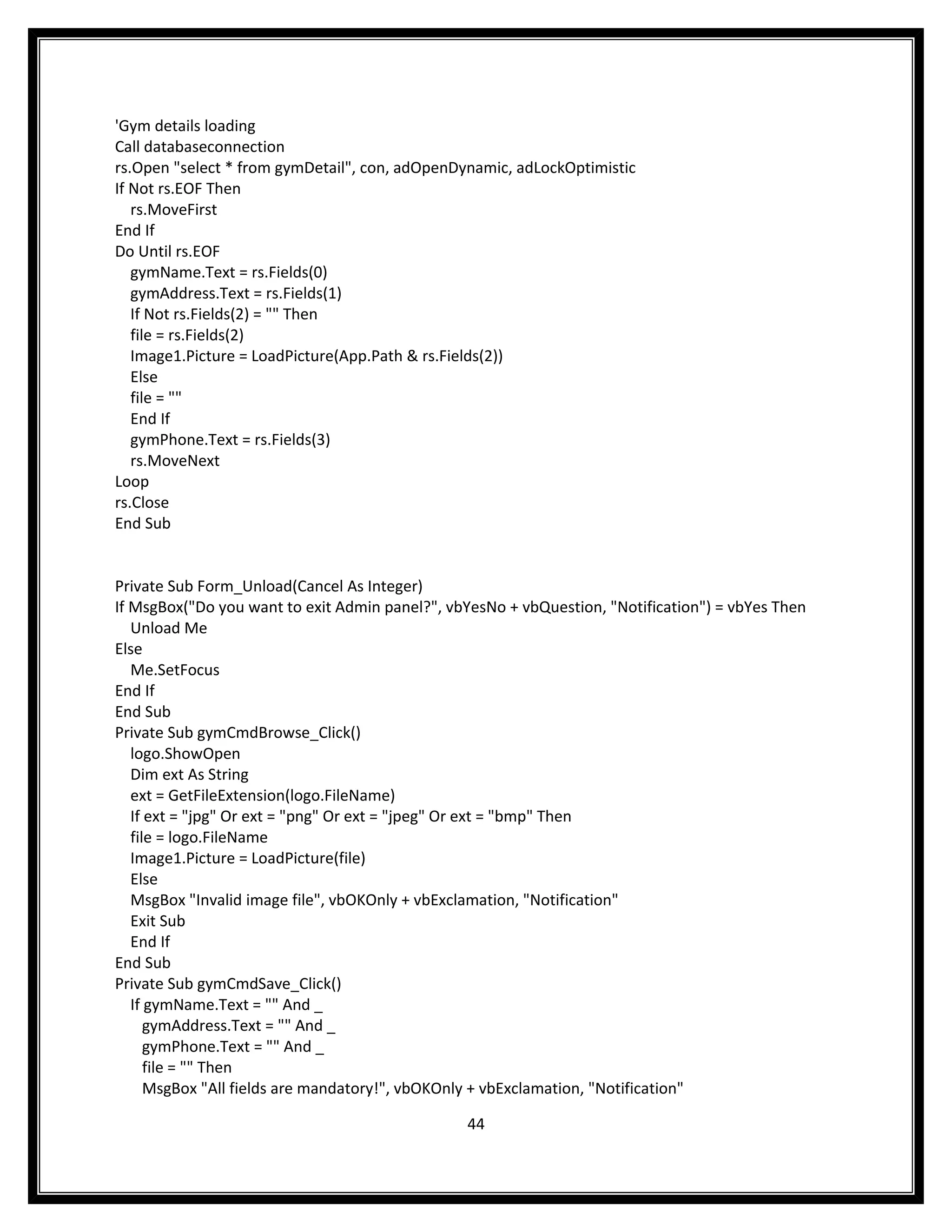 'Gym details loading
Call databaseconnection
rs.Open "select * from gymDetail", con, adOpenDynamic, adLockOptimistic
If Not rs.EOF Then
   rs.MoveFirst
End If
Do Until rs.EOF
   gymName.Text = rs.Fields(0)
   gymAddress.Text = rs.Fields(1)
   If Not rs.Fields(2) = "" Then
   file = rs.Fields(2)
   Image1.Picture = LoadPicture(App.Path & rs.Fields(2))
   Else
   file = ""
   End If
   gymPhone.Text = rs.Fields(3)
   rs.MoveNext
Loop
rs.Close
End Sub


Private Sub Form_Unload(Cancel As Integer)
If MsgBox("Do you want to exit Admin panel?", vbYesNo + vbQuestion, "Notification") = vbYes Then
   Unload Me
Else
   Me.SetFocus
End If
End Sub
Private Sub gymCmdBrowse_Click()
   logo.ShowOpen
   Dim ext As String
   ext = GetFileExtension(logo.FileName)
   If ext = "jpg" Or ext = "png" Or ext = "jpeg" Or ext = "bmp" Then
   file = logo.FileName
   Image1.Picture = LoadPicture(file)
   Else
   MsgBox "Invalid image file", vbOKOnly + vbExclamation, "Notification"
   Exit Sub
   End If
End Sub
Private Sub gymCmdSave_Click()
   If gymName.Text = "" And _
      gymAddress.Text = "" And _
      gymPhone.Text = "" And _
      file = "" Then
      MsgBox "All fields are mandatory!", vbOKOnly + vbExclamation, "Notification"

                                                44
 