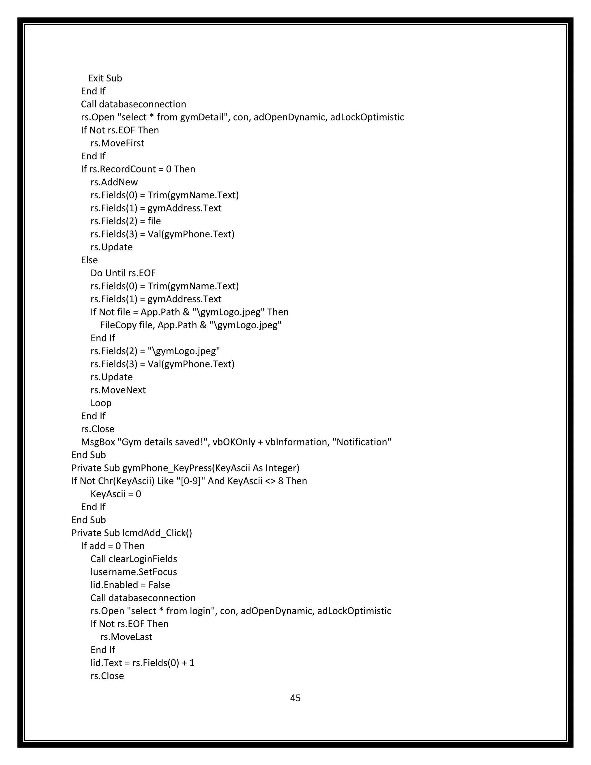 Exit Sub
   End If
   Call databaseconnection
   rs.Open "select * from gymDetail", con, adOpenDynamic, adLockOptimistic
   If Not rs.EOF Then
      rs.MoveFirst
   End If
   If rs.RecordCount = 0 Then
      rs.AddNew
      rs.Fields(0) = Trim(gymName.Text)
      rs.Fields(1) = gymAddress.Text
      rs.Fields(2) = file
      rs.Fields(3) = Val(gymPhone.Text)
      rs.Update
   Else
      Do Until rs.EOF
      rs.Fields(0) = Trim(gymName.Text)
      rs.Fields(1) = gymAddress.Text
      If Not file = App.Path & "gymLogo.jpeg" Then
         FileCopy file, App.Path & "gymLogo.jpeg"
      End If
      rs.Fields(2) = "gymLogo.jpeg"
      rs.Fields(3) = Val(gymPhone.Text)
      rs.Update
      rs.MoveNext
      Loop
   End If
   rs.Close
   MsgBox "Gym details saved!", vbOKOnly + vbInformation, "Notification"
End Sub
Private Sub gymPhone_KeyPress(KeyAscii As Integer)
If Not Chr(KeyAscii) Like "[0-9]" And KeyAscii <> 8 Then
      KeyAscii = 0
   End If
End Sub
Private Sub lcmdAdd_Click()
   If add = 0 Then
      Call clearLoginFields
      lusername.SetFocus
      lid.Enabled = False
      Call databaseconnection
      rs.Open "select * from login", con, adOpenDynamic, adLockOptimistic
      If Not rs.EOF Then
         rs.MoveLast
      End If
      lid.Text = rs.Fields(0) + 1
      rs.Close

                                                45
 