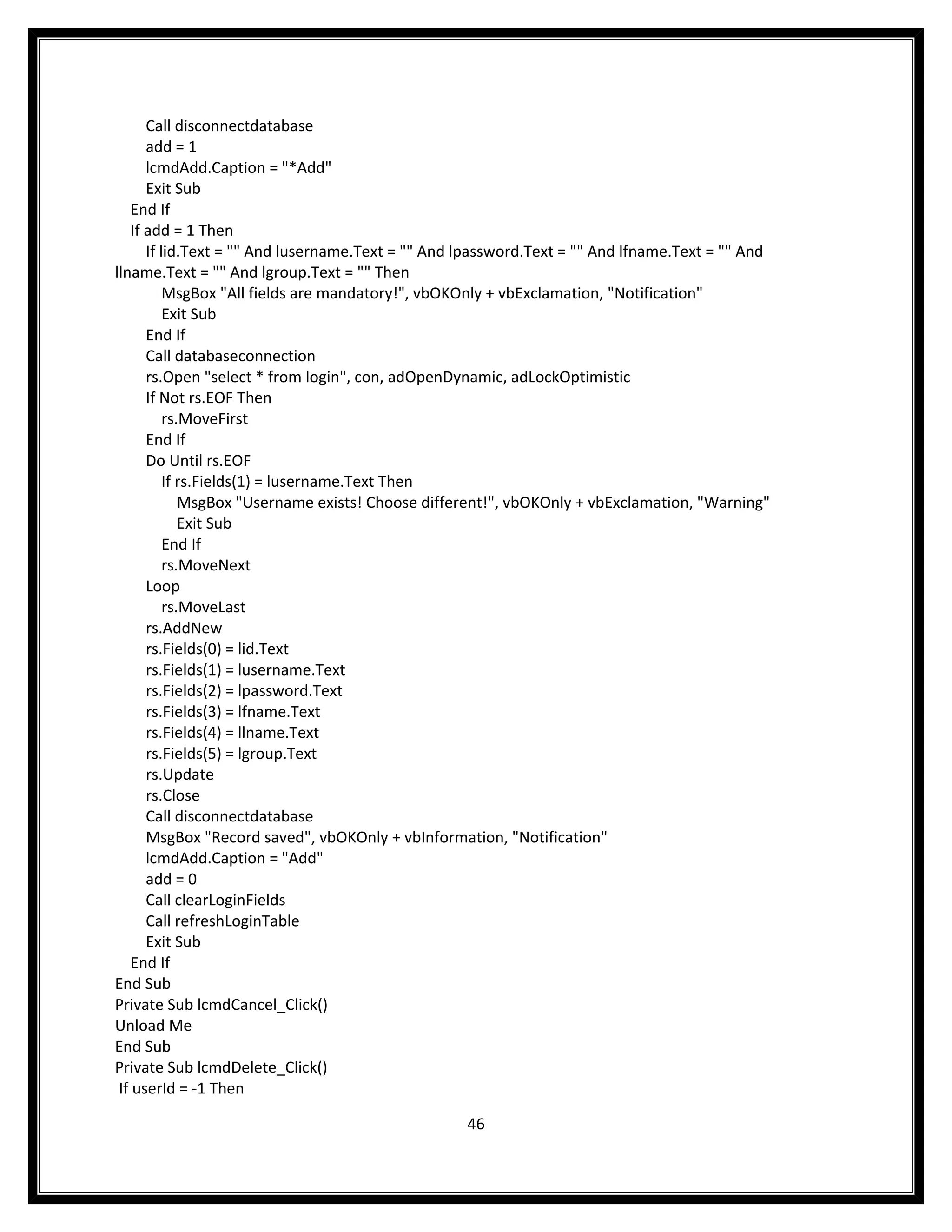Call disconnectdatabase
       add = 1
       lcmdAdd.Caption = "*Add"
       Exit Sub
    End If
    If add = 1 Then
       If lid.Text = "" And lusername.Text = "" And lpassword.Text = "" And lfname.Text = "" And
llname.Text = "" And lgroup.Text = "" Then
           MsgBox "All fields are mandatory!", vbOKOnly + vbExclamation, "Notification"
           Exit Sub
       End If
       Call databaseconnection
       rs.Open "select * from login", con, adOpenDynamic, adLockOptimistic
       If Not rs.EOF Then
           rs.MoveFirst
       End If
       Do Until rs.EOF
           If rs.Fields(1) = lusername.Text Then
              MsgBox "Username exists! Choose different!", vbOKOnly + vbExclamation, "Warning"
              Exit Sub
           End If
           rs.MoveNext
       Loop
           rs.MoveLast
       rs.AddNew
       rs.Fields(0) = lid.Text
       rs.Fields(1) = lusername.Text
       rs.Fields(2) = lpassword.Text
       rs.Fields(3) = lfname.Text
       rs.Fields(4) = llname.Text
       rs.Fields(5) = lgroup.Text
       rs.Update
       rs.Close
       Call disconnectdatabase
       MsgBox "Record saved", vbOKOnly + vbInformation, "Notification"
       lcmdAdd.Caption = "Add"
       add = 0
       Call clearLoginFields
       Call refreshLoginTable
       Exit Sub
    End If
End Sub
Private Sub lcmdCancel_Click()
Unload Me
End Sub
Private Sub lcmdDelete_Click()
 If userId = -1 Then

                                                   46
 