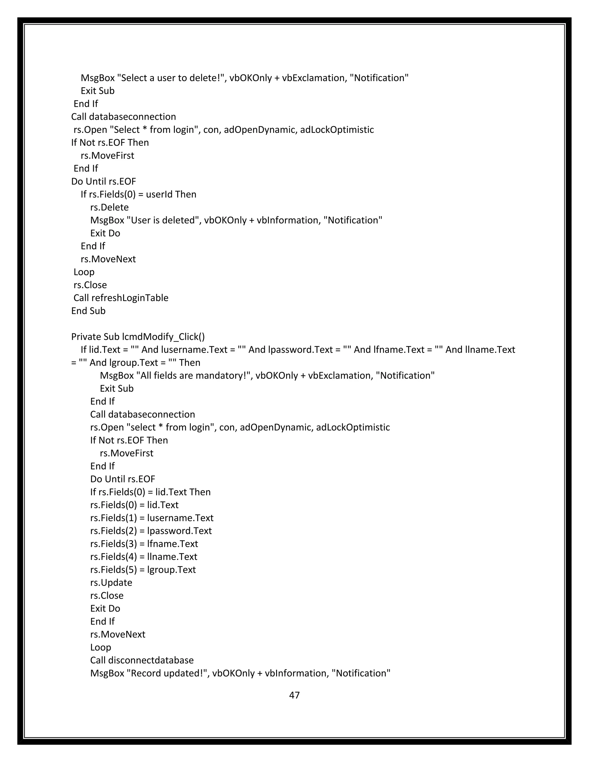 MsgBox "Select a user to delete!", vbOKOnly + vbExclamation, "Notification"
   Exit Sub
 End If
Call databaseconnection
 rs.Open "Select * from login", con, adOpenDynamic, adLockOptimistic
If Not rs.EOF Then
   rs.MoveFirst
 End If
Do Until rs.EOF
   If rs.Fields(0) = userId Then
      rs.Delete
      MsgBox "User is deleted", vbOKOnly + vbInformation, "Notification"
      Exit Do
   End If
   rs.MoveNext
 Loop
 rs.Close
 Call refreshLoginTable
End Sub

Private Sub lcmdModify_Click()
  If lid.Text = "" And lusername.Text = "" And lpassword.Text = "" And lfname.Text = "" And llname.Text
= "" And lgroup.Text = "" Then
         MsgBox "All fields are mandatory!", vbOKOnly + vbExclamation, "Notification"
         Exit Sub
      End If
      Call databaseconnection
      rs.Open "select * from login", con, adOpenDynamic, adLockOptimistic
      If Not rs.EOF Then
         rs.MoveFirst
      End If
      Do Until rs.EOF
      If rs.Fields(0) = lid.Text Then
      rs.Fields(0) = lid.Text
      rs.Fields(1) = lusername.Text
      rs.Fields(2) = lpassword.Text
      rs.Fields(3) = lfname.Text
      rs.Fields(4) = llname.Text
      rs.Fields(5) = lgroup.Text
      rs.Update
      rs.Close
      Exit Do
      End If
      rs.MoveNext
      Loop
      Call disconnectdatabase
      MsgBox "Record updated!", vbOKOnly + vbInformation, "Notification"

                                                  47
 