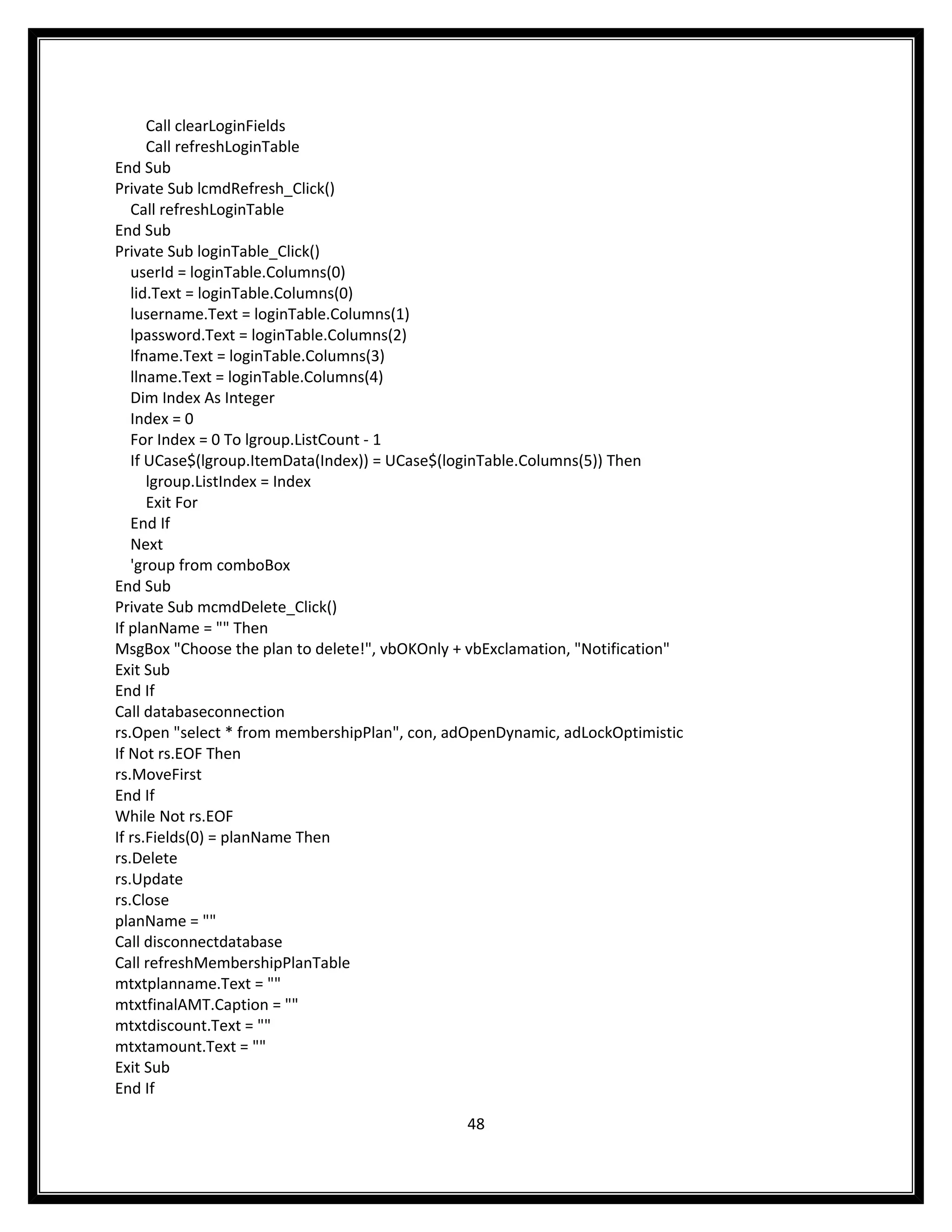 Call clearLoginFields
      Call refreshLoginTable
End Sub
Private Sub lcmdRefresh_Click()
   Call refreshLoginTable
End Sub
Private Sub loginTable_Click()
   userId = loginTable.Columns(0)
   lid.Text = loginTable.Columns(0)
   lusername.Text = loginTable.Columns(1)
   lpassword.Text = loginTable.Columns(2)
   lfname.Text = loginTable.Columns(3)
   llname.Text = loginTable.Columns(4)
   Dim Index As Integer
   Index = 0
   For Index = 0 To lgroup.ListCount - 1
   If UCase$(lgroup.ItemData(Index)) = UCase$(loginTable.Columns(5)) Then
      lgroup.ListIndex = Index
      Exit For
   End If
   Next
   'group from comboBox
End Sub
Private Sub mcmdDelete_Click()
If planName = "" Then
MsgBox "Choose the plan to delete!", vbOKOnly + vbExclamation, "Notification"
Exit Sub
End If
Call databaseconnection
rs.Open "select * from membershipPlan", con, adOpenDynamic, adLockOptimistic
If Not rs.EOF Then
rs.MoveFirst
End If
While Not rs.EOF
If rs.Fields(0) = planName Then
rs.Delete
rs.Update
rs.Close
planName = ""
Call disconnectdatabase
Call refreshMembershipPlanTable
mtxtplanname.Text = ""
mtxtfinalAMT.Caption = ""
mtxtdiscount.Text = ""
mtxtamount.Text = ""
Exit Sub
End If

                                               48
 