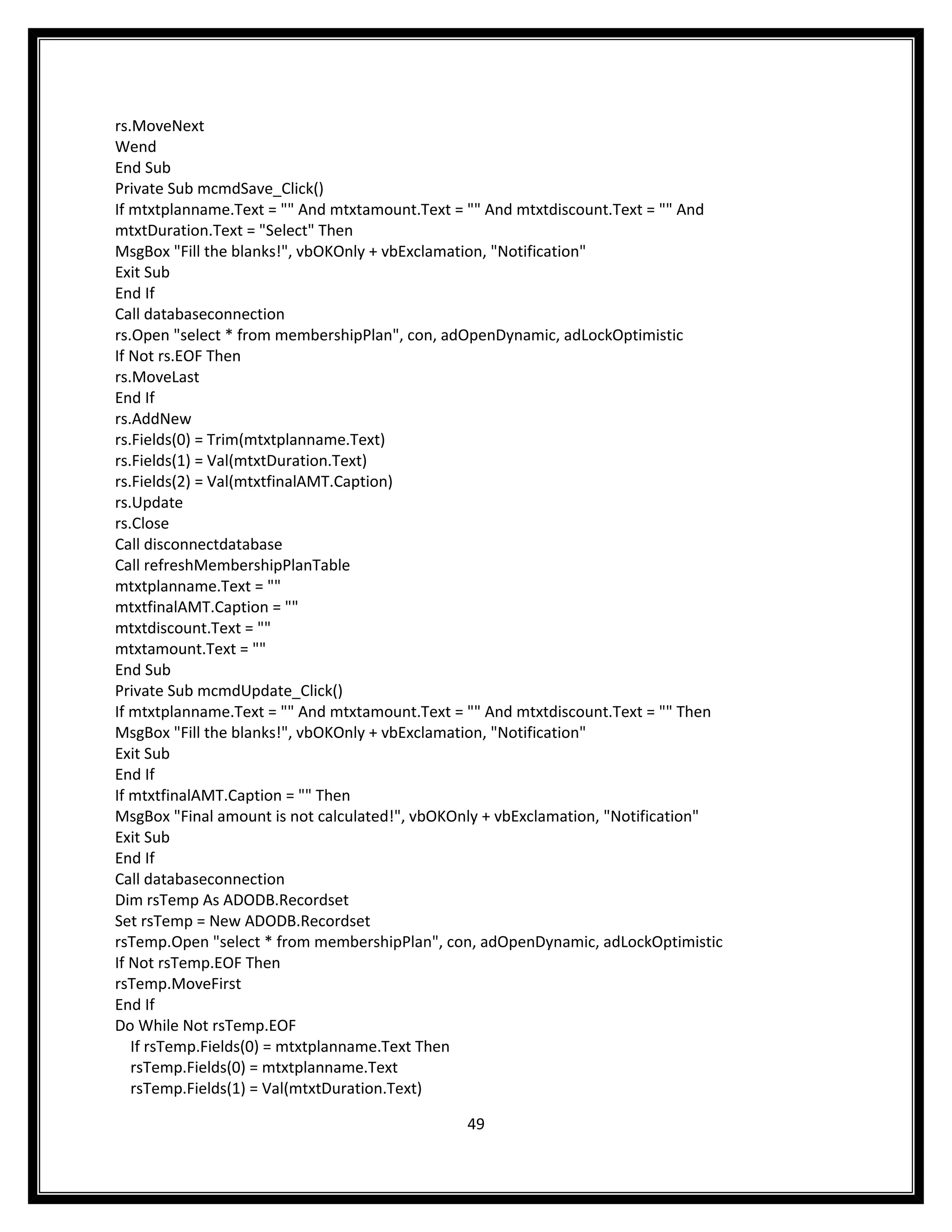 rs.MoveNext
Wend
End Sub
Private Sub mcmdSave_Click()
If mtxtplanname.Text = "" And mtxtamount.Text = "" And mtxtdiscount.Text = "" And
mtxtDuration.Text = "Select" Then
MsgBox "Fill the blanks!", vbOKOnly + vbExclamation, "Notification"
Exit Sub
End If
Call databaseconnection
rs.Open "select * from membershipPlan", con, adOpenDynamic, adLockOptimistic
If Not rs.EOF Then
rs.MoveLast
End If
rs.AddNew
rs.Fields(0) = Trim(mtxtplanname.Text)
rs.Fields(1) = Val(mtxtDuration.Text)
rs.Fields(2) = Val(mtxtfinalAMT.Caption)
rs.Update
rs.Close
Call disconnectdatabase
Call refreshMembershipPlanTable
mtxtplanname.Text = ""
mtxtfinalAMT.Caption = ""
mtxtdiscount.Text = ""
mtxtamount.Text = ""
End Sub
Private Sub mcmdUpdate_Click()
If mtxtplanname.Text = "" And mtxtamount.Text = "" And mtxtdiscount.Text = "" Then
MsgBox "Fill the blanks!", vbOKOnly + vbExclamation, "Notification"
Exit Sub
End If
If mtxtfinalAMT.Caption = "" Then
MsgBox "Final amount is not calculated!", vbOKOnly + vbExclamation, "Notification"
Exit Sub
End If
Call databaseconnection
Dim rsTemp As ADODB.Recordset
Set rsTemp = New ADODB.Recordset
rsTemp.Open "select * from membershipPlan", con, adOpenDynamic, adLockOptimistic
If Not rsTemp.EOF Then
rsTemp.MoveFirst
End If
Do While Not rsTemp.EOF
   If rsTemp.Fields(0) = mtxtplanname.Text Then
   rsTemp.Fields(0) = mtxtplanname.Text
   rsTemp.Fields(1) = Val(mtxtDuration.Text)

                                               49
 