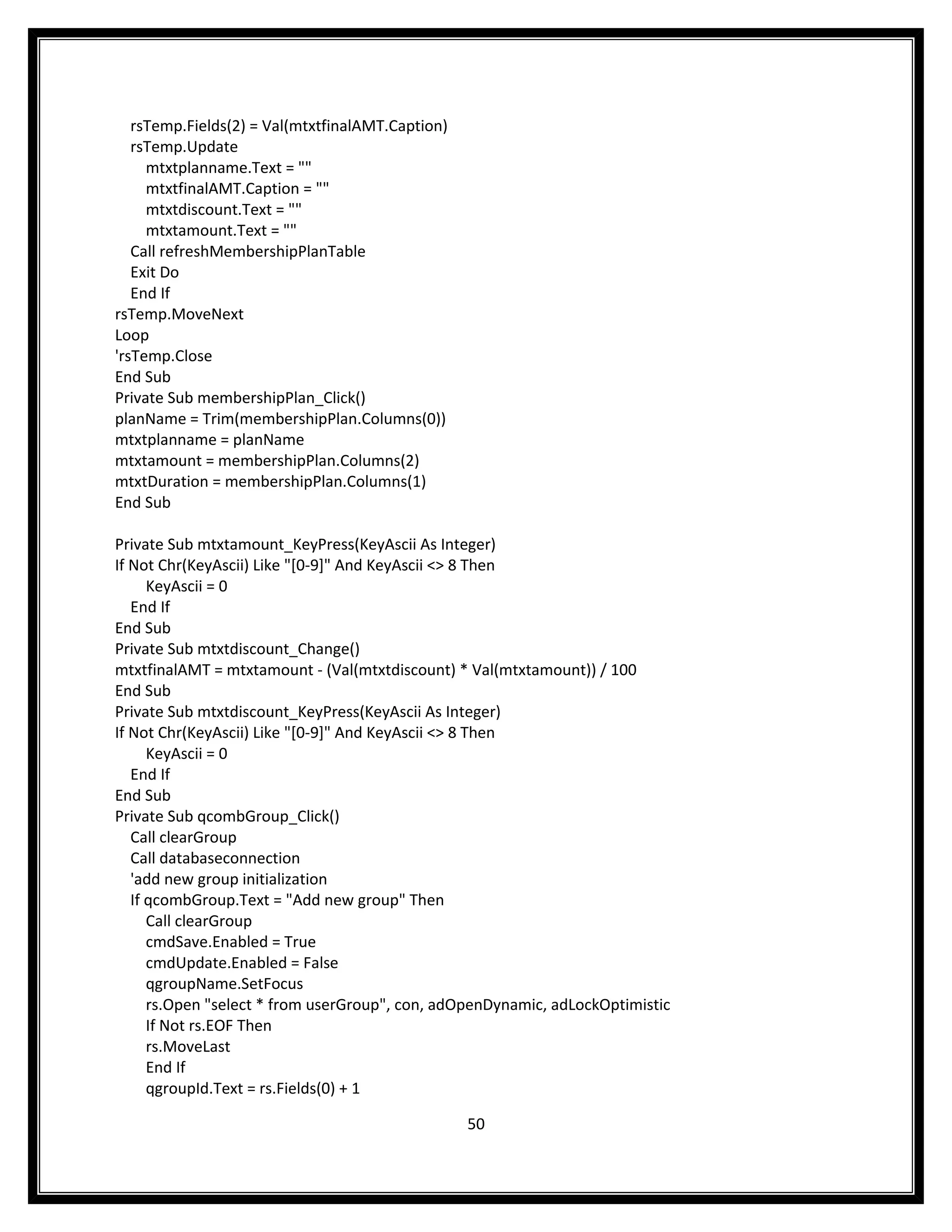 rsTemp.Fields(2) = Val(mtxtfinalAMT.Caption)
   rsTemp.Update
     mtxtplanname.Text = ""
     mtxtfinalAMT.Caption = ""
     mtxtdiscount.Text = ""
     mtxtamount.Text = ""
   Call refreshMembershipPlanTable
   Exit Do
   End If
rsTemp.MoveNext
Loop
'rsTemp.Close
End Sub
Private Sub membershipPlan_Click()
planName = Trim(membershipPlan.Columns(0))
mtxtplanname = planName
mtxtamount = membershipPlan.Columns(2)
mtxtDuration = membershipPlan.Columns(1)
End Sub

Private Sub mtxtamount_KeyPress(KeyAscii As Integer)
If Not Chr(KeyAscii) Like "[0-9]" And KeyAscii <> 8 Then
      KeyAscii = 0
   End If
End Sub
Private Sub mtxtdiscount_Change()
mtxtfinalAMT = mtxtamount - (Val(mtxtdiscount) * Val(mtxtamount)) / 100
End Sub
Private Sub mtxtdiscount_KeyPress(KeyAscii As Integer)
If Not Chr(KeyAscii) Like "[0-9]" And KeyAscii <> 8 Then
      KeyAscii = 0
   End If
End Sub
Private Sub qcombGroup_Click()
   Call clearGroup
   Call databaseconnection
   'add new group initialization
   If qcombGroup.Text = "Add new group" Then
      Call clearGroup
      cmdSave.Enabled = True
      cmdUpdate.Enabled = False
      qgroupName.SetFocus
      rs.Open "select * from userGroup", con, adOpenDynamic, adLockOptimistic
      If Not rs.EOF Then
      rs.MoveLast
      End If
      qgroupId.Text = rs.Fields(0) + 1

                                                  50
 