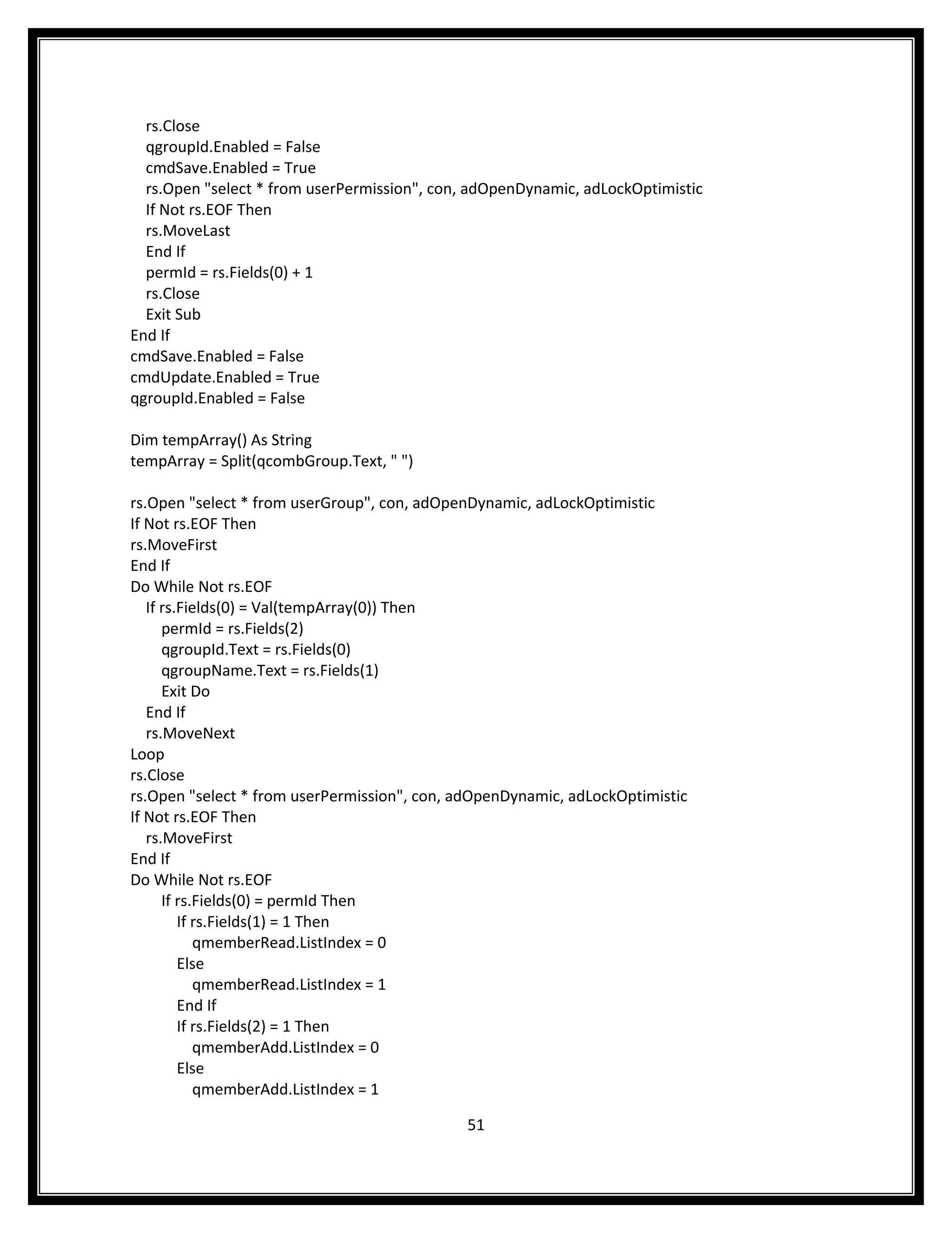 rs.Close
  qgroupId.Enabled = False
  cmdSave.Enabled = True
  rs.Open "select * from userPermission", con, adOpenDynamic, adLockOptimistic
  If Not rs.EOF Then
  rs.MoveLast
  End If
  permId = rs.Fields(0) + 1
  rs.Close
  Exit Sub
End If
cmdSave.Enabled = False
cmdUpdate.Enabled = True
qgroupId.Enabled = False

Dim tempArray() As String
tempArray = Split(qcombGroup.Text, " ")

rs.Open "select * from userGroup", con, adOpenDynamic, adLockOptimistic
If Not rs.EOF Then
rs.MoveFirst
End If
Do While Not rs.EOF
   If rs.Fields(0) = Val(tempArray(0)) Then
      permId = rs.Fields(2)
      qgroupId.Text = rs.Fields(0)
      qgroupName.Text = rs.Fields(1)
      Exit Do
   End If
   rs.MoveNext
Loop
rs.Close
rs.Open "select * from userPermission", con, adOpenDynamic, adLockOptimistic
If Not rs.EOF Then
   rs.MoveFirst
End If
Do While Not rs.EOF
      If rs.Fields(0) = permId Then
         If rs.Fields(1) = 1 Then
            qmemberRead.ListIndex = 0
         Else
            qmemberRead.ListIndex = 1
         End If
         If rs.Fields(2) = 1 Then
            qmemberAdd.ListIndex = 0
         Else
            qmemberAdd.ListIndex = 1

                                             51
 