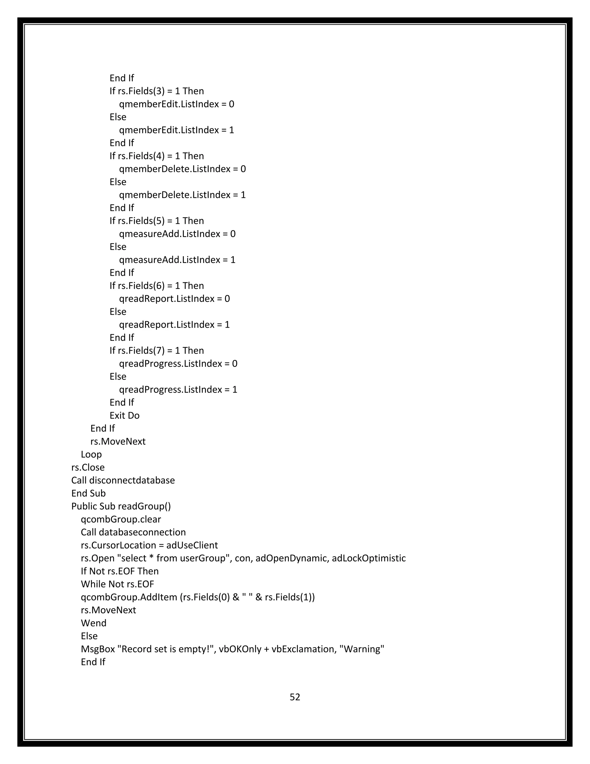 End If
           If rs.Fields(3) = 1 Then
              qmemberEdit.ListIndex = 0
           Else
              qmemberEdit.ListIndex = 1
           End If
           If rs.Fields(4) = 1 Then
              qmemberDelete.ListIndex = 0
           Else
              qmemberDelete.ListIndex = 1
           End If
           If rs.Fields(5) = 1 Then
              qmeasureAdd.ListIndex = 0
           Else
              qmeasureAdd.ListIndex = 1
           End If
           If rs.Fields(6) = 1 Then
              qreadReport.ListIndex = 0
           Else
              qreadReport.ListIndex = 1
           End If
           If rs.Fields(7) = 1 Then
              qreadProgress.ListIndex = 0
           Else
              qreadProgress.ListIndex = 1
           End If
           Exit Do
      End If
      rs.MoveNext
   Loop
rs.Close
Call disconnectdatabase
End Sub
Public Sub readGroup()
   qcombGroup.clear
   Call databaseconnection
   rs.CursorLocation = adUseClient
   rs.Open "select * from userGroup", con, adOpenDynamic, adLockOptimistic
   If Not rs.EOF Then
   While Not rs.EOF
   qcombGroup.AddItem (rs.Fields(0) & " " & rs.Fields(1))
   rs.MoveNext
   Wend
   Else
   MsgBox "Record set is empty!", vbOKOnly + vbExclamation, "Warning"
   End If


                                                52
 