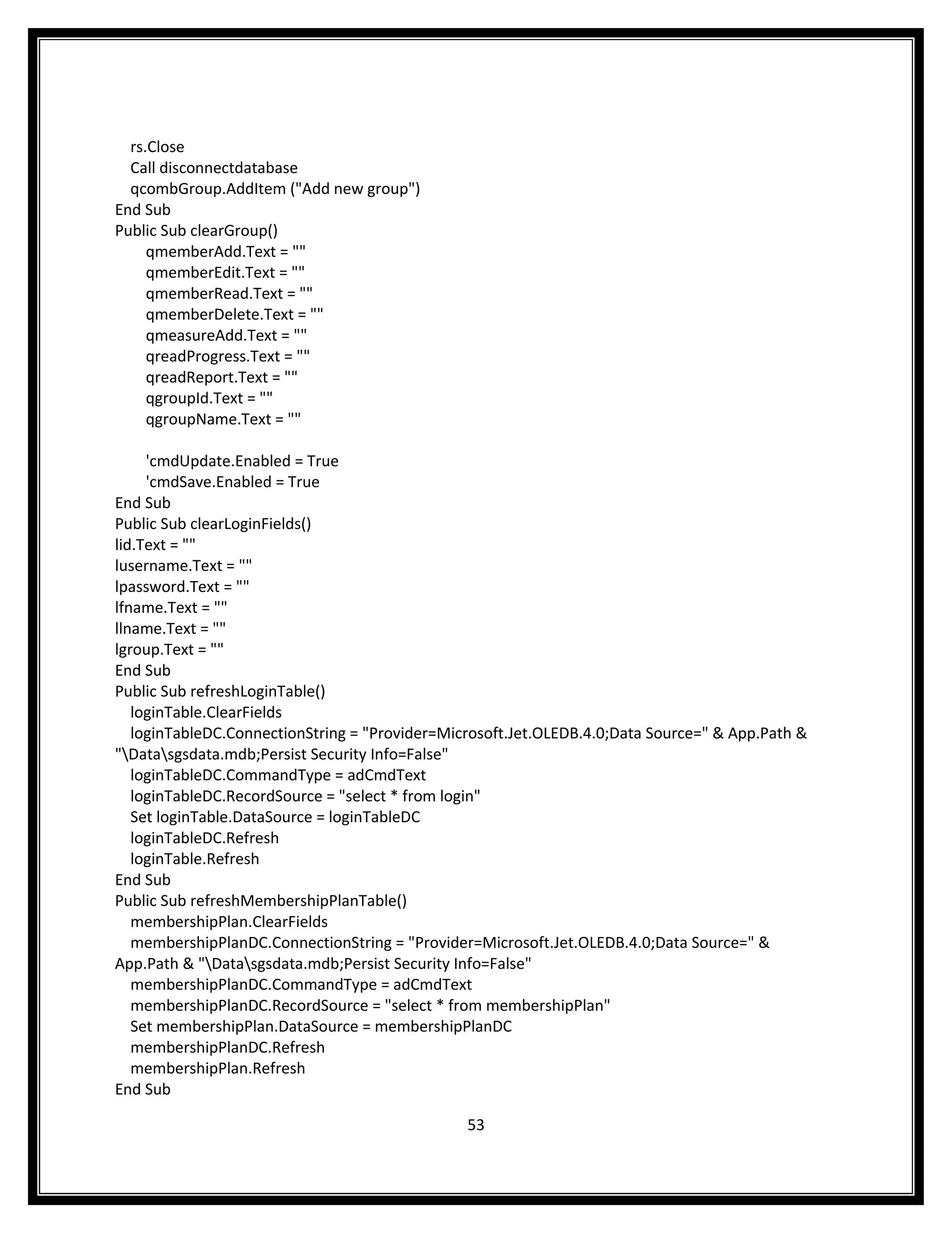 rs.Close
  Call disconnectdatabase
  qcombGroup.AddItem ("Add new group")
End Sub
Public Sub clearGroup()
     qmemberAdd.Text = ""
     qmemberEdit.Text = ""
     qmemberRead.Text = ""
     qmemberDelete.Text = ""
     qmeasureAdd.Text = ""
     qreadProgress.Text = ""
     qreadReport.Text = ""
     qgroupId.Text = ""
     qgroupName.Text = ""

     'cmdUpdate.Enabled = True
     'cmdSave.Enabled = True
End Sub
Public Sub clearLoginFields()
lid.Text = ""
lusername.Text = ""
lpassword.Text = ""
lfname.Text = ""
llname.Text = ""
lgroup.Text = ""
End Sub
Public Sub refreshLoginTable()
   loginTable.ClearFields
   loginTableDC.ConnectionString = "Provider=Microsoft.Jet.OLEDB.4.0;Data Source=" & App.Path &
"Datasgsdata.mdb;Persist Security Info=False"
   loginTableDC.CommandType = adCmdText
   loginTableDC.RecordSource = "select * from login"
   Set loginTable.DataSource = loginTableDC
   loginTableDC.Refresh
   loginTable.Refresh
End Sub
Public Sub refreshMembershipPlanTable()
   membershipPlan.ClearFields
   membershipPlanDC.ConnectionString = "Provider=Microsoft.Jet.OLEDB.4.0;Data Source=" &
App.Path & "Datasgsdata.mdb;Persist Security Info=False"
   membershipPlanDC.CommandType = adCmdText
   membershipPlanDC.RecordSource = "select * from membershipPlan"
   Set membershipPlan.DataSource = membershipPlanDC
   membershipPlanDC.Refresh
   membershipPlan.Refresh
End Sub

                                                53
 