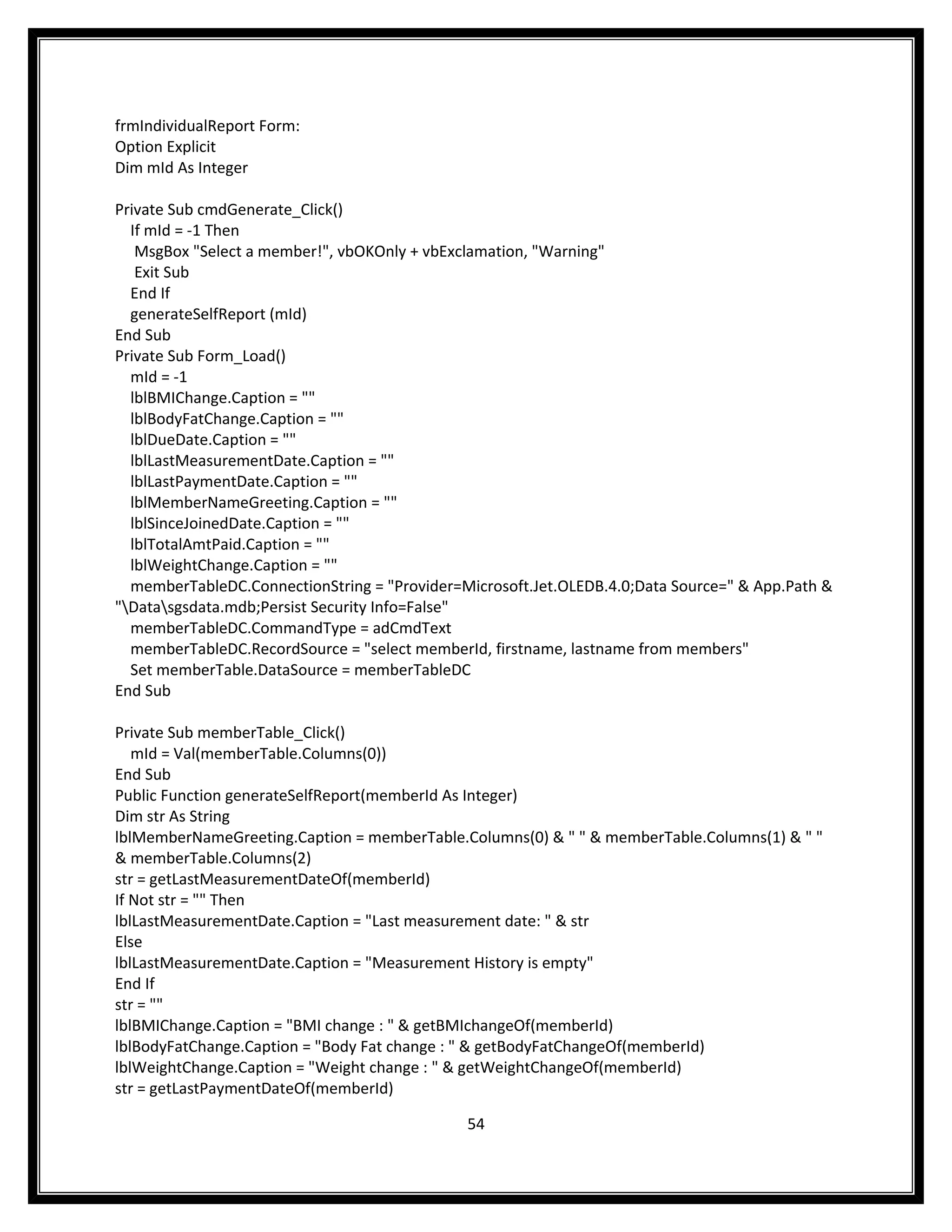 frmIndividualReport Form:
Option Explicit
Dim mId As Integer

Private Sub cmdGenerate_Click()
  If mId = -1 Then
   MsgBox "Select a member!", vbOKOnly + vbExclamation, "Warning"
   Exit Sub
  End If
  generateSelfReport (mId)
End Sub
Private Sub Form_Load()
  mId = -1
  lblBMIChange.Caption = ""
  lblBodyFatChange.Caption = ""
  lblDueDate.Caption = ""
  lblLastMeasurementDate.Caption = ""
  lblLastPaymentDate.Caption = ""
  lblMemberNameGreeting.Caption = ""
  lblSinceJoinedDate.Caption = ""
  lblTotalAmtPaid.Caption = ""
  lblWeightChange.Caption = ""
  memberTableDC.ConnectionString = "Provider=Microsoft.Jet.OLEDB.4.0;Data Source=" & App.Path &
"Datasgsdata.mdb;Persist Security Info=False"
  memberTableDC.CommandType = adCmdText
  memberTableDC.RecordSource = "select memberId, firstname, lastname from members"
  Set memberTable.DataSource = memberTableDC
End Sub

Private Sub memberTable_Click()
   mId = Val(memberTable.Columns(0))
End Sub
Public Function generateSelfReport(memberId As Integer)
Dim str As String
lblMemberNameGreeting.Caption = memberTable.Columns(0) & " " & memberTable.Columns(1) & " "
& memberTable.Columns(2)
str = getLastMeasurementDateOf(memberId)
If Not str = "" Then
lblLastMeasurementDate.Caption = "Last measurement date: " & str
Else
lblLastMeasurementDate.Caption = "Measurement History is empty"
End If
str = ""
lblBMIChange.Caption = "BMI change : " & getBMIchangeOf(memberId)
lblBodyFatChange.Caption = "Body Fat change : " & getBodyFatChangeOf(memberId)
lblWeightChange.Caption = "Weight change : " & getWeightChangeOf(memberId)
str = getLastPaymentDateOf(memberId)

                                              54
 