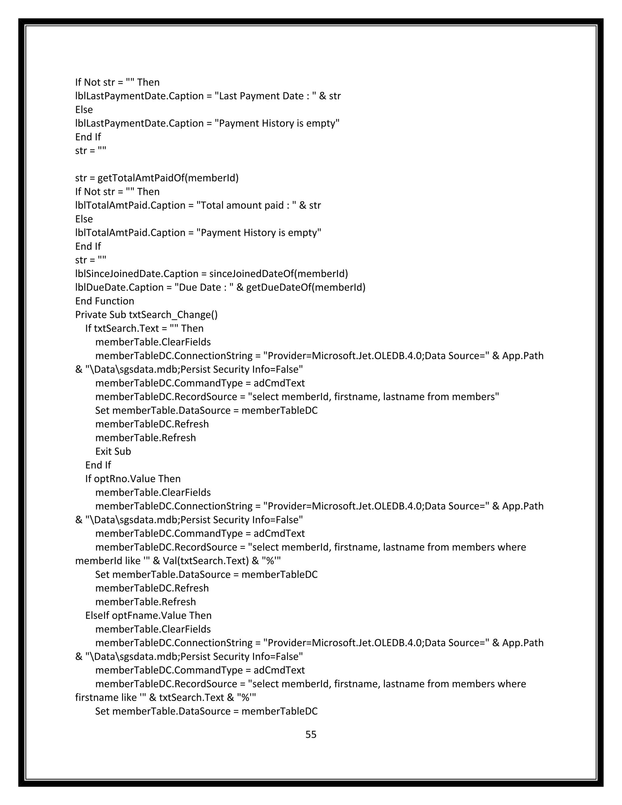 If Not str = "" Then
lblLastPaymentDate.Caption = "Last Payment Date : " & str
Else
lblLastPaymentDate.Caption = "Payment History is empty"
End If
str = ""

str = getTotalAmtPaidOf(memberId)
If Not str = "" Then
lblTotalAmtPaid.Caption = "Total amount paid : " & str
Else
lblTotalAmtPaid.Caption = "Payment History is empty"
End If
str = ""
lblSinceJoinedDate.Caption = sinceJoinedDateOf(memberId)
lblDueDate.Caption = "Due Date : " & getDueDateOf(memberId)
End Function
Private Sub txtSearch_Change()
   If txtSearch.Text = "" Then
      memberTable.ClearFields
      memberTableDC.ConnectionString = "Provider=Microsoft.Jet.OLEDB.4.0;Data Source=" & App.Path
& "Datasgsdata.mdb;Persist Security Info=False"
      memberTableDC.CommandType = adCmdText
      memberTableDC.RecordSource = "select memberId, firstname, lastname from members"
      Set memberTable.DataSource = memberTableDC
      memberTableDC.Refresh
      memberTable.Refresh
      Exit Sub
   End If
   If optRno.Value Then
      memberTable.ClearFields
      memberTableDC.ConnectionString = "Provider=Microsoft.Jet.OLEDB.4.0;Data Source=" & App.Path
& "Datasgsdata.mdb;Persist Security Info=False"
      memberTableDC.CommandType = adCmdText
      memberTableDC.RecordSource = "select memberId, firstname, lastname from members where
memberId like '" & Val(txtSearch.Text) & "%'"
      Set memberTable.DataSource = memberTableDC
      memberTableDC.Refresh
      memberTable.Refresh
   ElseIf optFname.Value Then
      memberTable.ClearFields
      memberTableDC.ConnectionString = "Provider=Microsoft.Jet.OLEDB.4.0;Data Source=" & App.Path
& "Datasgsdata.mdb;Persist Security Info=False"
      memberTableDC.CommandType = adCmdText
      memberTableDC.RecordSource = "select memberId, firstname, lastname from members where
firstname like '" & txtSearch.Text & "%'"
      Set memberTable.DataSource = memberTableDC

                                                 55
 