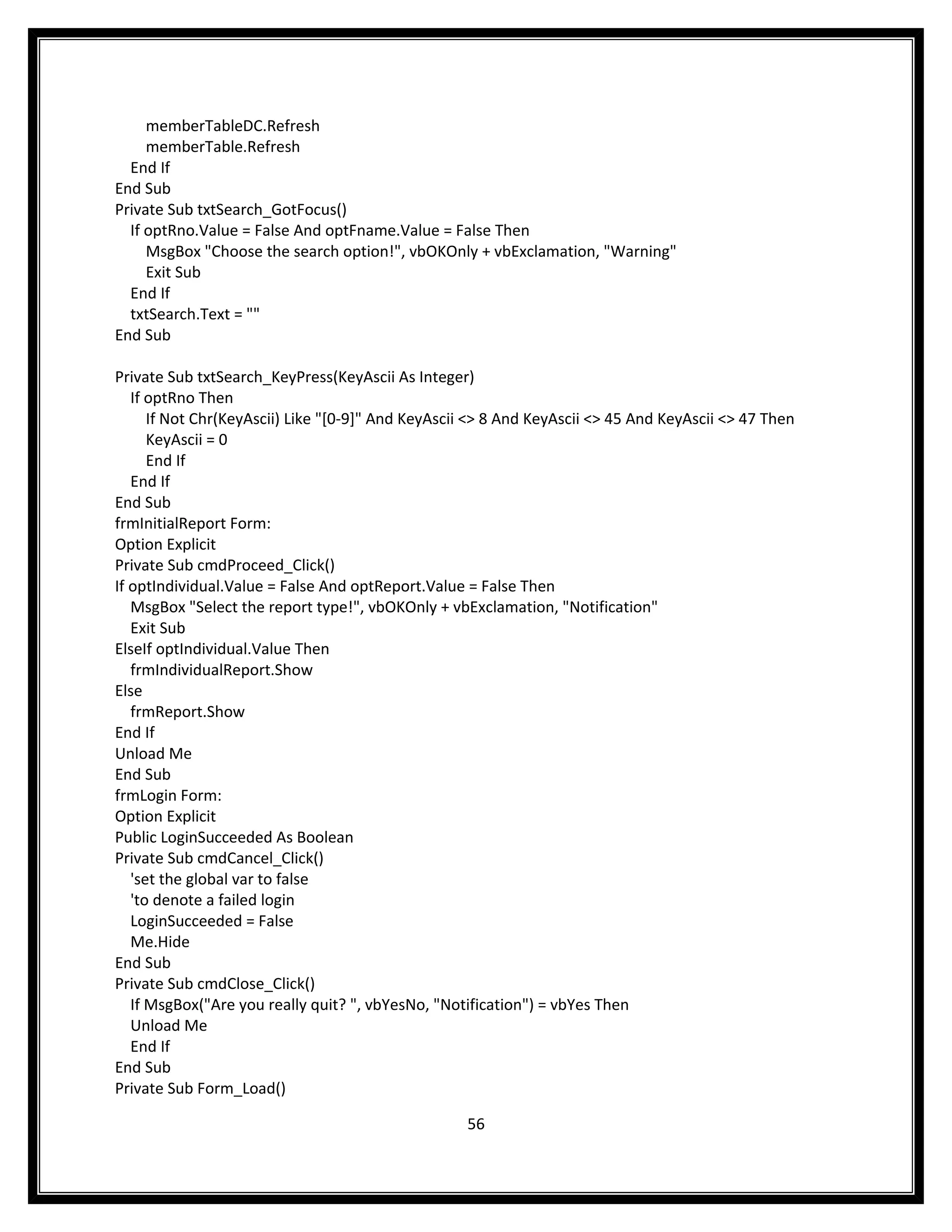memberTableDC.Refresh
     memberTable.Refresh
  End If
End Sub
Private Sub txtSearch_GotFocus()
  If optRno.Value = False And optFname.Value = False Then
     MsgBox "Choose the search option!", vbOKOnly + vbExclamation, "Warning"
     Exit Sub
  End If
  txtSearch.Text = ""
End Sub

Private Sub txtSearch_KeyPress(KeyAscii As Integer)
   If optRno Then
      If Not Chr(KeyAscii) Like "[0-9]" And KeyAscii <> 8 And KeyAscii <> 45 And KeyAscii <> 47 Then
      KeyAscii = 0
      End If
   End If
End Sub
frmInitialReport Form:
Option Explicit
Private Sub cmdProceed_Click()
If optIndividual.Value = False And optReport.Value = False Then
   MsgBox "Select the report type!", vbOKOnly + vbExclamation, "Notification"
   Exit Sub
ElseIf optIndividual.Value Then
   frmIndividualReport.Show
Else
   frmReport.Show
End If
Unload Me
End Sub
frmLogin Form:
Option Explicit
Public LoginSucceeded As Boolean
Private Sub cmdCancel_Click()
   'set the global var to false
   'to denote a failed login
   LoginSucceeded = False
   Me.Hide
End Sub
Private Sub cmdClose_Click()
   If MsgBox("Are you really quit? ", vbYesNo, "Notification") = vbYes Then
   Unload Me
   End If
End Sub
Private Sub Form_Load()

                                                   56
 