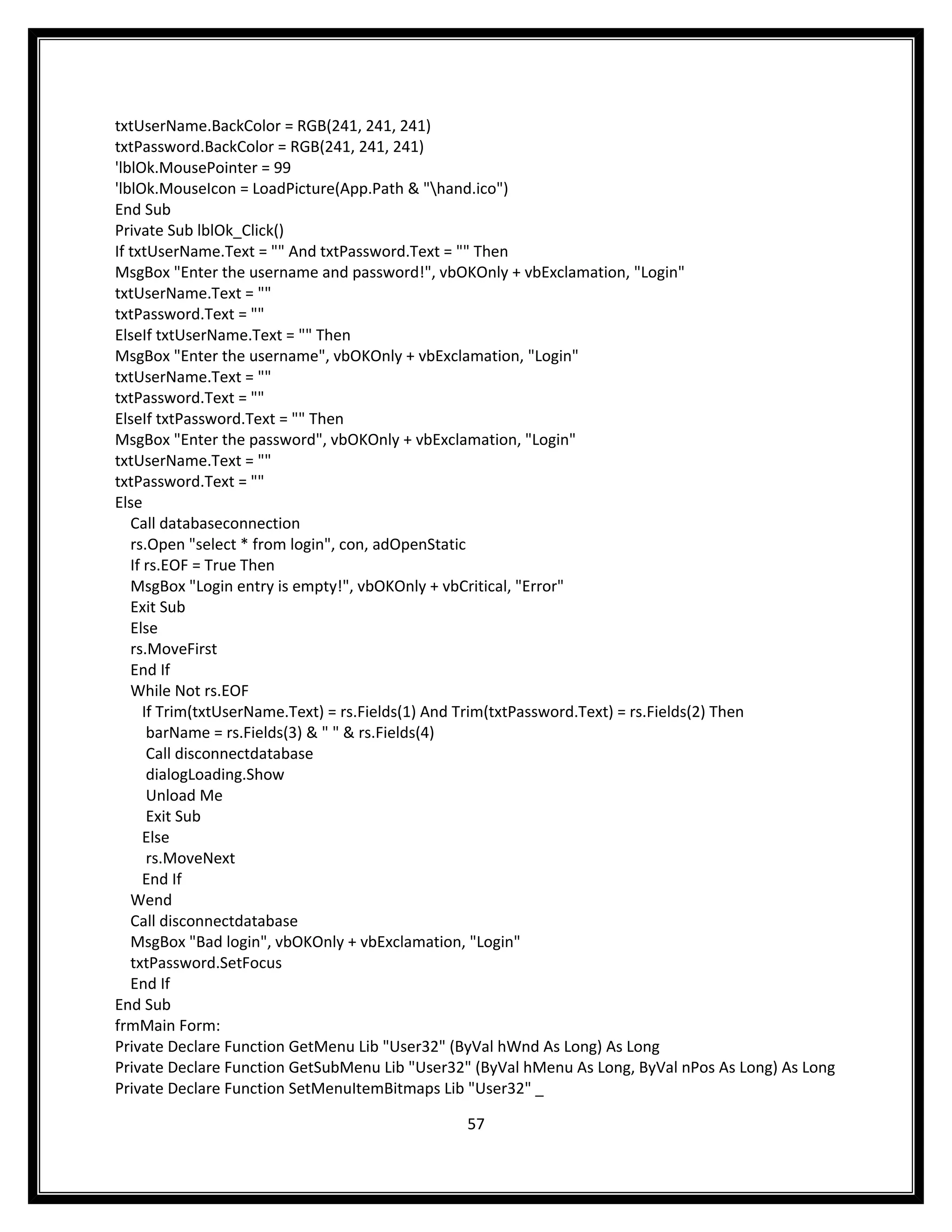 txtUserName.BackColor = RGB(241, 241, 241)
txtPassword.BackColor = RGB(241, 241, 241)
'lblOk.MousePointer = 99
'lblOk.MouseIcon = LoadPicture(App.Path & "hand.ico")
End Sub
Private Sub lblOk_Click()
If txtUserName.Text = "" And txtPassword.Text = "" Then
MsgBox "Enter the username and password!", vbOKOnly + vbExclamation, "Login"
txtUserName.Text = ""
txtPassword.Text = ""
ElseIf txtUserName.Text = "" Then
MsgBox "Enter the username", vbOKOnly + vbExclamation, "Login"
txtUserName.Text = ""
txtPassword.Text = ""
ElseIf txtPassword.Text = "" Then
MsgBox "Enter the password", vbOKOnly + vbExclamation, "Login"
txtUserName.Text = ""
txtPassword.Text = ""
Else
   Call databaseconnection
   rs.Open "select * from login", con, adOpenStatic
   If rs.EOF = True Then
   MsgBox "Login entry is empty!", vbOKOnly + vbCritical, "Error"
   Exit Sub
   Else
   rs.MoveFirst
   End If
   While Not rs.EOF
      If Trim(txtUserName.Text) = rs.Fields(1) And Trim(txtPassword.Text) = rs.Fields(2) Then
       barName = rs.Fields(3) & " " & rs.Fields(4)
       Call disconnectdatabase
       dialogLoading.Show
       Unload Me
       Exit Sub
      Else
       rs.MoveNext
      End If
   Wend
   Call disconnectdatabase
   MsgBox "Bad login", vbOKOnly + vbExclamation, "Login"
   txtPassword.SetFocus
   End If
End Sub
frmMain Form:
Private Declare Function GetMenu Lib "User32" (ByVal hWnd As Long) As Long
Private Declare Function GetSubMenu Lib "User32" (ByVal hMenu As Long, ByVal nPos As Long) As Long
Private Declare Function SetMenuItemBitmaps Lib "User32" _

                                               57
 