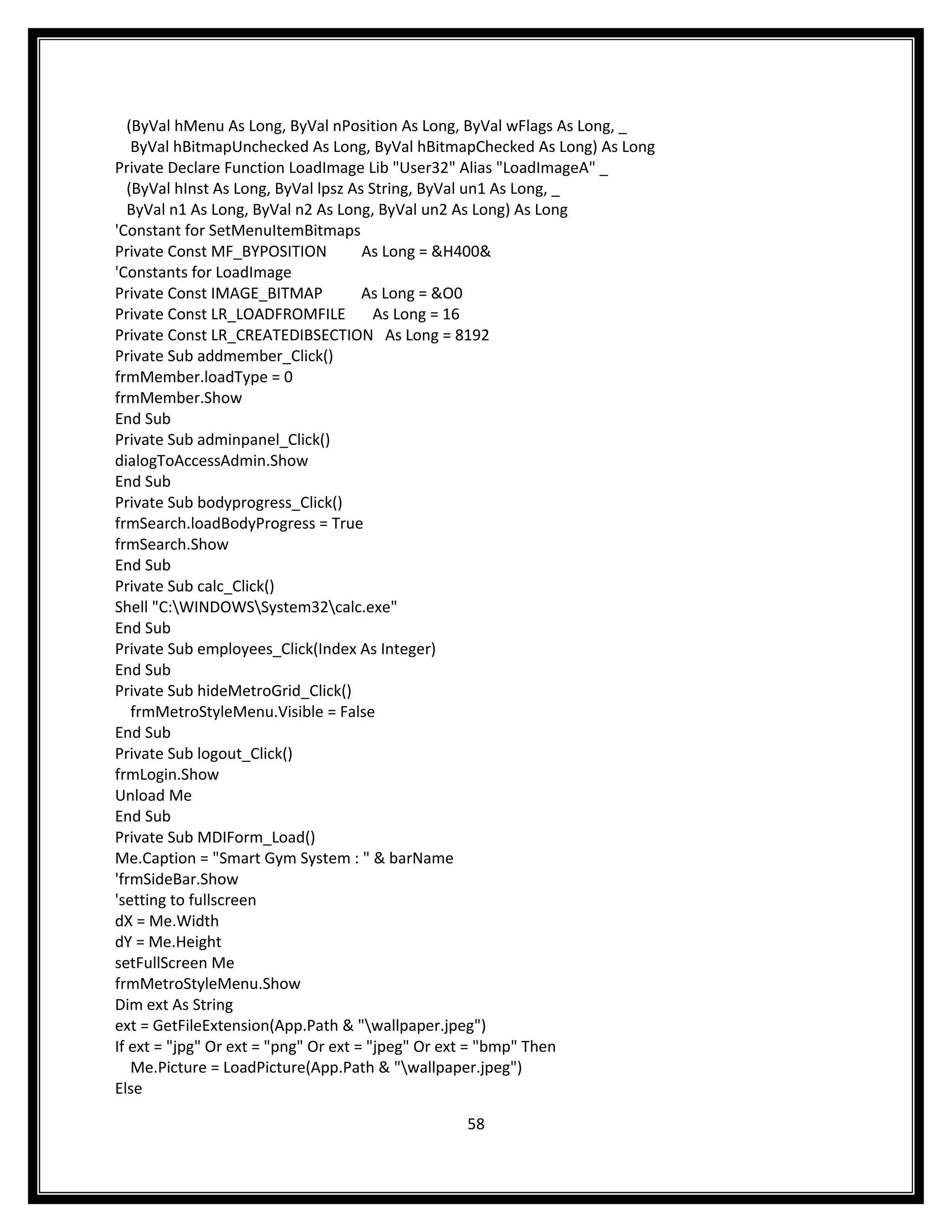 (ByVal hMenu As Long, ByVal nPosition As Long, ByVal wFlags As Long, _
    ByVal hBitmapUnchecked As Long, ByVal hBitmapChecked As Long) As Long
Private Declare Function LoadImage Lib "User32" Alias "LoadImageA" _
   (ByVal hInst As Long, ByVal lpsz As String, ByVal un1 As Long, _
   ByVal n1 As Long, ByVal n2 As Long, ByVal un2 As Long) As Long
'Constant for SetMenuItemBitmaps
Private Const MF_BYPOSITION           As Long = &H400&
'Constants for LoadImage
Private Const IMAGE_BITMAP            As Long = &O0
Private Const LR_LOADFROMFILE           As Long = 16
Private Const LR_CREATEDIBSECTION As Long = 8192
Private Sub addmember_Click()
frmMember.loadType = 0
frmMember.Show
End Sub
Private Sub adminpanel_Click()
dialogToAccessAdmin.Show
End Sub
Private Sub bodyprogress_Click()
frmSearch.loadBodyProgress = True
frmSearch.Show
End Sub
Private Sub calc_Click()
Shell "C:WINDOWSSystem32calc.exe"
End Sub
Private Sub employees_Click(Index As Integer)
End Sub
Private Sub hideMetroGrid_Click()
    frmMetroStyleMenu.Visible = False
End Sub
Private Sub logout_Click()
frmLogin.Show
Unload Me
End Sub
Private Sub MDIForm_Load()
Me.Caption = "Smart Gym System : " & barName
'frmSideBar.Show
'setting to fullscreen
dX = Me.Width
dY = Me.Height
setFullScreen Me
frmMetroStyleMenu.Show
Dim ext As String
ext = GetFileExtension(App.Path & "wallpaper.jpeg")
If ext = "jpg" Or ext = "png" Or ext = "jpeg" Or ext = "bmp" Then
    Me.Picture = LoadPicture(App.Path & "wallpaper.jpeg")
Else

                                               58
 