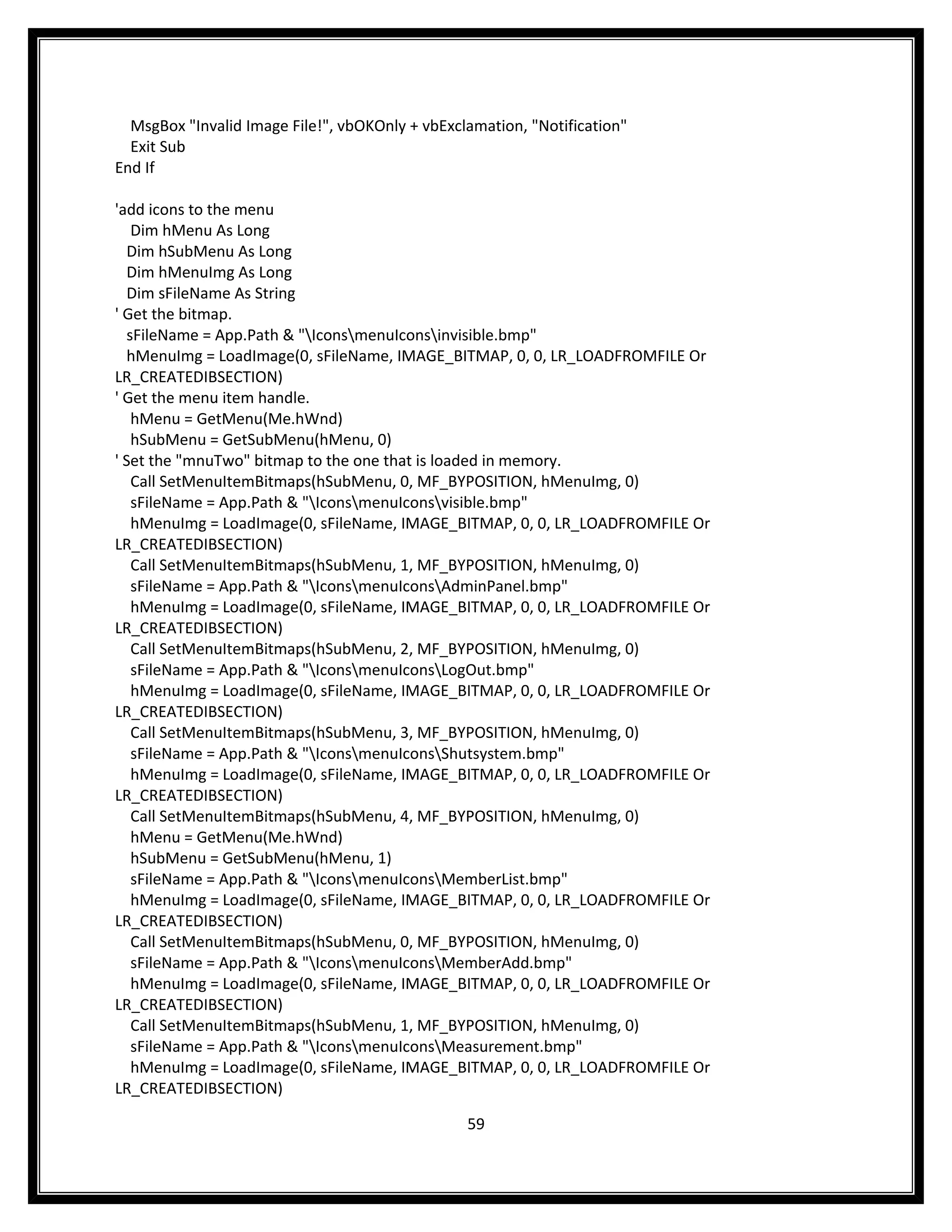 MsgBox "Invalid Image File!", vbOKOnly + vbExclamation, "Notification"
  Exit Sub
End If

'add icons to the menu
    Dim hMenu As Long
   Dim hSubMenu As Long
   Dim hMenuImg As Long
   Dim sFileName As String
' Get the bitmap.
   sFileName = App.Path & "IconsmenuIconsinvisible.bmp"
   hMenuImg = LoadImage(0, sFileName, IMAGE_BITMAP, 0, 0, LR_LOADFROMFILE Or
LR_CREATEDIBSECTION)
' Get the menu item handle.
    hMenu = GetMenu(Me.hWnd)
    hSubMenu = GetSubMenu(hMenu, 0)
' Set the "mnuTwo" bitmap to the one that is loaded in memory.
    Call SetMenuItemBitmaps(hSubMenu, 0, MF_BYPOSITION, hMenuImg, 0)
    sFileName = App.Path & "IconsmenuIconsvisible.bmp"
    hMenuImg = LoadImage(0, sFileName, IMAGE_BITMAP, 0, 0, LR_LOADFROMFILE Or
LR_CREATEDIBSECTION)
    Call SetMenuItemBitmaps(hSubMenu, 1, MF_BYPOSITION, hMenuImg, 0)
    sFileName = App.Path & "IconsmenuIconsAdminPanel.bmp"
    hMenuImg = LoadImage(0, sFileName, IMAGE_BITMAP, 0, 0, LR_LOADFROMFILE Or
LR_CREATEDIBSECTION)
    Call SetMenuItemBitmaps(hSubMenu, 2, MF_BYPOSITION, hMenuImg, 0)
    sFileName = App.Path & "IconsmenuIconsLogOut.bmp"
    hMenuImg = LoadImage(0, sFileName, IMAGE_BITMAP, 0, 0, LR_LOADFROMFILE Or
LR_CREATEDIBSECTION)
    Call SetMenuItemBitmaps(hSubMenu, 3, MF_BYPOSITION, hMenuImg, 0)
    sFileName = App.Path & "IconsmenuIconsShutsystem.bmp"
    hMenuImg = LoadImage(0, sFileName, IMAGE_BITMAP, 0, 0, LR_LOADFROMFILE Or
LR_CREATEDIBSECTION)
    Call SetMenuItemBitmaps(hSubMenu, 4, MF_BYPOSITION, hMenuImg, 0)
    hMenu = GetMenu(Me.hWnd)
    hSubMenu = GetSubMenu(hMenu, 1)
    sFileName = App.Path & "IconsmenuIconsMemberList.bmp"
    hMenuImg = LoadImage(0, sFileName, IMAGE_BITMAP, 0, 0, LR_LOADFROMFILE Or
LR_CREATEDIBSECTION)
    Call SetMenuItemBitmaps(hSubMenu, 0, MF_BYPOSITION, hMenuImg, 0)
    sFileName = App.Path & "IconsmenuIconsMemberAdd.bmp"
    hMenuImg = LoadImage(0, sFileName, IMAGE_BITMAP, 0, 0, LR_LOADFROMFILE Or
LR_CREATEDIBSECTION)
    Call SetMenuItemBitmaps(hSubMenu, 1, MF_BYPOSITION, hMenuImg, 0)
    sFileName = App.Path & "IconsmenuIconsMeasurement.bmp"
    hMenuImg = LoadImage(0, sFileName, IMAGE_BITMAP, 0, 0, LR_LOADFROMFILE Or
LR_CREATEDIBSECTION)

                                                 59
 
