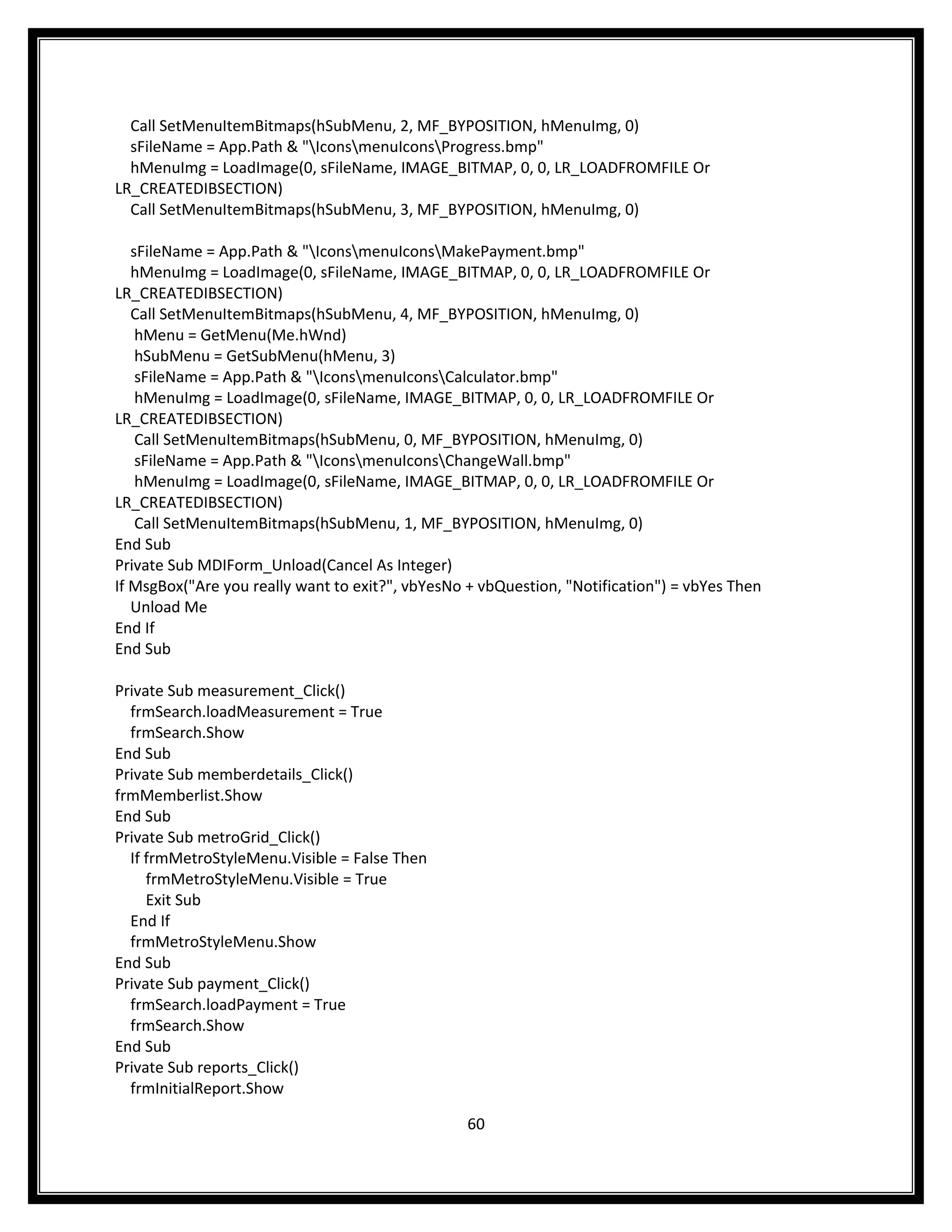 Call SetMenuItemBitmaps(hSubMenu, 2, MF_BYPOSITION, hMenuImg, 0)
  sFileName = App.Path & "IconsmenuIconsProgress.bmp"
  hMenuImg = LoadImage(0, sFileName, IMAGE_BITMAP, 0, 0, LR_LOADFROMFILE Or
LR_CREATEDIBSECTION)
  Call SetMenuItemBitmaps(hSubMenu, 3, MF_BYPOSITION, hMenuImg, 0)

   sFileName = App.Path & "IconsmenuIconsMakePayment.bmp"
   hMenuImg = LoadImage(0, sFileName, IMAGE_BITMAP, 0, 0, LR_LOADFROMFILE Or
LR_CREATEDIBSECTION)
   Call SetMenuItemBitmaps(hSubMenu, 4, MF_BYPOSITION, hMenuImg, 0)
    hMenu = GetMenu(Me.hWnd)
    hSubMenu = GetSubMenu(hMenu, 3)
    sFileName = App.Path & "IconsmenuIconsCalculator.bmp"
    hMenuImg = LoadImage(0, sFileName, IMAGE_BITMAP, 0, 0, LR_LOADFROMFILE Or
LR_CREATEDIBSECTION)
    Call SetMenuItemBitmaps(hSubMenu, 0, MF_BYPOSITION, hMenuImg, 0)
    sFileName = App.Path & "IconsmenuIconsChangeWall.bmp"
    hMenuImg = LoadImage(0, sFileName, IMAGE_BITMAP, 0, 0, LR_LOADFROMFILE Or
LR_CREATEDIBSECTION)
    Call SetMenuItemBitmaps(hSubMenu, 1, MF_BYPOSITION, hMenuImg, 0)
End Sub
Private Sub MDIForm_Unload(Cancel As Integer)
If MsgBox("Are you really want to exit?", vbYesNo + vbQuestion, "Notification") = vbYes Then
   Unload Me
End If
End Sub

Private Sub measurement_Click()
  frmSearch.loadMeasurement = True
  frmSearch.Show
End Sub
Private Sub memberdetails_Click()
frmMemberlist.Show
End Sub
Private Sub metroGrid_Click()
  If frmMetroStyleMenu.Visible = False Then
     frmMetroStyleMenu.Visible = True
     Exit Sub
  End If
  frmMetroStyleMenu.Show
End Sub
Private Sub payment_Click()
  frmSearch.loadPayment = True
  frmSearch.Show
End Sub
Private Sub reports_Click()
  frmInitialReport.Show

                                                  60
 