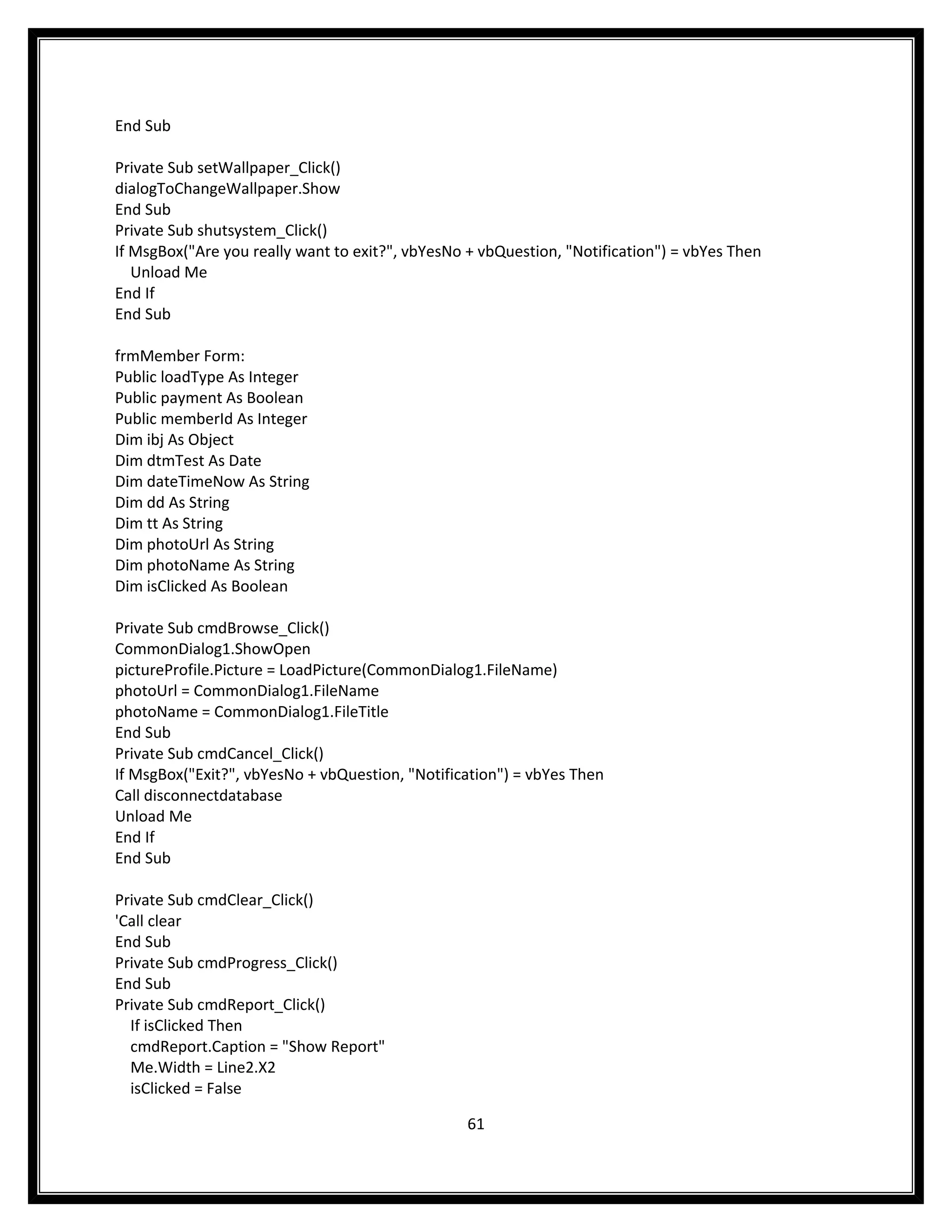 End Sub

Private Sub setWallpaper_Click()
dialogToChangeWallpaper.Show
End Sub
Private Sub shutsystem_Click()
If MsgBox("Are you really want to exit?", vbYesNo + vbQuestion, "Notification") = vbYes Then
   Unload Me
End If
End Sub

frmMember Form:
Public loadType As Integer
Public payment As Boolean
Public memberId As Integer
Dim ibj As Object
Dim dtmTest As Date
Dim dateTimeNow As String
Dim dd As String
Dim tt As String
Dim photoUrl As String
Dim photoName As String
Dim isClicked As Boolean

Private Sub cmdBrowse_Click()
CommonDialog1.ShowOpen
pictureProfile.Picture = LoadPicture(CommonDialog1.FileName)
photoUrl = CommonDialog1.FileName
photoName = CommonDialog1.FileTitle
End Sub
Private Sub cmdCancel_Click()
If MsgBox("Exit?", vbYesNo + vbQuestion, "Notification") = vbYes Then
Call disconnectdatabase
Unload Me
End If
End Sub

Private Sub cmdClear_Click()
'Call clear
End Sub
Private Sub cmdProgress_Click()
End Sub
Private Sub cmdReport_Click()
  If isClicked Then
  cmdReport.Caption = "Show Report"
  Me.Width = Line2.X2
  isClicked = False

                                                  61
 