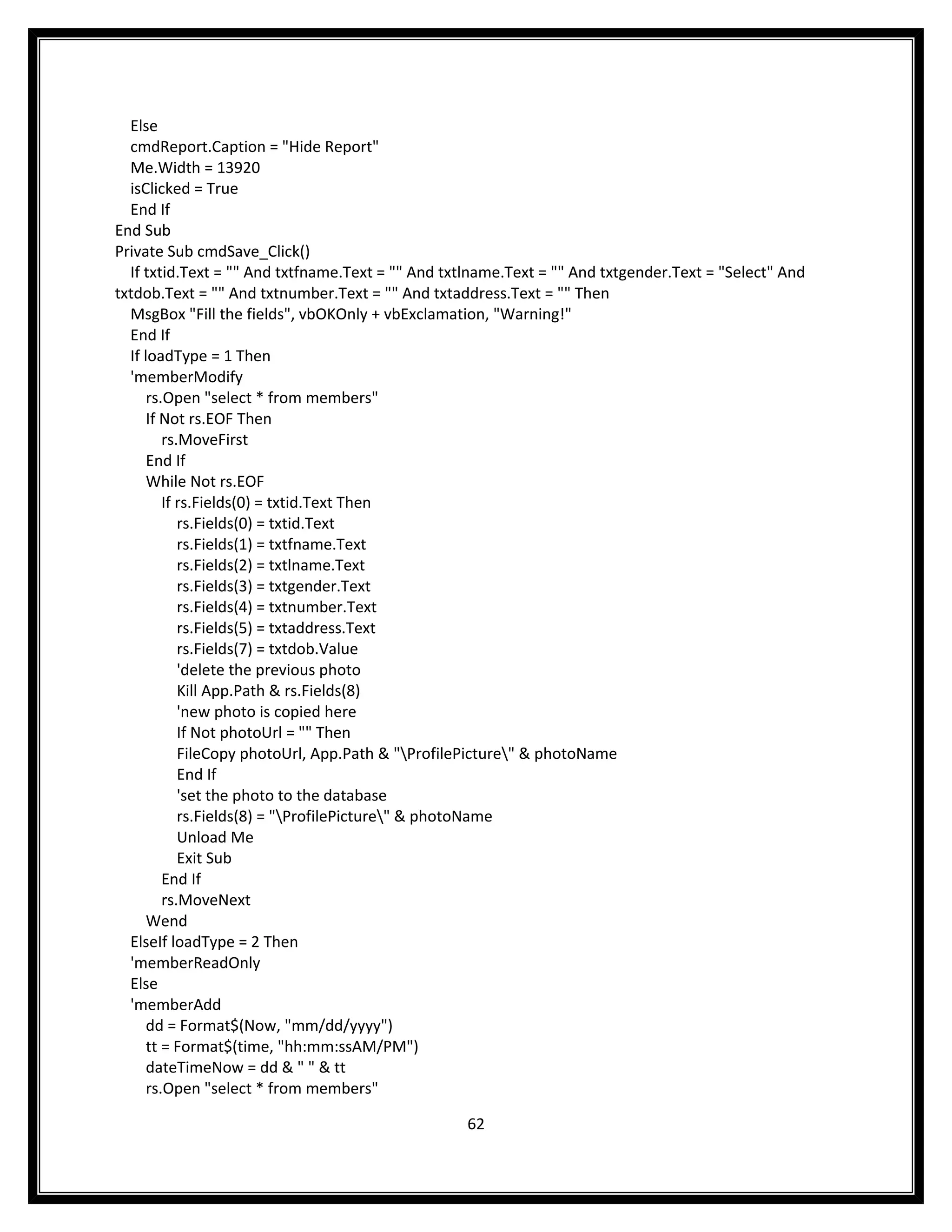 Else
  cmdReport.Caption = "Hide Report"
  Me.Width = 13920
  isClicked = True
  End If
End Sub
Private Sub cmdSave_Click()
  If txtid.Text = "" And txtfname.Text = "" And txtlname.Text = "" And txtgender.Text = "Select" And
txtdob.Text = "" And txtnumber.Text = "" And txtaddress.Text = "" Then
  MsgBox "Fill the fields", vbOKOnly + vbExclamation, "Warning!"
  End If
  If loadType = 1 Then
  'memberModify
      rs.Open "select * from members"
      If Not rs.EOF Then
         rs.MoveFirst
      End If
      While Not rs.EOF
         If rs.Fields(0) = txtid.Text Then
            rs.Fields(0) = txtid.Text
            rs.Fields(1) = txtfname.Text
            rs.Fields(2) = txtlname.Text
            rs.Fields(3) = txtgender.Text
            rs.Fields(4) = txtnumber.Text
            rs.Fields(5) = txtaddress.Text
            rs.Fields(7) = txtdob.Value
            'delete the previous photo
            Kill App.Path & rs.Fields(8)
            'new photo is copied here
            If Not photoUrl = "" Then
            FileCopy photoUrl, App.Path & "ProfilePicture" & photoName
            End If
            'set the photo to the database
            rs.Fields(8) = "ProfilePicture" & photoName
            Unload Me
            Exit Sub
         End If
         rs.MoveNext
      Wend
  ElseIf loadType = 2 Then
  'memberReadOnly
  Else
  'memberAdd
      dd = Format$(Now, "mm/dd/yyyy")
      tt = Format$(time, "hh:mm:ssAM/PM")
      dateTimeNow = dd & " " & tt
      rs.Open "select * from members"

                                                   62
 