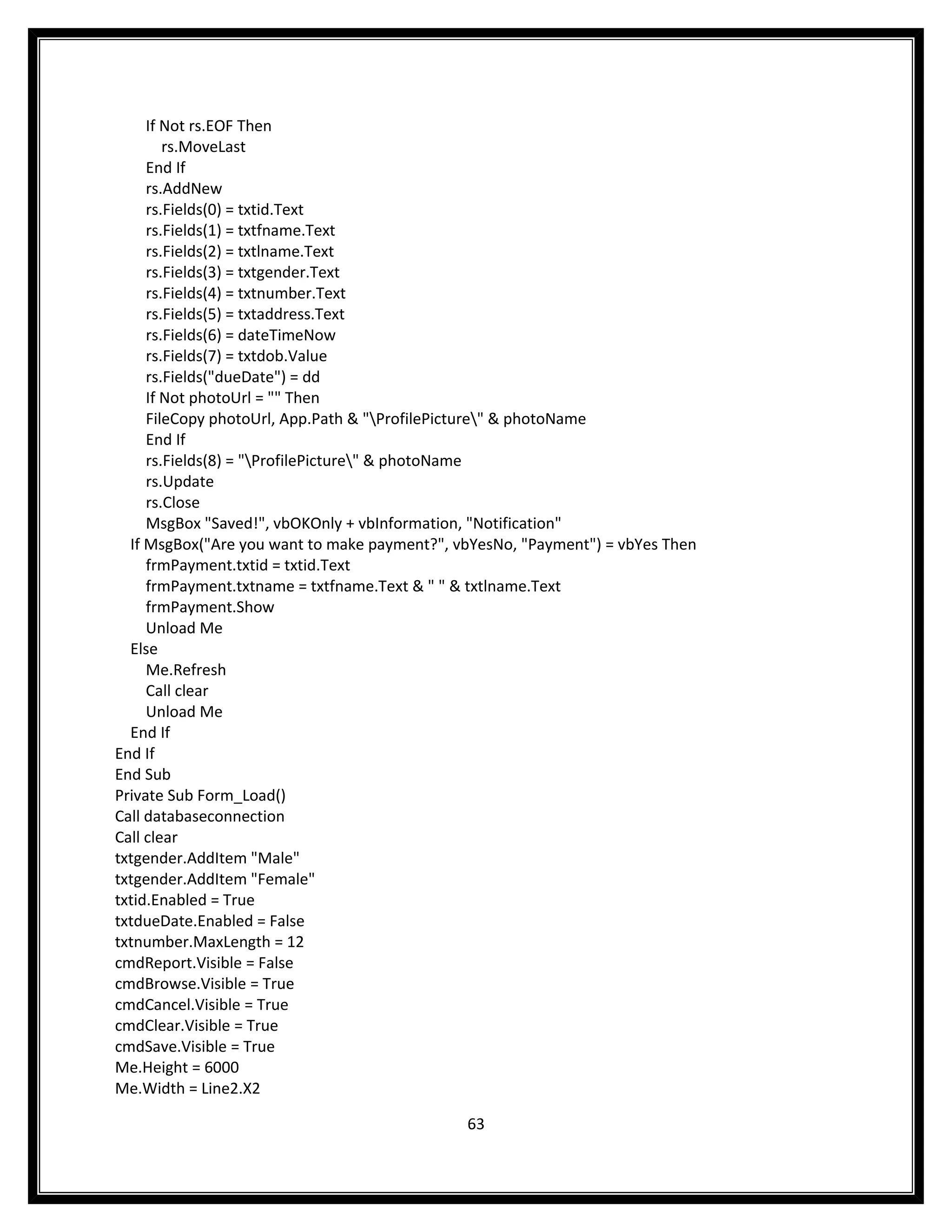 If Not rs.EOF Then
        rs.MoveLast
     End If
     rs.AddNew
     rs.Fields(0) = txtid.Text
     rs.Fields(1) = txtfname.Text
     rs.Fields(2) = txtlname.Text
     rs.Fields(3) = txtgender.Text
     rs.Fields(4) = txtnumber.Text
     rs.Fields(5) = txtaddress.Text
     rs.Fields(6) = dateTimeNow
     rs.Fields(7) = txtdob.Value
     rs.Fields("dueDate") = dd
     If Not photoUrl = "" Then
     FileCopy photoUrl, App.Path & "ProfilePicture" & photoName
     End If
     rs.Fields(8) = "ProfilePicture" & photoName
     rs.Update
     rs.Close
     MsgBox "Saved!", vbOKOnly + vbInformation, "Notification"
  If MsgBox("Are you want to make payment?", vbYesNo, "Payment") = vbYes Then
     frmPayment.txtid = txtid.Text
     frmPayment.txtname = txtfname.Text & " " & txtlname.Text
     frmPayment.Show
     Unload Me
  Else
     Me.Refresh
     Call clear
     Unload Me
  End If
End If
End Sub
Private Sub Form_Load()
Call databaseconnection
Call clear
txtgender.AddItem "Male"
txtgender.AddItem "Female"
txtid.Enabled = True
txtdueDate.Enabled = False
txtnumber.MaxLength = 12
cmdReport.Visible = False
cmdBrowse.Visible = True
cmdCancel.Visible = True
cmdClear.Visible = True
cmdSave.Visible = True
Me.Height = 6000
Me.Width = Line2.X2

                                              63
 