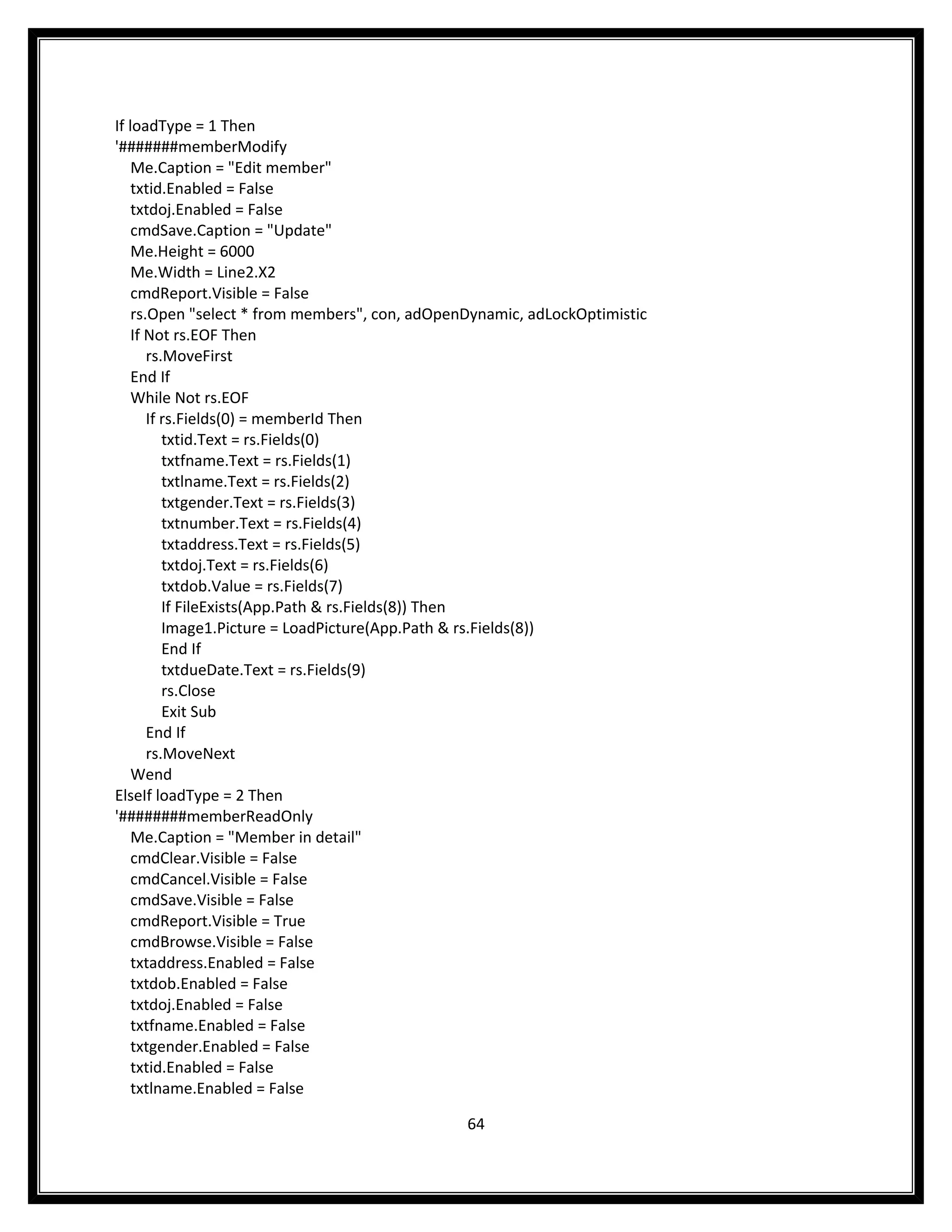 If loadType = 1 Then
'#######memberModify
    Me.Caption = "Edit member"
    txtid.Enabled = False
    txtdoj.Enabled = False
    cmdSave.Caption = "Update"
    Me.Height = 6000
    Me.Width = Line2.X2
    cmdReport.Visible = False
    rs.Open "select * from members", con, adOpenDynamic, adLockOptimistic
    If Not rs.EOF Then
       rs.MoveFirst
    End If
    While Not rs.EOF
       If rs.Fields(0) = memberId Then
          txtid.Text = rs.Fields(0)
          txtfname.Text = rs.Fields(1)
          txtlname.Text = rs.Fields(2)
          txtgender.Text = rs.Fields(3)
          txtnumber.Text = rs.Fields(4)
          txtaddress.Text = rs.Fields(5)
          txtdoj.Text = rs.Fields(6)
          txtdob.Value = rs.Fields(7)
          If FileExists(App.Path & rs.Fields(8)) Then
          Image1.Picture = LoadPicture(App.Path & rs.Fields(8))
          End If
          txtdueDate.Text = rs.Fields(9)
          rs.Close
          Exit Sub
       End If
       rs.MoveNext
    Wend
ElseIf loadType = 2 Then
'########memberReadOnly
    Me.Caption = "Member in detail"
    cmdClear.Visible = False
    cmdCancel.Visible = False
    cmdSave.Visible = False
    cmdReport.Visible = True
    cmdBrowse.Visible = False
    txtaddress.Enabled = False
    txtdob.Enabled = False
    txtdoj.Enabled = False
    txtfname.Enabled = False
    txtgender.Enabled = False
    txtid.Enabled = False
    txtlname.Enabled = False

                                                64
 