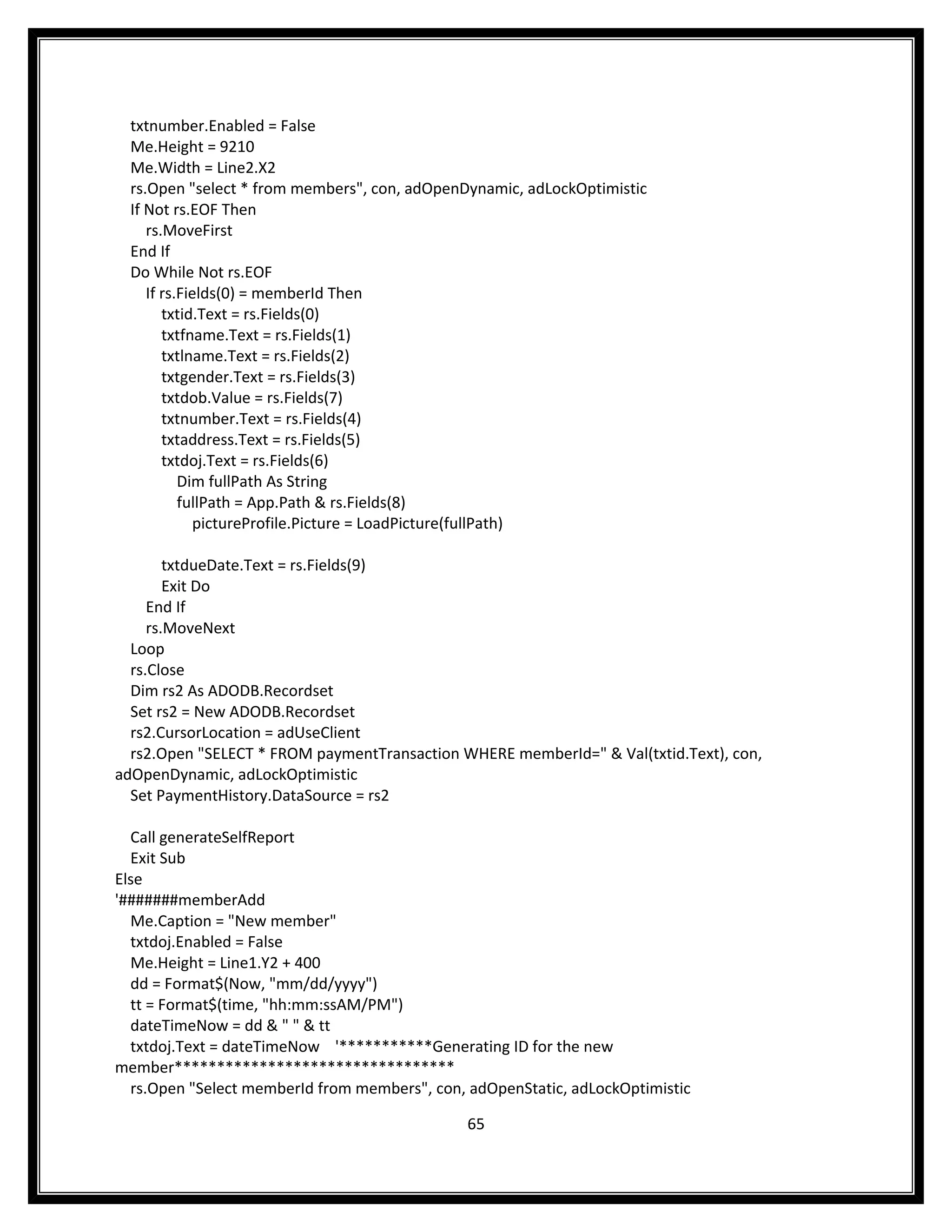 txtnumber.Enabled = False
  Me.Height = 9210
  Me.Width = Line2.X2
  rs.Open "select * from members", con, adOpenDynamic, adLockOptimistic
  If Not rs.EOF Then
     rs.MoveFirst
  End If
  Do While Not rs.EOF
     If rs.Fields(0) = memberId Then
        txtid.Text = rs.Fields(0)
        txtfname.Text = rs.Fields(1)
        txtlname.Text = rs.Fields(2)
        txtgender.Text = rs.Fields(3)
        txtdob.Value = rs.Fields(7)
        txtnumber.Text = rs.Fields(4)
        txtaddress.Text = rs.Fields(5)
        txtdoj.Text = rs.Fields(6)
           Dim fullPath As String
           fullPath = App.Path & rs.Fields(8)
             pictureProfile.Picture = LoadPicture(fullPath)

        txtdueDate.Text = rs.Fields(9)
        Exit Do
     End If
     rs.MoveNext
  Loop
  rs.Close
  Dim rs2 As ADODB.Recordset
  Set rs2 = New ADODB.Recordset
  rs2.CursorLocation = adUseClient
  rs2.Open "SELECT * FROM paymentTransaction WHERE memberId=" & Val(txtid.Text), con,
adOpenDynamic, adLockOptimistic
  Set PaymentHistory.DataSource = rs2

  Call generateSelfReport
  Exit Sub
Else
'#######memberAdd
  Me.Caption = "New member"
  txtdoj.Enabled = False
  Me.Height = Line1.Y2 + 400
  dd = Format$(Now, "mm/dd/yyyy")
  tt = Format$(time, "hh:mm:ssAM/PM")
  dateTimeNow = dd & " " & tt
  txtdoj.Text = dateTimeNow '***********Generating ID for the new
member*********************************
  rs.Open "Select memberId from members", con, adOpenStatic, adLockOptimistic

                                               65
 